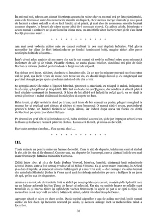 În ani mai noi, adesea am căutat bisericuţa aceasta în ruine; dar ea nu mai erá pe faţa pământului,
cum cele frumoase sunt din nenorocire menite să dispară, căci vremea merge înnainte şi nu-i pasă
de lucruri a căror osândă e să se facă bucăţi şi să piară, şi mai ales de asemenea smerite lucruri
ascunse departe, în locuri ale căror nume abiá de-l cunoaşte cinevá. Ca atâtea altele, bisericuţa e
acum numai o amintire ce-şi are locul în inima mea, cu amintirile altor lucruri care şi ele s'au făcut
bucăţi şi nu mai sunt....
*

*

*

*

*

*

*

*

*

*

*

*

Am mai avut vedenia atâtor sate cu copaci roditori în cea mai deplină înflorire. Văd gloria
ramurilor lor pline de flori întinzându-se pe fondul luminoasei bolţi, magice ziduri albe peste
nesfârşita boltă de albastru...
Într'o zi-mi aduc aminte că am mers din sat în sat numai să sorb în sufletul mieu acea minunată
încântare de alb şi de vânăt. Păsările cântau, se auziá glasul mieilor, văzduhul erá plin de foile
florilor ce cădeau plutind pretutindeni ca fulgi mari de zăpadă.
Un cioban veni încet, săltăreţ, ducându-şi înnainte oile. Ca un nor în mişcare mergeá cu el un ceţos
văl de praf, aşa încât trecu de mine cum trece un vis, cu dulăii lângă dânsul şi cu măgăruşul sur
purtând desagii goi pe spate şi solemn mânând oile din urmă.
Se apropiá atunci de mine o Ţigancă bătrână, pitorescă şi murdară, cu toiagul în mână, înfăşurată
în zdrenţe, şchiopătând şi despletită. Bătrână ca dealurile erá Ţiganca, dar sordida ei siluetă păstrá
încă ciudate contururi de frumuseţă. O lulea de lut albă-i erá înfiptă în colţul gurii; ea se rânji la
urmă şi întinse o mână ciolănoasă în nădejdea să capete un ban.
Baba trecú, şi alţii veniră la rând pe drum; cară trase de boi cenuşii ca piatra, plugari mergând la
munca lor şi copilaşi cari cântau şi râdeau şi erau bucuroşi. O mamă răsări acum, purtându-şi
pruncu'n braţe, un băieţel târându-se lângă dânsa, iar îndată după aceia un flăcău cu dinţii
strălucitori pe spinarea calului fără şea.
Pe drumul cu praf alb ei îşi întindeau şirul, bolta zimbind asupra lor, şi de jur împrejur arborii erau
în floare şi în fiecare ramură păsările cântau. Lumea erá tânără, şi inima-mi fericită.
Dar toate acestea s'au dus... S'au ca mai dus !....
*

*

*

*

*

*

*

*

*

*

*

*

III.
Toate ruinele au pentru mine un farmec deosebit. Cum le văd de departe, totdeauna caut să răsbat
la ele, cât de rău să fie drumul. Cunosc una, nu departe de Bucureşti, care a păstrat linii de cea mai
mare frumuseţă: bătrâna mănăstire Comana.
Zidită între 1601 şi 1611 de Radu Şerban Voevod, biserica, înnoită, păstrează încă osămintele
acestui Domn, care a fost urmaş vrednic al lui Mihai Viteazul. Ca şi acest mare înnaintaş, în Ardeal
şi-a dat el luptele. A cunoscut amarul înfrângerii şi a murit în exil, — dar cenuşa i s'a adus tocmai
din catedrala Sfântului Ştefan la Viena ca să zacă în răsleaţa mănăstire pe care o înălţase la un ţerm
de apă, pe loc aşa de singuratec.
Acuma e o ruină, ale cării nobile linii se ridică pe neaşteptate spre ceruri; masivă şi dărăpănată zace
ca un balaur adormit într'un Ţinut de lacuri şi mlaştini. Un râu cu undele încete se mlădie supt
temeliile ei, şi marea zidire îşi oglindeşte vechea frumuseţă în apele ce par a se opri o clipă din
mersul lor ca să cuprindă cu iubire bătrânele ziduri, odată mândru lăcaş de Domn.
Aproape uitată e calea ce duce acolo. După topitul zăpezilor e aşa de adânc noroiul, încât numai
carăle cu boi dacă îşi încearcă norocul pe acolo, şi aceasta adauge încă la melancolica taină a
locurilor.

36

 
