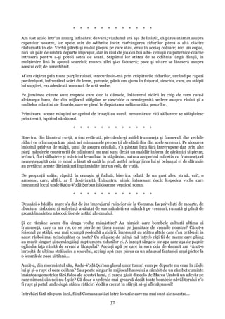 *

*

*

*

*

*

*

*

*

*

*

*

Am fost acolo într'un amurg înflăcărat de vară; văzduhul erá aşa de liniştit, că părea atârnat asupra
capetelor noastre, iar apele atât de odihnite încât răsfrângerea zidurilor părea o altă clădire
răsturnată în ele. Vechii păreţi şi malul pleşuv pe care stau, erau în aceiaş coloare; nici un copac,
nici un pâlc de umbră departe împrejur, dar în râul de jos doi boi albi- cenuşii cu puternice coarne
întraseră pentru a-şi potoli setea de seară. Stăpânul lor stătea de se odihnia lângă dânşii, în
mulţămire lină la apusul soarelui; munca zilei şi-o făcuseră; pace şi uitare se lăsaseră asupra
acestui colţ de lume tihnit.
M'am căţărat prin toate părţile ruinei, strecurându-mă prin crăpăturile zidurilor, urcând pe răpezi
povârnişuri, înfruntând scări de lemn, putrede, până am ajuns în foişorul, deschis, care, cu stâlpii
lui supţirei, e o adevărată comoară de artă veche.
Pe jumătate căzute sunt treptele care duc la dânsele, înlăuntrul zidirii în chip de turn care-i
alcătueşte baza, dar din mijlocul stâlpilor se deschide o nemărgenită vedere asupra râului şi a
multelor mlaştini de dincolo, care se pierd în depărtarea nelămurită a şesurilor.
Primăvara, aceste mlaştini se aprind de irisaţii ca aurul, nenumărate răţi sălbatece se sălăşluiesc
prin trestii, ispitind vânătorul.
*

*

*

*

*

*

*

*

*

*

*

*

Biserica, din lăuntrul curţii, a fost refăcută, pierzându-şi astfel frumuseţa şi farmecul, dar vechile
ziduri ce o încunjură au până azi minunatele proporţii ale clădirilor din acele vremuri. Pe alocurea
îndoitul pridvor de stâlpi, unul de asupra celuilalt, s'a păstrat încă fără întrerupere dar prin alte
părţi mândrele construcţii de odinioară nu mai sunt decât un maldăr inform de cărămizi şi pietre;
ierburi, flori sălbatece şi mărăcini le-au luat în stăpânire, natura acoperind milostiv cu frumuseţa ei
nemeşteşugită ceia ce omul a lăsat să cadă în praf; astfel neîngrijirea lui şi belşugul ei de dărnicie
au prefăcut aceste dărâmături îngrămădite într'un colţ, de vrajă.
De proporţii urâte, văpsită în cenuşiu şi fudulă, biserica, odată de un gust ales, strică, vai!, o
armonie, care, altfel, ar fi desăvârşită. Înlăuntru, nimic interesant decât lespedea veche care
înseamnă locul unde Radu-Vodă Şerban îşi doarme veşnicul somn.
*

*

*

*

*

*

*

*

*

*

*

*

Deunăzi o bătălie mare s'a dat de jur împrejurul ruinelor de la Comana. La privelişti de moarte, de
zbucium răsboinic şi suferinţă a căutat de sus mănăstirea mândră pe vremuri, ruinată şi plină de
groază înnaintea născocirilor de astăzi ale omului.
Şi ce rămâne acum din draga veche mănăstire? Au nimicit oare bombele culturii ultima ei
frumuseţă, care ca un vis, ce se pierde se ţinea numai pe jumătate de vremile noastre? Căzut-a
foişorul pe stâlpi, cea mai scumpă podoabă a zidirii, împreună cu atâtea altele care s'au prăbuşit în
acest răsboi mai neîndurător ca toate? Cu sfâşiere de inimă mă întreb câţi fii de mame care plâng
au murit singuri şi nemângăiaţi supt umbra zidurilor ei. A înroşit sângele lor apa care aşa de paşnic
oglindia faţa rănită de vremi a lăcaşului? Aceiaşi apă pe care în sara ceia de demult am văzut-o
înroşită de ultima strălucire a soarelui, aceiaşi apă care părea ca un adaus al fantasiei unui pictor la
o icoană de pace şi tihnă...
Auzit-a, din mormântul său, Radu-Vodă Şerban glasul unor tunuri cum pe departe nu erau în zilele
lui şi şi-a rupt el oare odihna? Sau poate singur în mijlocul haosului a zâmbit de un zâmbet cuminte
înaintea sgomotelor fără folos ale acestei lumi, el care a găsit dincolo de Marea Umbră un adevăr pe
care nimeni din noi nu-l ştie? Că doar o vedenie mai grozavă decât toate bombele năvălitorului n'o
fi rupt şi patul unde după atâtea rătăciri Vodă a crezut în sfârşit să-şi afle răpausul!
Întrebări fără răspuns încă, fiind Comana astăzi între locurile care nu mai sunt ale noastre...

37

 