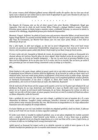 Şi e acum vremea când stânjinei galbeni auresc rătăcirile multe ale apelor; dar nu vine una să-mi
spuie cum e chipul pe care astăzi râul cu mers încet îl oglindeşte în apa-i care deunăzi în alt roşu s'a
aprins decât de-al soarelui murind.
*

*

*

*

*

*

*

*

*

*

*

*

Nu departe de Comana este un loc al cărui nume-l ştie orice Român: Călugărenii, lângă apa
Argeşului. Căci aici în zilele de mult trecute Mihai Viteazul a câştigat bătălia-i asupra Turcilor.
Povestea spune apriat că vitejia însăşi a marelui voinic a dobândit biruinţa: cu securea în mână s'a
aruncat el în vălmăşag, răspândind groaza prin rândurile duşmanului.
Munteni, Unguri, Ardeleni, ba până şi Cazaci erau sub porunca viteazului Mihai, şi toţi boierii ţării
luptau lângă dânsul. În această neuitată bătălie mulţi Turci de ranguri mari şi-au perdut viaţa, între
alţii Paşa de Caramania, iar Marele-Vizir Sinan care era mai mare peste dânşii, a fost rănit şi
doborât jos de pe cal.
Dar o altă luptă, cu atât mai ucigaşă, au dat ieri în jurul Călugărenilor. N'au avut încă vreme
istoricii să povestească amănuntul frământărilor sângeroase care zac încă ascunse în taină şi în
durere, nici nu putem spune astăzi câţi dintre vitejii noştri şi-au lăsat vieaţa pe locul acesta.
O cruce veche stă aici, înnegrită şi bătută de vremi, de proporţii uriaşe; sumbra ei frumuseţă m'a
chemat adesea să-i privesc laturile pline de slove săpate. Sunt rânduri scrise de sus până jos, pe o
parte şi pe alta, şi cuvinte pe braţele răstignirii, — dar nu s'a scris încă şi povestea bătăliei ce am
dat-o noi la Călugăreni. Şi eu nu ştiu cine va fi s'o scrie, nici în ce cuvinte, dar un lucru, pe acela îl
ştiu; povestea pe care un neam întreg a însemnat-o aici cu sânge şi cu lacrimi...

IV.
Peste dealuri şi văi, peste câmpi, păduri şi şesuri, peste tot ce am iubit şi am pierdut, Primăvara va
fi sămănând acum înflorita ei mantie plină de făgăduinţi. Şi pe locurile pe unde au căzut viteji va fi
răsărind iarba, încă mai verde poate pentru că pământul a fost hrănit acolo cu atâta sânge. Aproape
aurii în străvezia lor tinereţă, cele d'intâiu fragede frunze vor fi umplând grădinele noastre părăsite
cu farmecul frumuseţelor ce ţin doar o singură zi. Flori, flori multe vor fi ieşind la lumină
pretutindeni, căci nu le-or fi smuls doar pe toate, din rădăcină, duşmanii!
Cât de mult să-şi fi dat drum urii lor asupra ţerii noastre, şi tot nu vor fi putut opri stînjineii de a-şi
desfăşura floarea de un roşu desăvîrşit, nici lalelele de a ţişni ca flacări către soare. Greoiul lor
picior nu va fi putut să strivească toată frumuseţa de pe lume; distrugerea lor trebue să aibă un
capăt; vre-un colţ va fi fost cruţat, şi cutare paşnice locuri tot vor mai fi crezând că Primăvara aduce
cu dânsa obişnuita-i solie de bucurie!
Este o grădină de care mi-i dor, una care mi-e dragă, o grădină în care şi înnainte de a fi a mea
obişnuiam să rătăcesc. Lungile-i cărări umbroase, potecile-i crescute cu iarbă, apele-i adormite
aveau pentru mine atracţia lucrurilor din vise. Mă bucuram în singurătatea ei, în vraja adâncurilor
frunzoase care mă umpleau de simţul odihnei.
Un boier bătrân pe care nu l-am întâlnit niciodată era stăpânul grădinii; când era tânăr, îi plăcuse
locul, şi va fi visat vre-un vis aici, în taina copacilor umbroşi!
O veche casă tristă se înnalţă în mijlocul grădinii, una ce-mi părea stăpânită de ciudate amintiri
care o umplu de întunerec. Când boierul acela bătrân a murit, el mi-a lăsat casa şi grădina:
îndemnat de gândul că-mi era drag de singurătatea ei, a vrut mai bine să fie a mea. Copii n'avea, şi
se temea că alţii nu vor îndrăgi locul scump tinereţelor sale.
Astfel parcul cu frumoşii lui copaci vechi şi cu cărările crescute cu iarbă al mieu ajunse a fi, cea
d'intăiu bucăţică de pământ pe care în numele mieu însumi l-am stăpânit!

38

 