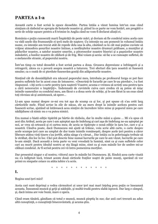 PARTEA a I-a
Această carte a fost scrisă la epoce deosebite. Partea întâia a văzut lumina într'un ceas când
simţiam că răsboiul se apropia de hotarele noastre şi, ştiind în ce parte ne vom hotărî, am pregătit o
serie de schiţe uşoare pentru a fi trimise în Anglia când ne vom fi declarat aliaţii ei.
România e puţin cunoscută marii Împărăţii de peste mări, şi doriam să fie condeiul mieu acela care
va vădi unele din frumuseţile ei ţerii mele de naştere. Cu intenţie nu am pomenit în volumul întâiu
nume, cu intenţie am trecut atât de repede dela una la alta, căutând ca în cât mai puţine cuvinte să
vrăjesc atmosfera şesurilor noastre întinse, a nesfârşitelor noastre drumuri prăfoase, a munţilor şi
pădurilor noastre, a satelor noastre smerite, a pitorescelor noastre biserici şi a paşnicelor noastre
mănăstiri, a lunilor noastre de căldură şi de frig. Mai voiam şi aceia: să fac a se cunoaşte sufletul, de
o melancolie stranie, al poporului nostru.
Într'un timp cu totul deosebit a fost scrisă partea a doua. Grozava depresiune a înfrângerii şi a
retragerii, zăcea ca o povară asupra noastră a tuturora. Trei sferturi din ţara noastră ni fuseseră
smulse; ca o ceată de oi pierdute fuseserăm goniţi din adăposturile noastre.
Simţind cât de desnădăjduit era năcazul poporului meu, întrebaiu pe profesorul Iorga ce pot face
pentru sufletele lor în acest ceas de întunerec. «Descrieţi-le locurile pe care le-au pierdut», i-a fost
răspunsul. «Aţi scris o carte pentru ţara naşterii Voastre; acuma e vremea să scrieţi una pentru ţara
a cării nenorocire o împărţiţi». Îndemnată de cuvintele cuiva care credea că aş putea să mişc
inimile oamenilor cu condeiul meu, am făcut o a doua serie de schiţe, şi le-am făcut la un ceas când
toţi râvniau să-şi amintească, să spere...
Li-am spus numai despre ce-mi era tot aşa de scump ca şi lor, şi pot spune că s'au cetit larg
cărticelele mele. Fiind scrise în zile de năcaz, ele au mers drept la inimile acelora pentru cari
fuseseră scrise, ajutând să întărească acea simţire de încredere între mine şi poporul mieu pe care
nădăjduesc că nimic nu o va putea nimici.
Era numai o biată ediţie tipărită pe hârtie de războiu, dar în multe mâni a ajuns ... Mi s'a spus că
acei din Ardeal, aceia pe care i-am aşteptat aşa de îndelung şi cari aşa de îndelung ne-au aşteptat pe
noi, ar vrea să cetească şi ei cartea mea; de aceia se tipăreşte o nouă ediţie în ţara lor, care e şi a
noastră. Cândva poate, dacă Dumnezeu mă ajută să trăiesc, voiu scrie altă carte, o carte despre
acele scumpe ţeri care au umplut de dor toate inimile româneşsti, despre acele ţeri pentru a căror
liberare atâtea vieţi tinere s'au jertfit, atâta sânge s'a vărsat... Dar întâiu ca în pelerinagiu trebuie să
le străbat, din loc în loc. Căci pot descrie bine numai lucrurile pe care le-am văzut, lucrurile pe care
le-am simţit. Dacă această a treia parte va veni vreodată la lumină, simt ca şi cum sufletele celor
cari au murit pentru idealul nostru ar sta lângă mine, simt ca şi cum mânile lor de umbre mi-ar
călăuzi condeiul. Ar fi scrisă pentru cei vii întru pomenirea morţilor.
Dar presentul singur e al nostru; viitorul zace în mânile lui Dumnezeu. Şi, fiindcă acea carte visată
nu s'a înfăptuit încă, trimet aceste două cărticele fraţilor noştri de peste munţi, sperând că vor
primi cu simpatie ceiace cu atâta iubire s'a scris.
*

*

*

*

*

*

*

*

*

*

*

*

I.
Regina unei ţeri mici!
Aceia cari sunt deprinşi a vedea cârmuitori ai unor ţeri mai mari înţeleg prea puţin ce înseamnă
aceasta. Înseamnă muncă şi griji şi nădejde, şi multă trudă pentru slabă ispravă. Dar larg e câmpul,
şi, dacă inima are voie bună, mare e opera.
Când eram tânără, gândiam că totul e muncă, muncă pieptiş în sus; dar anii cari trecură au adus
altă cunoştinţă, o cunoştinţă binecuvântată, şi acuma ştiu.

4

 