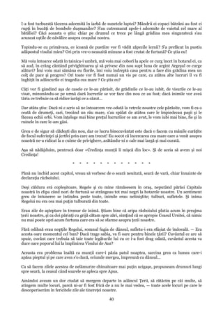 I-a fost turburată tăcerea adormită în iarbă de sunetele luptei? Mândrii ei copaci bătrâni au fost ei
rupţi în bucăţi de bombele duşmanilor? S'au cutremurat apele-i adormite de vuietul cel mare al
bătăliei? Căci aceasta o ştiu: chiar pe drumul ce trece pe lângă grădina mea singuratecă s'au
aruncat oştile de năvălire asupra oraşului nostru.
Topindu-se cu primăvara, ce icoană de pustiire vor fi vădit zăpezile iernii? S'a prefăcut în pustiu
adăpostul visului mieu? Ori prin vre-o neauzită minune a fost crutat de furtună? Ce ştiu eu!
Mă voiu întoarce odată în tainica-i umbră, mă voiu mai coborî la apele ce curg încet în hotarul ei, ca
să aud, în crâng cântând privighitoarea şi să privesc din nou supt luna de argint Argeşul ce curge
alături? Îmi voiu mai sămâna eu florile, îmi voiu îndreptá casa pentru a face din grădina mea un
colţ de pace şi progres? Ori toate vor fi fost numai un vis pe care, ca atâtea alte lucruri îl va fi
înghiţit în adâncurile ei tragedia cea mare ? Ce ştiu eu?
Câţi vor fi gândind aşa de casele ce le-au părăsit, de grădinile ce le-au iubit, de visurile ce le-au
visat, minunându-se pe urmă dacă lucrurile se vor face din nou ce au fost; dacă inimile vor aveá
tăria ce trebuie ca să ridice iarăşi ce a căzut...
Dar atâta ştiu: Dacă ni e scris să ne întoarcem vre-odată la vetrele noastre cele părăsite, vom fi ca o
ceată de drumeţi, cari, trecând un râu mare, s'au spălat de atâtea care le împiedecau paşii şi le
făceau ochii orbi. Vom înţelege mai bine preţul lucrurilor ce am avut, le vom iubi mai bine, fie şi în
ruinele în care le-am găsi.
Greu e de sigur să clădeşti din nou, dar ce lucru binecuvântat este dacă o facem cu mânile curăţite
de focul suferinţei şi jertfei prin care am trecut! Eu socot că încercarea cea mare care a venit asupra
noastră ne-a ridicat la o culme de privighere, arătându-ni o cale mai largă şi mai curată.
Aşa să nădăjduim, pentrucă doar «Credinţa munţii îi mişcă din loc». Şi de aceia să avem şi noi
Credinţa!
*

*

*

*

*

*

*

*

*

*

*

*

Până nu închid acest capitol, vreau să vorbesc de o seară neuitată, seară de vară, chiar înnainte de
declaraţia războiului.
Deşi căldura erá copleşitoare, Regele şi cu mine rămăsesem în oraş, neputând părăsi Capitala
noastră în clipa când nori de furtună se strângeau tot mai negri la hotarele noastre. Un sentiment
greu de întunerec se întindea peste toate, inimile erau neliniştite; tulburi, sufletele. Şi inima
Regelui nu era cea mai puţin tulburată din toate.
Erau zile de aşteptare în tremur de inimă. Ştiam bine că aripa răsboiului plutia acum în preajma
ţerii noastre, şi ca doi părinţi cu grijă cătam spre zări, simţind că se apropie Ceasul Ursitei, că nimic
nu mai poate opri acum furtuna care era să se sfarme asupra ţerii noastre.
Fără odihnă erau nopţile Regelui, somnul fugia de dânsul, sufletu-i era sfâşiat de îndoeală. — Era
acesta oare momentul cel bun? Dacă trage sabia, va fi oare pentru binele ţării? Cuvântul ce are să
spuie, cuvânt care trebuia să taie toate legăturile lui cu ce i-a fost drag odată, cuvântul acesta va
duce oare poporul lui la împlinirea Visului de Aur?
Aceasta era problema înaltă ca munţii care-i păzia patul noaptea, sarcina grea ca lumea care-i
apăsa pieptul şi pe care avea s'o ducă, oriunde mergea, împreună cu dânsul...
Ca să facem zilele acestea de nelămurire chinuitoare mai puţin ucigaşe, propuneam drumuri lungi
spre seară, la ceasul când soarele se apleca spre Apus.
Amândoi aveam un dor ciudat să mergem departe în adâncul Ţerii, să rătăcim pe căi multe, să
atingem multe locuri, parcă ni-ar fi fost frică de a nu le mai vedea, — toate acele locuri pe care le
descoperiserăm în fericitele zile ale tinereţei noastre.

40

 