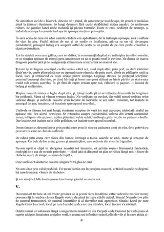 Ne amintiam aici de o biserică, dincolo de o ruină, de sătucene pe mal de ape, de şesuri ce unduiau
până la ţărmuri dunărene, de lungi drumuri fără capăt străbătând atâtea aşezări, de umbroase
colţuri, de paşnice lunci unde ciobanii îşi păziau turmele. Toate ni erau nesfârşit de scumpe, şi
îndoit de scumpe la ceasul când aşa de aproape simţiam primejdia.
În sara aceia de care-mi aduc aminte căldura era apăsătoare, de te înăbuşia aproape, nici o suflare
de vânt în aier. Praful ridicat de noi şi de carăle ce întâlniam, atârna ca un văl de-asupra
pământului; peisagiul întreg era acoperit astfel de ceaţă ca un pastel de pe care praful colorilor a
căzut pe jumătate.
Era în văzduh ceva care gâfăia, care se sbătea, în consunanţă deplină cu neliniştea inimilor noastre,
ce se simţiau apăsate de emoţii prea amestecate ca să se poată rosti în cuvinte. Ne durea de marea
dragoste pentru ţară şi de nesiguranţa chinuitoare a lucrurilor ce erau să vie.
Ţeranii îşi strângeau secerişul, carăle veniau cătră noi, unul după altul, prin praf, ca stafii răsărind
dintr'un vis, unele pline până sus cu tremurătoare piramizi de paiu aurit, altele cu pătlăgele roşii ca
focul, lucii şi strălucind ca nişte uriaşe pietre scumpe. Copilaşi stăteau pe proţapul scârţiitor,
pocnind bucuroşi din bice, pe când bărbaţi şi femei mergeau alături cu feţele pârlite de statornica
trudă sub arsura soarelui. În şir fără de capăt veniau spre noi, răbdurii şi paşnici, — icoană de
belşug şi mulţămire.
Maşina noastră mânca o leghe după alta, şi, totuşi nesfârşit ni se întindea drumurile în lungimea
lor prăfoasă. Părea că vânam vremea însăşi. Nu vorbiam un cuvânt, dar ochii noştri sorbiau orice
vedenie dragă, şi sufletele noastre erau lacome de lucrurile ce am iubit. Innainte, tot înainte în
amurgul de aur; înnainte, tot înnainte spre apusul soarelui...
Umbrele se făceau tot mai lungi; simţeam noaptea de vară tot mai aproape; niciodată praful nu
apăsase mai des aierul nemişcat. Se rotocolea asupra pământului, atârna din ceruri ascunzând
zarea; înfăşura vite şi pomi, apăsa plămânii, orbia ochii, înnăbuşia gâturile, de nu puteam răsufla.
Dar înainte, tot înainte ca în delir grăbiam, tot înainte spre apusul soarelui..
Drum fantastic, drumul acela prin praful care avea în sine ca apăsarea unui vis rău, de o potrivă cu
prevestirea care ne chinuia sufletele.
De-odată prin ceaţa care făcea din lumea întreagă o taină, soarele se vădi, mare şi straşnic de
aproape. Un bulz de foc uriaş, grozav şi ameninţător, ca o vedenie din visurile frigurilor.
Ne-am oprit o clipă în alergarea noastră tot înnainte, să privim roşia-i frumuseţă fantastică,
copleşiţi de o aşa de stranie privelişte, — când iată că din praf un glas se ridica lângă noi: «Soare de
răsboiu, soare de sânge, — semn de luptă».
Cine vorbise? Gândurile noastre singure? Ori glas de om?
Ne-am uitat prin valul prafului. Un ţeran bătrân sta în preajma noastră, arătând soarele cu degetul
lui care tremura: «Soare de răsboiu».
Şi am simţit că bătrânul spusese tare însuşi gândul ce era în noi...

V.
Deocamdată trebuie să-mi întorc privirea de la şesuri către înnălţimi, către vedeniile marilor munţi
posomorâţi în umbra cărora Regele vostru de până ieri şi-a clădit cuibul. Sinaia! Numele ţi-e plin
de sunetul frumuseţei, de sunetul bucuriilor şi al durerilor mai apropiate. Sinaia! Locul pe care
Regele Carol l-a creat, locul pe care l-a iubit şi de care era mândru, locul în care s'a săvârşit.
Odată numai un sătucean lângă o singuratecă mânăstire din Carpaţi unde Domnul ţerii obişnuia să
capete adăpost înnaintea arşiţelor verii, e acuma un înfloritor orăşel, plin de vile şi în care atâţia şi-

41

 