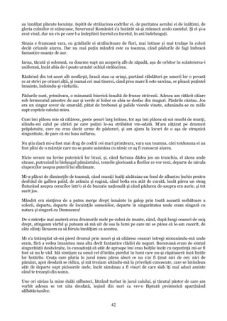 au înnălţat plăcute locuinţe. Ispitit de strălucirea codrilor ei, de puritatea aerului ei de înălţimi, de
gloria culmilor ei stâncoase, Suveranul României s'a hotărât să-şi zidească acolo castelul. Şi el şi-a
avut visul, dar un vis pe care l-a îndeplinit încetul cu încetul, în ani îndelungaţi.
Sinaia e frumoasă vara, cu grădinile ei strălucitoare de flori, mai întinse şi mai trufaşe în colori
decât oriunde aiurea. Dar nu mai puţin mândră este ea toamna, când pădurile de fagi îmbracă
fantastice nuanţe de aur.
Iarna, tăcută şi solemnă, ea doarme supt un acoperiş alb de zăpadă, aşa de orbitor în scânteierea-i
uniformă, încât abia de-i poate urmări ochiul strălucirea.
Răsărind din tot acest alb nesfârşit, brazii stau ca uriaşi, purtând răbdători pe umerii lor o povară
ce ar strivi pe oricari alţii, şi numai cei mai tinerei, când prea mare li este sarcina, se pleacă puţintel
înnainte, îndoindu-şi vârfurile.
Pădurile sunt, primăvara, o minunată biserică înnaltă de frunze străvezii. Adesea am rătăcit călare
sub fermecatul amestec de aur şi verde al foilor ce abia se desfac din muguri. Păsările cântau. Jos
era un singur covor de smarald, pătat de brebenei şi palide viorele vinete, adunându-se cu miile
supt copitele calului mieu.
Cum îmi plăcea mie să călăresc, peste şesuri larg întinse, tot aşa îmi plăcea să sui muchi de munţi,
silindu-mi calul pe cărări pe care puţini le-au străbătut vre-odată. M'am căţărat pe drumuri
prăpăstuite, care nu erau decât urme de pădurari, şi am ajuns la locuri de o aşa de straşnică
singurătate, de pare că-mi luau suflarea.
Nu ştiu dacă mi-a fost mai drag de codrii cei mari primăvara, vara sau toamna, căci totdeauna ei au
fost plini de o măreţie care nu se poate asămăna cu nimic ce aş fi cunoscut aiurea.
Nicio secure nu lovise puternicii lor brazi, şi, când furtuna dădea jos un trunchiu, el zăcea unde
căzuse, putrezind în bielşugul pământului, temelie glorioasă a florilor ce vor veni, departe de năvala
ciupercilor asupra puterii lui sfărâmate.
Mi-a plăcut de dimineţile de toamnă, când munţii înalţi alcătuiau un fond de albastru închis pentru
desfrâul de galben palid, de arămiu şi rugină, când bolta era atât de curată, încât părea un steag
fluturând asupra cerurilor într'o zi de bucurie naţională şi când pădurea de-asupra era aurie, şi tot
aurit jos.
Mândră era simţirea de a putea merge drept înnainte în galop prin toată această serbătoare a
colorii, departe, departe de locuinţile oamenilor, departe în singurătatea unde eram singură cu
natara şi singură cu Dumnezeu!
De o măreţie mai austeră erau drumurile mele pe culmi de munte, când, după lungi ceasuri de suiş
drept, atingeam vârful şi puteam să mă uit de sus la lumi pe care mi se părea că le-am cucerit, de
câte silinţi făcusem ca să biruiu înnălţimi ca acestea.
Mi s'a întâmplat să-mi pierd drumul prin nouri şi să călăresc ceasuri întregi minunându-mă unde
eram, fără a vedea înnaintea mea alta decît fantastice clădiri de neguri. Bucuroasă eram de simţul
singurătăţii desăvârşite, în cunoştinţă că atât de aproape îmi erau bolţile încât cu neputinţă mi-ar fi
fost să nu le văd. Mă simţiam ca omul cel d'întăiu pierdut în lumi care nu-şi căpătaseră încă liniile
lor hotărîte. Ceaţa care plutia în jurul mieu părea aburi ce nu s'ar fi ţinut nici de cer; nici de
pământ, apoi deodată se ridica, şi mă treziam uitându-mă la privelişti cunoscute, care se întindeau
atât de departe supt picioarele mele, încât sămănau a fi visuri de care slab îţi mai aduci aminte
când te trezeşti din somn.
Une ori săriau la mine dulăi sălbateci, lătrând turbat în jurul calului, şi tăcutul păstor de care am
vorbit adesea se tot uita deodată, ieşind din nori ca vre-o făptură preistorică aparţinând
sălbătăciunilor.

42

 