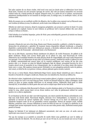 Îmi aduc aminte de un drum ciudat, cînd norii erau mai jos decât mine şi călătoriam încet între
două lumi. Tocmai sus mă urcasem aproape de ceruri, dar colo jos lumea oamenilor era ascunsă
vederii mele de o deasă perdea de negură. Singură eram, la o parte de cei ce trăiesc, necunoscute
pământuri desfăşurându-se tot înnainte la dreapta mea, la stânga mea, în nesfârşite valuri, cit îmi
vedeau ochii.
Bolta de-asupra era un nesfîrşit coviltir de albastru, dar în adânc erau oameni cari-şi făcuseră case,
cari trudiau şi iubiau şi urau; în adâncuri, acolo toate erau înfăşurate în aburi.
Silindu-mi calul care tremura, drept la margenea prăpăstiei, am aruncat o privire în fund. Un simţ
de spaimă m'a copleşit: lumea în care trăisem se prefăcuse într'o imensă căldare din care aburi
uriaşi se ridicau ca fumul...
Calul sforăia şi se învârtia împrejur, prins de frică: prea neînchipuită, grozavă şi tainică era lumea
aceia de dedesupt.
*

*

*

*

*

*

*

*

*

*

*

*

Aceasta e Sinaia de care mi-a fost drag, Sinaia mea! Sinaia muntelui, a pădurii, a râului în spume, a
farmecelor de primăvară, a gloriilor de toamnă, lumea clopoţeilor albaştri învăluraţi, a uriaşelor
depărtări, a puternicelor stînci care sfidează pe oameni, a tăcutelor adâncuri pline de umbră şi de
întunerec; lume de frumuseţă - adevărată lume a lui Dumnezeu!
Dar era şi altă Sinaie, uşurateca Sinaie căutătoare de plăceri, de rochii frumoase, de pălării şi de
ghete moderne, Sinaia care n'avea decât grija să se adune în cete, mai bucuroasă de vorba
zădarnică şi de scandalul străzilor de unde plecase decât de singurătăţile cele mari unde Dumnezeu
era aproape. Une ori obişnuiam să mă cobor şi la Sinaia aceasta, zimbind de micile ei plăceri în care
se desfăta, amestecându-mă uneori între cei în veşnică serbătoare cari veniau de jos din oraş
pentru câte o zi. Aveam un simţ de blândă înţelegere faţă de dânşii, pricepând bucuria lor de a
respira aierul curat al muntelui şi nu-i despreţuiam, dar cu adevărat ei nu ştiau nimic din tainica
lume care e a mea. Mă supărau numai grozav hîrtiuţele cu care pângăriau potecile mele de pădure,
căci omul, cu felul lui de a-şi petrece vremea, adesea pătează opera curată a naturii.
Dar era şi o a treia Sinaie, Sinaia bătrînului Rege Carol, marea Sinaie mândră pe care o făcuse el
bucată cu bucată de-a lungul a mulţi ani, Sinaia care era mândria lui, bucuria şi odihna lui.
De obiceiuri sobre, îngăduindu-şi lui însuşi numai puţine plăceri, el găsise o uşoară oprire din lucru
în acest singur loc care-i era mai drag pe lume. Acesta era lăcaşul inimii lui: atâta o îndrăgise, încât
numai cu greu se putea smulge dintr'însa ca să meargă aiurea. Călătoriile fiind grele în zilele
tinereţii lui, el niciodată n'a făcut parte din acei cari se mişcă uşor dintr'un loc într'altul.
Odată pe an se strămuta dela Bucureşti la Sinaia, şi acolo rămânea până ce în Noemvrie se întorcea
iarăşi în oraş, afară numai dacă vre-un drum undeva nu-l silia să părăsească iubitul lui castel
pentru vre-o câteva săptămâni.
În cei douăzeci şi doi de ani câţi i-am trăit împreună, am văzut castelul din Sinaia schimbându-se la
faţă mai mult decât odată. Necontenit Regele, născocia vre-o îmbunătăţire, cu bucuria cu care
părintele se bucură de sporul copilului său. Ceasuri întregi era el în stare să rătăcească prin
mândrele încăperi unde an de an grămădise comori nepreţuite. Picturi de maeştri vechi, mobile
bătrâne, preţioase vase, covoare răsăritene şi arme de felul cel mai rar. O viaţă şi-o cheltuise ca să
strângă toate aceste nepreţuite lucruri, căci era un om care trăia pentru alţii, cheltuind numai puţin
pentru el însuşi.
Regina lui bătrână îl tot îndemná să clădească necontenit, căci este un eres: că acela care-şi
isprăveşte casa moare în anul când a isprăvit-o.
Tot aşa de scumpe ca şi castelul şi comorile de multe feluri erau grădinile pe care le sădise şi
pădurea dincolo de dânsele. Nu era drum pe care să nu-l fi tras el, nu era terasă care să nu fi ieşit

43

 