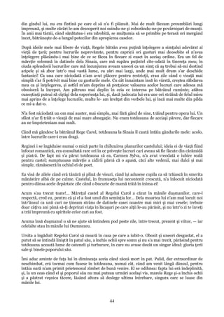 din gîndul lui, nu era fîntînă pe care el să n'o fi plănuit. Mai de mult făceam preumblări lungi
împreună, şi multe cărări le-am descoperit noi suindu-ne şi coborându-ne pe povârnişuri de munţi.
În anii mai târzii, când sănătatea-i era zdrobită, se mulţumia să se primble pe terasă ori mergând
încet, bătrâneşte de-a lungul potecilor din apropierea caselor.
După ideile mele mai libere de viaţă, Regele bătrân avea puţină înţelegere a simţului adevărat al
vieţii de ţară; pentru lucrurile neprevăzute, pentru capricii ori gusturi mai deosebite el n'avea
înţelegere plăcându-i mai bine de ce se făcea în fiecare zi exact în aceiaş ordine. Era un fel de
măreţie solemnă în datinele dela Sinaia, care mă supăra puţintel cîte-odată în tinereţa mea; în
ciuda splendorii lucrurilor care mă încunjurau aveam uneori ca un simţ că aş trebui să-mi destind
aripele şi să zbor într'o mai vastă lume, cu zări mai largi, unde mai mult drum s'ar deschide
fantasiei! Ca una care niciodată n'am avut plăcere pentru restricţii, erau zile când o vieaţă mai
simplă s'ar fi potrivit mai bine cu gusturile mele. Cu cât înnaintam însă în vârstă, creştea răbdarea
mea ca şi înţelegerea, şi astfel m'am deprins să preţuiesc valoarea acelor lucruri care adesea mă
obosiseră la început. Am pătruns mai deplin în ceia ce interesa pe bătrânul cuminte; atâtea
cunoştinţi puteai să cîştigi dela experienţa lui, şi, dacă judecata lui era une ori străină de felul mieu
mai aprins de a înţelege lucrurile, multe le- am învăţat din vorbele lui, şi încă mai multe din pilda
ce mi-a dat-o.
N'a fost niciodată un om mai auster, mai simplu, mai fără gând de sine, trăind pentru opera lui. Un
sfânt n'ar fi trăit o vieaţă de mai mare abnegaţie. Nu eram totdeauna de aceiaşi părere, dar fiecare
an ne împrieteniam mai mult.
Când mă gândesc la bătrânul Rege Carol, totdeauna la Sinaia îl caută întăiu gândurile mele: acolo,
între lucrurile care-i erau dragi.
Reginei i se îngăduise numai o mică parte în chibzuirea planurilor castelului; ideia ei de viaţă fiind
înfocat romantică, era consultată rare ori în ce priveşte lucruri cari aveau să fie făcute din cărămidă
şi piatră. De fapt mi s'a părut totdeauna că ea, Carmen Sylva, n'a avut vreodată o iubire reală
pentru castel; sumptuoasa măreţie a zidirii păreá că o apasă, căci alte vedenii, mai dulci şi mai
simple, rămăseseră în ochiul ei de poet.
Ea visá de zilele când erá tânără şi plină de visuri, când îşi adusese copila ca să trăiască în smerita
mânăstire albă de pe culme. Castelul, în frumuseţa lui necontenit crescută, n'a înlocuit niciodată
pentru dânsa acele depărtate zile când o bucurie de mamă trăiá în inima ei!
Acum s'au trecut toate!... Măreţul castel al Regelui Carol a căzut în mânile duşmanilor, care-l
respectă, cred eu, pentru că şi el a fost unul din seminţia lor... Dela moartea lui n'am mai locuit noi
într'ânsul ca unii cari ne ţineam strâns de datinele casei noastre mai mici şi mai vesele; trebuie
doar câţiva ani până să-ţi deprinzi viaţa în lăcaşuri pe care alţii le-au părăsit, şi nu într'o zi te înveţi
a trăi împreună cu spiritele celor cari au fost.
Acuma însă duşmanul o să ne ajute să întindem pod peste zile, între trecut, prezent şi viitor, — iar
celelalte stau în mânile lui Dumnezeu.
Ursita a îngăduit Regelui Carol să moară în casa pe care a iubit-o. Obosit şi uneori desgustat, el a
putut să se întindă liniştit în patul său, a închis ochii spre somn şi nu s'a mai trezit, părăsind pentru
totdeauna această lume de osteneli şi turburare, în care nu avuse decât un singur ideal: gloria ţerii
sale şi binele poporului său.
Îmi aduc aminte de faţa lui în dimineaţa aceia când zăceá mort în pat. Palid, dar extraordinar de
neschimbat, erá tocmai cum fusese în totdeauna, numai cât, când am venit lângă dânsul, pentru
întăia oară n'am primit prietenosul zîmbet de bună venire. El se odihnea: fapta lui erá îndeplinită,
şi, la un ceas când el şi poporul său nu mai puteau urmări acelaşi vis, marele Rege şi-a închis ochii
şi a păstrat veşnica tăcere, lăsând altora să deslege ultima întrebare, singura care se luase din
mânile lui.

44

 