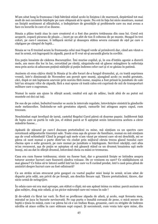 M'am uitat lung la frumoasa-i faţă bătrână stând acolo în liniştea-i de marmură, depărtând tot mai
mult de noi cuvintele înţelepte pe care obişnuiá să le spuie. Nu erá în faţa lui nicio mustrare, numai
un liniştit sentiment al sfârşitului, o îndepărtare de greutăţile şi problemele care nu mai aveau a
face cu locurile în care el se dusese.
Sinaia a plâns toată ziua în care creatorul ei a fost dus pentru totdeauna din casa lui. Cerul erá
acoperit, copacii picurau de ploaie...; încet pe un afet de tun îl coborau de pe munte. Steagul în trei
colori, pe care-l onorase, îi înfăşurá sicriul şi deasupra stătea severa coroană de oţel pe care o
câştigase pe câmpul de luptă...
Sinaia se va fi trezind acum la frumuseţa celui mai fraged verde al primăverii dar, când am văzut-o
mai în urmă, erá îngropată în zăpadă, parcă ar fi vrut să-şi ascundă gloria în coviltir.
Era puţin înnainte de căderea Bucureştilor. Îmi murise copilul, şi, în cea d'intăiu agonie a durerii
mele, am mers din loc în loc, cercetând pe răniţi, sârguindu-mă să găsesc mângâiere la suferinţa
mea prin aceia că aduceam puţină nădejde şi puţin îndemn celor cari şi ei se găsiau în patimă.
Auzisem că erau câţiva răniţi la Sinaia şi în alte locuri de-a lungul drumului, şi, cu toată asprimea
vremii, într'o dimineaţă de Novembre am pornit spre munţi, ajungând acolo cu multă greutate,
căci, după ce mă luptasem anevoie prin noroiu fără nume, maşina a fost prinsă la jumătate de cale
într'un straşnic vifor de zăpadă, fără a mai spune că toată calea erá cuprinsă de mii de transporturi
militare care o zugrumau.
Numai în sanie am ajuns în sfârşit acasă; omătul erá aşá de adânc, încât abiá de au putut sui
muntele cei doi cai iuţi.
De sus de pe culmi, bubuitul tunulur se auzia la intervale regulate, întovărăşire sinistră la gândurile
mele melancolice. Îndoindu-se sub greutatea zăpezii, ramurile îmi atingeau aspru capul, cum
treceam.
Neschimbat supt învelişul de iarnă, castelul Regelui Carol păreá că doarme paşnic. Indiferent faţă
de lupta care se purtá în vale jos, el stăteá parcă ar fi aşteptat senin întoarcerea acelora a căror
mândrie fusese...
Apăsată de năcazul pe care-l duceam pretutindeni cu mine, mă simţiam ca un spectru care
cercetează adăposturile tinereţei sale. Toate erau aşa de grozav de familiare, numai eu mă simţiam
aşa de crud schimbată! Când la pragul uşii mele n'am văzut pe nimeni care să-mi deschidă, mi se
părea că sunt numai o parte dintr'un vis ciudat prin mijlocul căruia trecea glasul tunului care
chema spre o solie grozavă, pe care numai pe jumătate o înţelegeam. Servitori năcăjiţi, cari abia
m'au recuoscut, aşa de puţin se aşteptau să mă găsască stând ca un drumeţ înnaintea uşii mele
înseşi, mi-au dat în sfârşit drumul, întorcând cheia cu mâni ce tremurau.
Casa era cum fusese totdeauna; nimic nu fusese luat, dar o groaznică linişte se întindea asupra
tuturor acestor lucruri care fuseseră cândva voioase. De ce venisem eu oare? Ce nădăjduisem să
mai găsesc? Ce folos să te întorci astfel într'un loc care va fi curând predat, într'o casă prea plină de
amintiri despre lucruri care au fost odinioară?
Ca un străin m'am strecurat prin ganguri cu vuetul paşilor miei însişi în urmă; m'am uitat de
departe prin odăi, am privit de pe fereşti, am deschis fiecare uşă. Tăcere pretutindeni, tăcere, dar
nicio urmă de neîngrijire.
În odaia care-mi era mai aproape, am stătut o clipă; mi-am apăsat inima cu mâna: parcă auziam un
glas subţire, drag mie odată, şi un picior mărunţel care-mi venea în cale !
Şi de-odată s'a făcut iar vară. În flori se prefăcuse zăpada de afară, şi acolo, supt fereasta mea,
micuţul se juca în bucurie nevinovată. Pe cap purta o înnaltă coroană de pene, o mică secure de
luptă o ţinea în mână, cum i se părea lui că e un Indian Roşu, groaznic, care cu strigăte de îndemn
năvălia să atace coliba în care stăteam supt copaci. Şi necontenit, cum venia iute spre mine, din

45

 