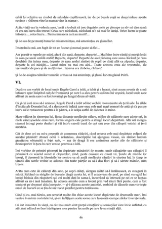 ochii lui scăpăra un zimbet de mândrie copilărească, iar de pe buzele roşii se desprindeau aceste
cuvinte : «Mircea vine la mama; vine la mama».
Atâta viaţă era în vedenia mea, încât a trebuit să trec degetele mele pe pleoape ca să- mi dau samă
că era un lucru din trecut! Ceva care niciodată, niciodată n'o să mai fie iarăşi. Orice lucru se poate
întoarce..., orice lucru... Numai nu aceia cari au murit!...
Şi de sus de pe munţi tunurile mă ameninţau, mă ameninţau cu glasul lor.
Întorcându-mă, am fugit de tot ce fusese şi numai poate să fie!...
Am pornit-o repede pe scări, afară din casă, departe, departe!... Mai bine între răniţi şi morţi decât
în casa pe unde umblă stafii! Departe, departe! Departe de acel picioruş care suna călcând pe rana
deschisă din inima mea, departe de raza acelui zimbet de copil pe dinţi albi ca zăpada; departe,
departe la cei năcăjiţi... Locul mieu nu mai era aici... Toate acestea erau ale trecutului, ale
vremurilor de pace şi de mulţămire... Acuma era războiu, războiu!
Şi de de-asupra culmilor tunurile urmau să mă ameninţe, şi glasul lor era glasul Peirii.

VI.
După ce am vorbit de locul unde Regele Carol a trăit, a iubit şi a lucrat, simt acum nevoia de a mă
întoarce spre liniştitul colţ de frumuseţă pe care l-a ales pentru odihna lui veşnică, locul unde zace
alături de aceia care i-a fost tovarăşă pe lungul drum al vieţii.
Ca şi cei cari erau să-l urmeze, Regele Carol a iubit adânc vechile monumente ale ţerii sale. În zilele
d'intâiu ale Domniei lui, el a descoperit îndată care erau cele mai mari comori de artă şi s'a pus pe
lucru să le restaureze pentru a le păstra, a le scăpa astfel de căderea în ruine.
Mare călăreţ în tinereţea lui, făcea distanţe nesfârşite călare, mijloc de călătorie care adese ori, în
zilele când şoselele erau rare, formá singura cale pentru a atinge locuri depărtate. Alte ori mergea
ceasuri întregi peste dealuri şi văi într'o caretă trasă de opt sau zece din căluşeii voinici ai ţerii
acesteia.
Cât de dese ori nu mi-a povestit de asemenea rătăciri, când cerceta cele mai depărtate colţuri ale
acestui pământ! Atunci ochii îi scânteiau, descripţiile lui ajungeau vioaie, un zîmbet luminá
gravitatea obişnuită a feţei sale, — aşa de dragă îi era amintirea acelor zile de călătorie şi
desscoperire în ţara în care venise pentru a o iubi.
Îmi vorbise de primiri pitoreşti în depărtate mănăstiri de munte, unde călugăriţe sau călugări îl
primiseră cu veselul sunet al clopotelor, când, peste covoare cu colori vii, ţesute de mânile lor
înseşi, îl duseseră în bisericile lor pentru ca să audă nesfârşite cântări în cinstea lui, în timp ce
ţăranii din satele vecine se adunau din toate părţile ca să-i dea flori şi să-i sărute mânile, cum
trecea.
Arăta cum cete de călăreţi din sate, pe aspri căluţi, alergau călări să-l întâlnească, cu steaguri în
mână. Săltând cu strigăte de bucurie lângă careta lui, ei îl acopereau de praf, pe când surugiul lui
însuşi biciuia din răsputeri caii cei mulţi daţi în sama-i, încercând să întreacă pe cei ce se luptau
alături ca să-i iasă înnainte. Îşi aducea aminte cum a trecut prin vad râuri fără punte, cum a fost
scuturat pe drumuri abia începute, — şi-i plăceau aceste amintiri, vorbind de dânsele cum vorbeşte
omul de bucurii ce se ţin de un trecut pierdut pentru totdeauna.
Când şi eu, mai târziu, am cercetat multe din chiar aceste locuri depărtate de drumurile mari, îmi
veniau în minte cuvintele lui, şi-mi înfăţişam acele scene care fuseseră scumpe zilelor tinereţei sale.
Cu cât înnaintez în viaţă, cu cât mai mult simt preţul emoţiilor şi sensaţiilor care învie sufletul, cu
atât mai adâncă se face înţelegerea mea pentru lucrurile pe care le-au simţit alţii.

46

 