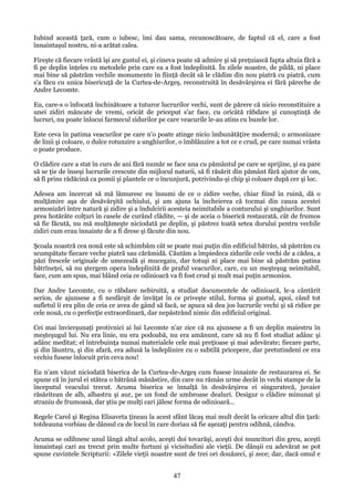 Iubind această ţară, cum o iubesc, îmi dau sama, recunoscătoare, de faptul că el, care a fost
înnaintaşul nostru, ni-a arătat calea.
Fireşte că fiecare vrâstă îşi are gustul ei, şi cineva poate să admire şi să preţuiască fapta altuia fără a
fi pe deplin înţeles cu metodele prin care ea a fost îndeplinită. În zilele noastre, de pildă, ni place
mai bine să păstrăm vechile monumente în fiinţă decât să le clădim din nou piatră cu piatră, cum
s'a făcu cu unica bisericuţă de la Curtea-de-Argeş, reconstruită în desăvârşirea ei fără păreche de
Andre Lecomte.
Eu, care-s o înfocată închinătoare a tuturor lucrurilor vechi, sunt de părere că nicio reconstituire a
unei zidiri mâncate de vremi, oricât de priceput s'ar face, cu oricâtă răbdare şi cunoştinţă de
lucruri, nu poate înlocui farmecul zidurilor pe care veacurile le-au atins cu buzele lor.
Este ceva în patima veacurilor pe care n'o poate atinge nicio îmbunătăţire modernă; o armonizare
de linii şi coloare, o dulce rotunzire a unghiurilor, o îmblânzire a tot ce e crud, pe care numai vrâsta
o poate produce.
O clădire care a stat în curs de ani fără număr se face una cu pământul pe care se sprijine, şi ea pare
să se ţie de înseşi lucrurile crescute din mijlocul naturii, să fi răsărit din pământ fără ajutor de om,
să fi prins rădăcină ca pomii şi plantele ce o încunjură, potrivindu-şi chip şi coloare după cer şi loc.
Adesea am încercat să mă lămuresc eu însumi de ce o zidire veche, chiar fiind în ruină, dă o
mulţămire aşa de desăvârşită ochiului, şi am ajuns la încheierea că tocmai din cauza acestei
armonizări între natură şi zidire şi a îndulcirii acesteia neimitabile a conturului şi unghiurilor. Sunt
prea hotărâte colţuri în casele de curând clădite, — şi de aceia o biserică restaurată, cât de frumos
să fie făcută, nu mă mulţămeşte niciodată pe deplin, şi păstrez toată setea dorului pentru vechile
zidiri cum erau înnainte de a fi drese şi făcute din nou.
Şcoala noastră cea nouă este să schimbăm cât se poate mai puţin din edificiul bătrân, să păstrăm cu
scumpătate fiecare veche piatră sau cărămidă. Căutăm a împiedeca zidurile cele vechi de a cădea, a
păzi frescele originale de umezeală şi mucegaiu, dar totuşi ni place mai bine să păstrăm patina
bătrîneţei, să nu ştergem opera îndeplinită de praful veacurilor, care, cu un meşteşug neimitabil,
face, cum am spus, mai blând ceia ce odinioară va fi fost crud şi mult mai puţin armonios.
Dar Andre Lecomte, cu o răbdare nebiruită, a studiat documentele de odinioară, le-a cântărit
serios, de ajunsese a fi nesfârşit de învăţat în ce priveşte stilul, forma şi gustul, apoi, când tot
sufletul îi era plin de ceia ce avea de gând să facă, se apuca să dea jos lucrurile vechi şi să ridice pe
cele nouă, cu o perfecţie extraordinară, dar nepăstrând nimic din edificiul original.
Cei mai învierşunaţi protivnici ai lui Lecomte n'ar zice că nu ajunsese a fi un deplin maiestru în
meşteşugul lui. Nu era linie, nu era podoabă, nu era amănunt, care să nu fi fost studiat adânc şi
adânc meditat; el întrebuinţa numai materialele cele mai preţioase şi mai adevărate; fiecare parte,
şi din lăuntru, şi din afară, era adusă la îndeplinire cu o subtilă pricepere, dar pretutindeni ce era
vechiu fusese înlocuit prin ceva nou!
Eu n'am văzut niciodată biserica de la Curtea-de-Argeş cum fusese înnainte de restaurarea ei. Se
spune că în jurul ei stătea o bătrână mănăstire, din care nu rămân urme decât în vechi stampe de la
începutul veacului trecut. Acuma biserica se înnalţă în desăvârşirea ei singuratecă, juvaier
răsăritean de alb, albastru şi aur, pe un fond de umbroase dealuri. Desigur o clădire minunat şi
straniu de frumoasă, dar ştiu pe mulţi cari jălesc forma de odinioară...
Regele Carol şi Regina Elisaveta ţineau la acest sfânt lăcaş mai mult decât la oricare altul din ţară:
totdeauna vorbiau de dânsul ca de locul în care doriau să fie aşezaţi pentru odihnă, cândva.
Acuma se odihnesc unul lângă altul acolo, aceşti doi tovarăşi, aceşti doi muncitori din greu, aceşti
înnaintaşi cari au trecut prin multe furtuni şi vicisitudini ale vieţii. De dânşii cu adevărat se pot
spune cuvintele Scripturii: «Zilele vieţii noastre sunt de trei ori douăzeci, şi zece; dar, dacă omul e

47

 