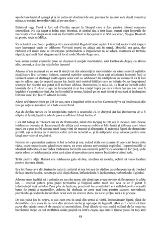 aşa de tare încât să ajungă şi la de patru ori douăzeci de ani, puterea lui nu mai este decât muncă şi
năcaz, şi curând trece din viaţă, şi ne-am dus».
Bătrânul rege Carol a fost cel d'intâiu aşezat în lăcaşul care a fost pentru dânsul comoara
ostenelilor. Nu s'a săpat o boltă supt biserică, ci sicriul său a fost lăsat numai supt lespezile de
marmură, chiar lângă aceia cari au fost întăii ctitori ai lăcaşului în al XVI-lea veac; Neagoe Basarab
şi, poate, soţia sa Miliţa.
S'a orânduit a se face o piatră pentru mormântul Regelui Carol, o piatră în stilul acelor vechi lespezi
care înseamnă unde se odihnesc Voivozii morţi cu atâţia ani în urmă. Modelul era gata, dar
războiul cel mare care se învierşuna pretutindeni a împiedecat să se aducă marmura ce trebuia
săpată; aşa încât flori singure arată locul unde Marele Rege zace.
Vai, acum numai cununile puse de duşman îi acopăr mormântul, căci Curtea-de-Argeş, cu atâtea
alte, comori, a căzut în mânile lor lacome!
Adesea m'am minunat eu ce vor fi simţit cei doi adormiţi în mormintele lor când sunetul oştirilor
năvălitoare li-a turburat liniştea, sunetul oştirilor oamenilor chiar cari odinioară fuseseră fraţi şi
veniseră acum să distrugă toată opera celor cari se odihnesc! Să nădăjduim că somnul li va fi fost
aşa de adânc, aşa de veşnică pacea lor, încât nici vuietul bătăliei care se înfuria de jur împrejurul
scumpei lor biserici n'a putut să li turbure odihna. Dumnezeu, în mila lui, i-a lăsat să închidă ochii
înnainte de a fi văzut o aşa de întunecată zi şi li-a cruţat lupta pe care vrâsta lor nu i-ar mai fi
îngăduit s'o poată sprijini. Au închis ochii la vreme, lăsând pe cei mai tineri şi mai tari să întâmpine
furtuna care, lor, li-ar fi zdrobit inimile.
Adese ori binecuvintez pe Cel de sus, care a îngăduit celei ce a fost Carmen Sylva să întâlnească din
nou pe soţul ei înnainte de a bate ceasul fatal.
Aşa de deplin credea ea în nezguduita putere a neamului ei, în dreptul dat lui Dumnezeu de a fi
stăpân al lumii, încât în adevăr prea crudă i-ar fi fost lovitura!
I s'a dat totuşi să trăească un an de frumuseţă, dând din bielşug la toţi cei în nevoie, cum fusese
totdeauna bucuria ei. Încunjurată de atâţia cari venerau nobila ei bătrâneţă şi căldura unei inimi
mari, ea a pus astfel cununa unei lungi vieţi de muncă şi abnegaţie. O măreaţă figură de demnitate
şi milă, aşa a rămas ea în mintea celor cari au cercetat-o, şi în adăpostul ce-şi alesese pentru sine
lângă mormântul soţului ei.
Femeie de o puternică pasiune în tot ce iubia şi ura, având atâta entuziasm cât acei cari încep abia
viaţa, mare muncitoare, gânditoare mare, ea avea adesea nevinovăţia copilului. Impresionabilă şi
idealistă infocată, ea nu vedea totdeauna lucrurile sau oamenii potrivit cu adevăratul lor preţ, şi de
aceia adese ori cădea prada celor cari ştiau să speculeze prea marea bunătate a inimii sale.
Trăia pentru alţii. Mâna-i era totdeauna gata să dea, urechea să asculte, ochiul să verse lacrimi
pentru durerea altuia.
Era într'însa ceva din furtunile naturii; avântul ei era tot aşa de vijelios ca şi desperarea ei; trecând
de la o emoţie la alta, ea târa pe alţii după dânsa, înflăcărându-li închipuirea, turburându-li gîndul.
Adesea eram ispitită să o asămăn cu un râu mare, ale cărui ape aveau nevoie să fie aşezate în albia
lor, — imensă putere prea puţin ţermurită şi risipind astfel mult din ceia ce ar fi putut fi
întrebuinţat mai cu folos. Prea plin de fantazie, prea înalt în cursul său îi era sufletul pentru această
lume de proză a oamenilor. Adesea îşi cheltuia ce avea mai bun pentru oameni nevrednici,
pierzându-şi cuvintele în urechile celor cari nu erau în stare, nici a le preţui, nici a le pricepe.
De sus pănă jos în negru, o văd cum era în anul din urmă al vieţii, impunătoare figură plină de
demnitate, care avea în ea ceva din vremea veche şi aproape de legendă. Abia ai fi crezut că face
parte din vrâsta noastră de maşini şi materialism. Deşi dându-şi mai multă odihnă de la moartea
bătrânului Rege, ea tot străbătea odaia păşind ca într'o cuşcă, aşa cum îi fusese pasul în toţi anii

48

 