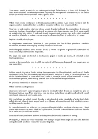 Ţara aceasta e mică, e nouă, dar e o ţară care mi-e dragă. Îmi trebuie ca şi altora să li fie dragă; de
aceia ascultaţi câteva cuvinte despre dânsa. Îngăduiţi-mă să zugrăvesc câteva icoane, să fac câteva
schiţe aşa cum le-am văzut cu ochii întăiu, apoi cu inima.
*

*

*

*

*

*

*

*

*

*

*

*

Odată eram pentru acest popor o străină; acuma sunt una dintre ei, şi, pentru că vin de atât de
departe, am fost mai mult în stare să-i văd cu însuşirile lor bune şi cu neajunsurile lor.
Ţara lor e o ţară rodnică, o ţară de întinse şesuri, de grâu învălurat, de codri adânci, de stâncoşi
munţi, de râuri care în primăvară vuiesc de ape spumegate şi care vara nu sunt decât leneşe şuviţi
de apă pierdute între pietre. O ţară unde ţeranii muncesc supt un soare care arde, o ţară neatinsă
de murdăria fabricelor, o ţară de extreme, unde iernile sunt de ghiaţă şi verile ard ca în cuptor.
Legătură intră Răsărit şi Apus.
La început era o ţară străină. Drumurile ei prea prăfoase, prea fără de capăt şesurile ei. A trebuit
să mă învăţ a-i vedea frumuseţile şi a-i simţi nevoile cu inima mea.
Puţin câte puţin străina a ajuns a fi una din ei, şi acuma i-ar plăcea ca pământul naşterii sale să
vadă acestălalt pământ cu ochii Reginei lui.
Da, puţin câte puţin am învăţat să înţeleg acest popor şi încetul pe încetul, el a învăţat să mă
înţeleagă pe mine.
Acuma ne încredem între noi, şi astfel, cu ajutorul lui Dumnezeu, împreună vom merge spre un
mai mare viitor.
*

*

*

*

*

*

*

*

*

*

*

*

Iubirea mea de libertate şi de zări întinse, iubirea mea de aier liber şi de cărări necălcate m'a dus la
multe descoperiri. Îmi plăcea să călăresc singură ceasuri întregi ca să ajung la vre-un sat pierdut, ca
să dau de vre-o biserică în ruine stând între crucile ei rustice pe vre-un mal ori să mă aflu la cutare
loc în vremea apusului, când boltă şi pămâmt erau să fie scăldate în roşu înflăcărat.
O, apusurile româneşti, ce minunate sunt!
Odată călăriam încet spre casă.
Ziua fusese arzătoare, aierul era greu de praf. În nesfârşite valuri de aur ars câmpiile de grâu se
întindeau înaintea mea. Nicio aburire de vânt nu mişca maturitatea lor; păreau că aşteaptă ceasul
secerişului, mândre că sunt bogăţia ţerii.
Cât cuprindeam cu ochiul, câmpii de grâu şi alte câmpii de grâu, pierzându-se'n zări într'o linie
palidă. O ceaţă albastră plutia asupra lumii, şi cu dânsa o mireasmă de rouă şi de sămânţă ce coace
se ridica uşor din pământ.
La capătul drumului era o fântână, cu cumpăna-i lungă ţintind ca un deget uriaş spre cer. Lângă
dânsa o veche cruce de piatră hâită într'o parte ca de oboseală, o cruce înnălţată odată cu fântâna
întru amintirea cutăruia care murise...
Pace mă înfăşura; calul mieu nu făcea nicio mişcare: şi el era supt farmecul de amurg.
De departe, o cireadă de bivoli venia încet spre mine pe lungul drum drept: un alaiu urât de bestii
care puteau să fi aparţinut vremurilor înnainte de potop.

5

 