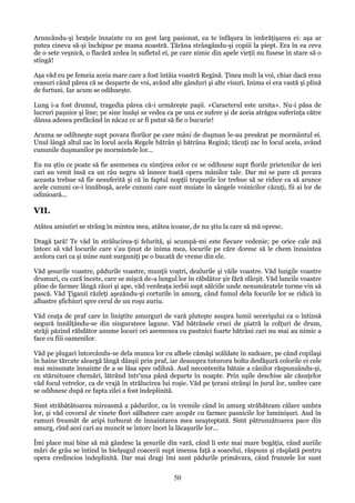 Aruncându-şi braţele înnainte cu un gest larg pasionat, ea te înfăşura în îmbrăţişarea ei: aşa ar
putea cineva să-şi închipue pe mama noastră. Ţărâna strângându-şi copiii la piept. Era în ea ceva
de o sete veşnică, o flacără ardea în sufletul ei, pe care nimic din apele vieţii nu fusese în stare să o
stîngă!
Aşa văd eu pe femeia aceia mare care a fost întâia voastră Regină. Ţinea mult la voi, chiar dacă erau
ceasuri când părea că se desparte de voi, având alte gânduri şi alte visuri. Inima ei era vastă şi plină
de furtuni. Iar acum se odihneşte.
Lung i-a fost drumul, tragedia părea că-i urmăreşte paşii. «Caracterul este ursita». Nu-i păsa de
lucruri paşnice şi line; pe sine însăşi se vedea ca pe una ce sufere şi de aceia atrăgea suferinţa către
dânsa adesea prefăcând în năcaz ce ar fi putut să fie o bucurie!
Acuma se odihneşte supt povara florilor pe care mâni de duşman le-au presărat pe mormântul ei.
Unul lângă altul zac în locul acela Regele bătrân şi bătrâna Regină; tăcuţi zac în locul acela, având
cununile duşmanilor pe mormintele lor...
Eu nu ştiu ce poate să fie asemenea cu simţirea celor ce se odihnesc supt florile prietenilor de ieri
cari au venit însă ca un râu negru să înnece toată opera mânilor tale. Dar mi se pare că povara
aceasta trebue să fie nesuferită şi că în faptul nopţii trupurile lor trebue să se ridice ca să arunce
acele cununi ce-i înnăbuşă, acele cununi care sunt muiate în sângele voinicilor căzuţi, fii ai lor de
odinioară...

VII.
Atâtea amintiri se strâng în mintea mea, atâtea icoane, de nu ştiu la care să mă opresc.
Dragă ţară! Te văd în strălucirea-ţi felurită, şi scumpă-mi este fiecare vedenie; pe orice cale mă
întorc să văd locurile care s'au ţinut de inima mea, locurile pe căre doresc să le chem înnaintea
acelora cari ca şi mine sunt surguniţi pe o bucată de vreme din ele.
Văd şesurile voastre, pădurile voastre, munţii voştri, dealurile şi văile voastre. Văd lungile voastre
drumuri, cu cară încete, care se mişcă de-a lungul lor în răbdător şir fără sfârşit. Văd luncile voastre
pline de farmec lângă râuri şi ape, văd verdeaţa ierbii supt sălciile unde nenumăratele turme vin să
pască. Văd Ţiganii răzleţi aşezăndu-şi corturile în amurg, când fumul dela focurile lor se ridică în
albastre şfichiuri spre cerul de un roşu auriu.
Văd ceaţa de praf care în liniştite amurguri de vară pluteşte asupra lumii secerişului ca o întinsă
negură înnălţându-se din singuratece lagune. Văd bătrânele cruci de piatră la colţuri de drum,
străji păzind răbdător anume locuri ori asemenea cu pustnici foarte bătrâni cari nu mai au nimic a
face cu fiii oamenilor.
Văd pe plugari întorcându-se dela munca lor cu albele cămăşi scăldate în sudoare, pe când copilaşi
în haine tărcate aleargă lângă dânşii prin praf, iar deasupra tuturora bolta desfăşură colorile ei cele
mai minunate înnainte de a se lăsa spre odihnă. Aud necontenita bătaie a cânilor răspunzându-şi,
cu stăruitoare chemări, lătrând într'una până departe în noapte. Prin uşile deschise ale căsuţelor
văd focul vetrelor, ca de vrajă în strălucirea lui roşie. Văd pe ţerani strânşi în jurul lor, umbre care
se odihnesc după ce fapta zilei a fost îndeplinită.
Simt străbătătoarea mireasmă a pădurilor, ca în vremile când în amurg străbăteam călare umbra
lor, şi văd covorul de vinete flori sălbatece care acopăr cu farmec pasnicile lor luminişuri. Aud în
ramuri freamăt de aripi turburat de înnaintarea mea neaşteptată. Simt pătrunzătoarea pace din
amurg, cînd acei cari au muncit se întorc încet la lăcaşurile lor...
Îmi place mai bine să mă gândesc la şesurile din vară, când li este mai mare bogăţia, când auriile
mări de grâu se întind în bielşugul coacerii supt imensa faţă a soarelui, răspuns şi răsplată pentru
opera credincios îndeplinită. Dar mai dragi îmi sunt pădurile primăvara, când frunzele lor sunt

50

 