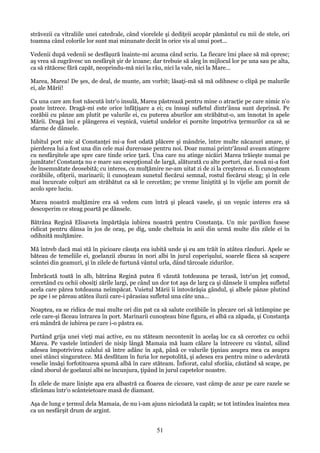 străvezii ca vitraliile unei catedrale, când viorelele şi dediţeii acopăr pământul cu mii de stele, ori
toamna când colorile lor sunt mai minunate decât în orice vis al unui poet...
Vedenii după vedenii se desfăşură înainte-mi acuma când scriu. La fiecare îmi place să mă opresc;
aş vrea să zugrăvesc un nesfârşit şir de icoane; dar trebuie să aleg în mijlocul lor pe una sau pe alta,
ca să rătăcesc fără capăt, neoprindu-mă nici la râu, nici la vale, nici la Mare...
Marea, Marea! De şes, de deal, de munte, am vorbit; lăsaţi-mă să mă odihnesc o clipă pe malurile
ei, ale Mării!
Ca una care am fost născută într'o insulă, Marea păstrează pentru mine o atracţie pe care nimic n'o
poate întrece. Dragă-mi este orice înfăţişare a ei; cu însuşi sufletul dintr'ânsa sunt deprinsă. Pe
corăbii cu pânze am plutit pe valurile ei, cu puterea aburilor am străbătut-o, am înnotat în apele
Mării. Dragă îmi e plângerea ei veşnică, vuietul undelor ei pornite împotriva ţermurilor ca să se
sfarme de dânsele.
Iubitul port mic al Constanţei mi-a fost odată plăcere şi mândrie, între multe năcazuri amare, şi
pierderea lui a fost una din cele mai dureroase pentru noi. Doar numai printr'ânsul aveam atingere
cu nesfârşitele ape spre care tinde orice ţară. Una care nu atinge nicăiri Marea trăieşte numai pe
jumătate! Constanţa nu e mare sau escepţional de largă, alăturată cu alte porturi, dar nouă ni-a fost
de însemnătate deosebită; cu interes, cu mulţămire ne-am uitat zi de zi la creşterea ei. Îi cunoşteam
corăbiile, ofiţerii, marinarii; îi cunoşteam sunetul fiecărui semnal, rostul fiecărui steag; şi în cele
mai încurcate colţuri am străbătut ca să le cercetăm; pe vreme liniştită şi în vijelie am pornit de
acolo spre luciu.
Marea noastră mulţămire era să vedem cum întră şi pleacă vasele, şi un veşnic interes era să
descoperim ce steag poartă pe dânsele.
Bătrâna Regină Elisaveta împărtăşia iubirea noastră pentru Constanţa. Un mic pavilion fusese
ridicat pentru dânsa în jos de oraş, pe dig, unde cheltuia în anii din urmă multe din zilele ei în
odihnită mulţămire.
Mă întreb dacă mai stă în picioare căsuţa cea iubită unde şi eu am trăit în atâtea rânduri. Apele se
băteau de temeliile ei, goelanzii zburau în nori albi în jurul coperişului, soarele făcea să scapere
scântei din geamuri, şi în zilele de furtună vântul urla, dând târcoale zidurilor.
Îmbrăcată toată în alb, bătrâna Regină putea fi văzută totdeauna pe terasă, într'un jeţ comod,
cercetând cu ochii obosiţi zările largi, pe când un dor tot aşa de larg ca şi dânsele îi umplea sufletul
acela care părea totdeauna neîmpăcat. Vuietul Mării îi întovărăşia gândul, şi albele pânze plutind
pe ape i se păreau atâtea iluzii care-i părasiau sufletul una câte una...
Noaptea, ea se ridica de mai multe ori din pat ca să salute corăbiile în plecare ori să întâmpine pe
cele care-şi făceau întrarea în port. Marinarii cunoşteau bine figura, ei albă ca zăpada, şi Constanţa
erá mândră de iubirea pe care i-o păstra ea.
Purtând grija unei vieţi mai active, eu nu stăteam necontenit în acelaş loc ca să cercetez cu ochii
Marea. Pe vastele întinderi de nisip lângă Mamaia mă luam călare la întrecere cu vântul, silind
adesea împotrivirea calului să între adânc în apă, până ce valurile ţişniau asupra mea ca asupra
unei stânci singuratece. Mă desfătam în furia lor nepotolită, şi adesea era pentru mine o adevărată
veselie însăşi forfotitoarea spumă albă în care stăteam. Înfiorat, calul sforăia, căutând să scape, pe
când zborul de goelanzi albi ne încunjura, ţipând în jurul capetelor noastre.
În zilele de mare linişte apa era albastră ca floarea de cicoare, vast câmp de azur pe care razele se
sfărâmau într'o scânteietoare masă de diamant.
Aşa de lung e ţermul dela Mamaia, de nu i-am ajuns niciodată la capăt; se tot întindea înaintea mea
ca un nesfârşit drum de argint.

51

 