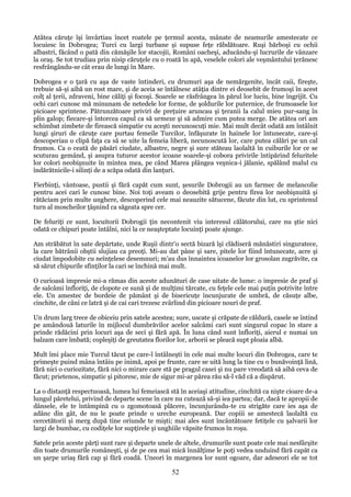 Atâtea căruţe îşi învârtiau încet roatele pe ţermul acesta, mânate de neamurile amestecate ce
locuiesc în Dobrogea; Turci cu largi turbane şi supuse feţe răbdătoare. Ruşi bărboşi cu ochii
albastri, făcând o pată din cămăşile lor stacojii, Români oacheşi, aducându-şi lucrurile de vânzare
la oraş. Se tot trudiau prin nisip căruţele cu o roată în apă, veselele colori ale veşmântului ţerănesc
resfrângându-se cât erau de lungi în Mare.
Dobrogea e o ţară cu aşa de vaste întinderi, cu drumuri aşa de nemărgenite, încât caii, fireşte,
trebuie să-şi aibă un rost mare, şi de aceia se întâlnesc atâţia dintre ei deosebit de frumoşi în acest
colţ al ţerii, zdraveni, bine căliţi şi focoşi. Soarele se răsfrângea în părul lor luciu, bine îngrijit. Cu
ochi cari cunosc mă minunam de netedele lor forme, de şoldurile lor puternice, de frumoasele lor
picioare sprintene. Pătrunzătoare priviri de preţuire aruncau şi ţeranii la calul mieu pur-sang în
plin galop; fiecare-şi întorcea capul ca să urmeze şi să admire cum putea merge. De atâtea ori am
schimbat zimbete de firească simpatie cu aceşti necunoscuţi mie. Mai mult decât odată am întâlnit
lungi şiruri de căruţe care purtau femeile Turcilor, înfăşurate în hainele lor întunecate, care-şi
descoperiau o clipă faţa ca să se uite la femeia liberă, necunoscută lor, care putea călări pe un cal
frumos. Ca o ceată de păsări ciudate, albastre, negre şi sure stăteau laolaltă în cuiburile lor ce se
scuturau gemând, şi asupra tuturor acestor icoane soarele-şi cobora privirile întipărind feluritele
lor colori neobişnuite în mintea mea, pe când Marea plângea veşnica-i jălanie, spălând malul cu
îndărătnicile-i silinţi de a scăpa odată din lanţuri.
Fierbinţi, vântoase, pustii şi fără capăt cum sunt, şesurile Dobrogii au un farmec de melancolie
pentru acei cari le cunosc bine. Noi toţi aveam o deosebită grije pentru firea lor neobişnuită şi
rătăciam prin multe unghere, descoperind cele mai neauzite sătucene, făcute din lut, cu sprintenul
turn al moscheilor ţâşnind ca săgeata spre cer.
De feluriţi ce sunt, locuitorii Dobrogii ţin necontenit viu interesul călătorului, care nu ştie nici
odată ce chipuri poate întâlni, nici la ce neaşteptate locuinţi poate ajunge.
Am străbătut în sate depărtate, unde Ruşii dintr'o sectă bizară îşi clădiseră mănăstiri singuratece,
la care bătrânii obştii slujiau ca preoţi. Mi-au dat pâne şi sare, pitele lor fiind întunecate, acre şi
ciudat împodobite cu neînţelese desemnuri; m'au dus înnaintea icoanelor lor grosolan zugrăvite, ca
să sărut chipurile sfinţilor la cari se închină mai mult.
O curioasă impresie mi-a rămas din aceste adunături de case uitate de lume: o impresie de praf şi
de salcâmi înfloriţi, de clopote ce sună şi de mulţimi tărcate, cu feţele cele mai puţin potrivite între
ele. Un amestec de bordeie de pământ şi de bisericuţe încunjurate de umbră, de căsuţe albe,
cinchite, de câni ce latră şi de cai cari trezesc zvârlind din picioare nouri de praf.
Un drum larg trece de obiceiu prin satele acestea; sure, uscate şi crăpate de căldură, casele se întind
pe amândouă laturile în mijlocul dumbrăvilor acelor salcâmi cari sunt singurul copac în stare a
prinde rădăcini prin locuri aşa de seci şi fără apă. În luna când sunt înfloriţi, aierul e numai un
balzam care îmbată; copleşiţi de greutatea florilor lor, arborii se pleacă supt ploaia albă.
Mult îmi place mie Turcul tăcut pe care-l întâlneşti în cele mai multe locuri din Dobrogea, care te
primeşte puind mâna întâiu pe inimă, apoi pe frunte, care se uită lung la tine cu o bunăvoinţă lină,
fără nici o curiozitate, fără nici o mirare care stă pe pragul casei şi nu pare vreodată să aibă ceva de
făcut; prietenos, simpatic şi pitoresc, mie de sigur mi-ar părea rău să-l văd că a dispărut.
La o distanţă respectuoasă, lumea lui femeiască stă în aceiaşi atitudine, cinchită ca nişte cioare de-a
lungul păretelui, privind de departe scene în care nu cutează să-şi iea partea; dar, dacă te apropii de
dânsele, ele te întâmpină cu o zgomotoasă plăcere, încunjurându-te cu strigăte care ies aşa de
adânc din gât, de nu le poate prinde o ureche europeană. Dar copiii se amestecă laolaltă cu
cercetătorii şi merg după tine oriunde te mişti; mai ales sunt încântătoare fetiţele cu şalvarii lor
largi de bumbac, cu codiţele lor supţirele şi unghiile văpsite frumos în roşu.
Satele prin aceste părţi sunt rare şi departe unele de altele, drumurile sunt poate cele mai nesfârşite
din toate drumurile româneşti, şi de pe cea mai mică înnălţime le poţi vedea unduind fără capăt ca
un şarpe uriaş fără cap şi fără coadă. Uneori în margenea lor sunt ogoare, dar adeseori ele se tot

52

 