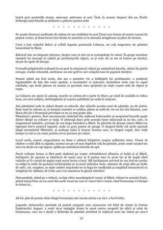 înşiră prin pustietăţi sterpe, spinoase, pietroase şi seci. Însă, la anume timpuri din an, florile
Dobrogii sunt felurite şi alcătuesc o plăcere pentru ochi.
*

*

*

*

*

*

*

*

*

*

*

*

Pe aceste drumuri nesfârşite de atâtea ori am străbătut în acel Ţinut care fusese al nostru numai de
puţină vreme; şi două locuri îmi rămân în amintire ca în deosebi atrăgătoare şi pline de farmec.
Unul a fost orăşelul Balcic şi cellalt îngusta peninsulă Caliacra, un colţ singuratec de pământ
înnaintând în Mare.
Balcicul este un târguşor pitoresc, despre care ai zice că se rostogoleşte în valuri. În grupe murdare
căsuţele lui turceşti se caţără pe povârnişurile răpezi, ca şi cum ele ar sta să lunece pe încetul,
atrase de apele de desupt.
O stradă prăpăstuită scoboară la un port în miniatură; stânci pe amândouă laturile, stânci de piatră
cenuşie, ciudat rotunzită, alcătuiesc un mic golf în care orăşelul zace în paşnică răzleţire.
Numai odată am fost acolo, dar am o amintire vie a înfăţişării lui neobişnuite, a mulţimii
îngrămădite de feţe din toate speţele, a locuinţelor ei mărunte, încântător suite una în capul
celeilalte, aşa încât păreau că numai cu greutate stau sprijinite pe nişte coaste atât de răpezi şi
rupte.
La Caliacra am ajuns în amurg; soarele se cobora de o parte în Mare, pe când de cealaltă se ridica
luna, un corn subţire, răsfrângându-şi veşnica paliditate pe unda în mişcare.
Aici pământul cade în ziduri drepte ca stâncile, dar zidurile acestea sunt de pământ, nu de piatră.
Sunt roşii la coloare şi, în lumina soarelui ce scădea, părea să ardă de vre-un foc din lăuntru, care
făcea din ele o frumoasă privelişte ce nu se mai poate uita.
Pământul e pietros, flori necunoscute răsărind din mijlocut bolovanilor şi acoperind locurile goale
dintre dânşii cu coloare şi viaţă. O cărăruşă duce prin această lume stâncoasă la un far, care, în
singuratecă mândrie, priveşte de sus larga întindere a Mării. În păretele de desupt cutare Sfânt era
îngropat într'o peşteră îngustă, unde cu greu puteai să ajungi. O singură făclie stă acolo aprinsă
lângă mormântul Sfântului, şi aceleaşi mâni îi trezesc lumina care, în timpul nopţii, dau viaţă
lampei ce stă ca un semn pentru cei ce pornesc pe valuri.
Locul acela, ceasul, singurătatea au lăsat o adâncă întipărire asupra sufletului mieu. Visam să
clădesc o culă albă ca zăpada, tocmai sus pe cel mai depărtat colţ de pământ, acolo unde uscatul nu
mai era decât un cap îngust, spălat pe amîndouă laturile de apă.
Parcă vedeam forma ei fără pată răsărind pe veşnic schimbătorul albastru al bolţii şi al Mării,
închipuire de apusuri şi răsărituri de soare care ar fi partea mea în acest loc şi de nopţi când
valurile ar fi o taină de argint supt recea lucire a lunii. Mă închipuiam privind de sus într'un cerdac
cu stâlpi la miile de goelanzi învârtejindu-se în jurul zidurilor mele, amestec de aripi albe pe bolta
de safir, ori, noaptea, ca nişte umbre mişcându-se în fuga lor nesfârşită şi umplând întunerecul cu
strigătele lor sălbatec de triste care s'ar amesteca în glasul vântului!
Deocamdată, stând pe o stâncă, cu faţa către neastâmpărul veşnic al Mării, trăiam în această iluzie,
ştiind totuşi bine că era unul din acele visuri pe care le visezi într'o seară, când frumuseţa s'a furişat
în inima ta...
*

*

*

*

*

*

*

*

*

*

*

*

Alt loc plin de poesie chiar lângă Constanţa este insula căreia i se zice: a lui Ovidiu.
Legenda cărturarilor pretinde că poetul surgunit care cunoscuse tot felul de cinste la Curtea
Împăratului August, a venit să-şi mângăie inima în acest ostrov acoperit de sălcii şi uitat de
Dumnezeu, care nu e decât o fărâmiţă de pământ pierdută în mijlocul unui lac întins pe care-l

53

 