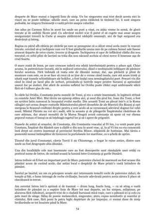 desparte de Mare numai o îngustă linie de nisip. Un loc singuratec mai trist decât acesta nici în
visuri nu se poate înfăţişa: sălciile mari, care au prins rădăcină în tărâmul lui, îi sunt singura
podoabă, iar singura frumuseţă o vastă privire asupra valurilor.
Am adus pe Carmen Sylva în acest loc unde un poet a visat, cu atâta vreme în urmă, de glorii
trecute şi de ambiţii făcute praf. Cu adevărat nicăiri n'ar fi putut el să cugete mai amar asupra
nesiguranţei trecerii la Curte şi asupra zădărniciei nădejdii omeneşti; aici de fapt surgunul era
desăvârşit şi întreg.
Regina cu părul alb rătăcia pe cărările pe care se presupune că a călcat omul acela mare în veacuri
trecute, cercând să-şi închipuie cum vor fi fost gândurile unuia care de pe culmea faimei sale fusese
aruncat departe de orice cinste, trecere şi dragoste. Închipuirea ei uşor de înflăcărat clădia din nou
trecutul; cu ochii plini de lacrimi ea trăia din nou năcazul aceluia al cărui noroc îl înnecase aşa de
crud Soarta.
O mare roată de lemn, pe care crescuse iederă era odată întrebuinţată pentru a aduce apă. Chiar
acuma, în putreziciune înceată, stă în mijlocul ostrovului, dând o neobişnuită înfăţişare de părăsire
locului acestuia. Fără îndoială că roata este de dăunăzi numai, dar, aşa părăsită şi plină de
mustrare cum este, ea te-ar face să crezi că se ţine de o vreme când insula, care stă acum tristă şi
uitată supt toanele schimbătoare ale bolţilor, a fost însăşi casa nemângăiatului poet. Pescari vin din
când în când pe lacul plin de ierburi, prinzându-şi luntrile negre printre burueni şi aprinzând
uneori foc pe maluri. Dar afară de acestea sufletul lui Ovidiu poate rătăci supt umbroasele sălcii
fără să-l tulbure glas de om...
În zilele lui Ovidiu, Constanţa purta numele de Tomi, şi era o cetate însemnată, în legătură strînsă
cu coastele Asiei Mici. Mai târziu un episcop stătea aici, şi unul din şirul lor, Ioan din Tomi, a fost
un scriitor latin cunoscut la începutul evului mediu. Din această Tomi au plecat într'o zi la Roma
călugări cari aveau despre rosturile Mântuitorului păreri deosebite de ale Bisericii din Bizanţ şi cari
mergeau la Scaunul credinţei drepte pentru a cere acolo să se recunoască adevărul dogmei lor celei
nouă; Sfântul Părinte nu voi să-i audă, silit la aceasta şi de plângerile Împăratului răsăritean de
care atârnau, dar atunci monahii de la Marea Neagră avură cutezanţa să spuie că vor chema
poporul roman el însuşi ca să înţeleagă cugetul lor şi să-i apere de prigoniri.
Numele de astăzi al oraşului, de Constanţa, din Constantia veacului al IV-lea, i-a venit poate prin
Constans, Împărat din Răsărit care a clădit-o din nou în acest veac, şi, în al VI-lea ea era cunoscută
încă drept un centru însemnat al provinciei Scythia Minor, stăpânită de Iustinian. Mai târziu e
pomenită numai întâmplător de Genovezi în portulanele lor maritime, ca o şchelă de oprire.
Ţinutul din jurul Constanţei, căreia Turcii îi zic Chiustenge, e bogat în ruine antice, dintre care
unele au fost desgropate abia dăunăzi.
Una din localităţile cele mai însemnate care au fost descoperite sunt rămăşiţele unei cetăţi cu
poeticul nume de Istros, de curând scoasă la lumină între Constanţa şi gurile Dunării.
Istros trebuie să fi fost un important port de Mare; puternice cheiuri de marmură au fost scoase din
pământ acum de curând acolo, dar astăzi locul e despărţit de Mare printr'o vastă întindere de
pământ.
Încetul pe încetul, un om cu pricepere scoate aici interesante temelii vechi de puternice ziduri, de
temple şi băi, o lume întreagă de veche civilizaţie, bucurie adevărată pentru aceia cărora li place să
răscolească în trecut.
Am cercetat Istros într'o aprinsă zi de toamnă — drum lung, foarte lung, — ca să ating o vastă
întindere de pământ cu o supţire linie de Mare tot mai departe, un loc nisipos, mlăştinos, pe
alocurea fără ridicături, acoperit trist de o ciudată buruiană mică roşie, care o pătează ici şi colo cu
pete mari de sânge. Sălaş de poesie melancolică, singuratec, şters, expus nemilostiv şi soarelui şi
vântului, fără case, fără pomi la patru leghi depărtare de jur împrejur, ci numai dune de nisip
învălurându-se tot înnainte până la Mare.

54

 