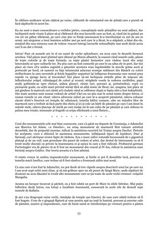 În căldura arzătoare m'am căţărat pe ruine, călăuzită de entusiastul om de ştiinţă care a pornit să
facă săpăturile în acest loc.
Eu nu sunt o mare cunoscătoare a vechilor pietre, cunoştinţele mele ştiinţifice nu sunt adânci, dar
închipuirii mele vioaie îi place să-şi clădească din nou lucrurile care au fost, şi, când ţin în palmă un
vas ori un păhar sfărâmat, pe care cine ştie ce fiinţă omenească le-a întrebuinţat cu mii de ani în
urmă, mă sârguiesc a trezi înaintea ochilor mei pe acel care le a făcut, le-a stăpânit, a băut din ele,
simţind din nou mirarea cum de trăiesc veacuri întregi lucrurile neînsufleţite mai mult decât aceia
cari li-au dat o formă.
Istros! Pare că numele are în el un sunet de veche splendoare, un ecou care în deosebi farmecă
urechea. Văd pânze mari plutind spre dânsul pe Marea albastră, la ceasuri când soarele cade, pânze
de toate colorile şi de toate formele, ca nişte păsări fantastice care vâslesc încet din aripi
întorcându-se spre cuiburile lor. Nu ştiu care au fost comorile pe care le-au adus ele în port, dar îmi
place să visez că'n umbra ruginită a pânzelor acestora erau îngrămădite în movile grâne aurii şi
portocale pe bord, că oameni cu faţa întunecată aduceau scumpe mătăsuri din Răsărit cu colori
strălucitoare în care nevestele şi fetele bogaţilor negustori îşi înfăşurau frumuseţa care numai prea
repede va ajunge lucru al trecutului! Îmi place să-mi închipuiu străzile pline de mişcare ale
înfloritorului orăşel, vălmăşagul de colori şi zvonul, strigătele vesele la vederea corăbiilor, paşii
mulţi grăbindu-se spre cheiuri, atâtea glasuri, râsete tari, porunci şi, pretutindeni; copii cu
picioarele goale, cu ochii mari privind miraţi fără să aibă nimic de făcut; iar, noaptea, îmi place să
mă gândesc la matrozii cari cântă arii ciudate când se odihnesc după ce fapta zilei a fost îndeplinită.
Dar toate acestea sunt numai vedenii de artist! Căci eu nu ştiu mai la urmă nimic despre Istros, ci
numai ruinele ce am văzut: câteva zdravene ziduri pe care le-a acoperit pământul, câteva coloane
căzute dintr'o biserică ori templu de odinioară, temelia băilor romane, câte un mândru bloc de
marmură care a trebuit să facă parte din cheiu şi ici şi colo un hârb de pământ pe care l-am ţinut în
mânile mele, câteva ţăncuşe de sticlă pe care însăşi mi le-am cules de pe pământ şi care stăteau în
palma mea irizate, minunate şi fragede ca aripa sfărâmată a unui fluture...
*

*

*

*

*

*

*

*

*

*

*

*

Unul din monumentele cele mai bine cunoscute, care s'a găsit nu departe de Constanţa, e Adamclisi
sau Biserica lui Adam, «a Omului», un uriaş monument de marmură fără valoare artistică
deosebită, dar de proporţii enorme, ridicat în amintirea cuceririi lui Traian asupra Dacilor. Pietrele
lui sculptate, curn e obiceiul în asemenea monumente, înfăţişează tipuri de luptători, Daci şi
Sarmaţi, cari săvîrşesc eroice fapte de răsboiu. Era o mare zidire rotundă încununată de o gigantică
platoşă şi de un coif, cam grosolane din punct de vedere al artei, dar destul de interesante ca să fi
trezit multe discuţii cu privire la însemnarea ei şi epoca în care a fost ridicată. Profesorul german
Furtwängler era de părere că ar fi fost un monument din veacul al IV-lea, ridicat în amintirea unei
biruinţi asupra Goţilor. Dar teoria aceasta n'a fost admisă.
O cetate crescu în umbra impunătorului monument, şi liniile ei pot fi deosebite încă, precum şi
temelia marii basilice, care trebue să fi fost cândva o frumoasă zidire mai nouă.
Ca una care n'am fost la Adamclisi, nu pot decât să trec răpede asupra descrierii unui loc pe care nu
l-am avut supt ochii miei chiar, şi să mă grăbesc spre un alt punct de lângă Mare, unde săpături de
drumuri au scos dăunăzi la iveală alte monumente care se ţin toate de acele vechi vremuri: orăşelul
Mangalia.
Acuma un locuşor încurcat şi părăsit, ea a fost odată un port de Mare în zilele bătrâne. Mai puţin
înfloritor decât Istros, era totuşi o localitate însemnată, cunoscută în acele zile de demult supt
numele de Kallatis.
Şi aici s'au desgropat ruine vechi, rămăşiţe de temple sau biserici, de case care odată trebuie să fi
fost bogate. Urne de o gingaşă făptură şi vase pentru apă au ieşit la lumină, precum şi enorme oale
de pământ, masive şi impunătoare, care de bună samă se întrebuinţau pe vremuri pentru a păstra

55

 