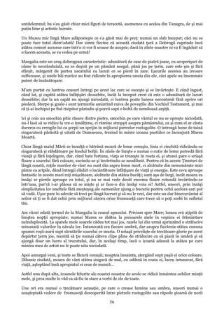 untdelemnul; ba s'au găsit chiar mici figuri de teracotă, asemenea cu acelea din Tanagra, de şi mai
puţin bine şi artistic lucrate.
Un Muzeu mic lîngă Mare adăposteşte ce s'a găsit mai de preţ: numai un slab început; căci nu se
poate face totul dintr'odată! Dar simte fiecine că această ciudată ţară a Dobrogii cuprinde încă
atâtea comori ascunse care într'o zi vor fi scoase de asupra; dacă în zilele noastre ni va fi îngăduit să
o facem aceasta, se va vedea pe urmă!
Mangalia este un oraş dobrogean caracteristic: adunătură de case de piatră joase, cu acoperişuri de
olane în neorânduială, ea se deşiră pe un pământ neegal, pănă jos pe ţerm, care este şes şi fără
sfârşit, mărgenit de partea uscatului cu lacuri ce se pierd în zare. Lacurile acestea au izvoare
sulfuroase, şi unele băi rustice au fost ridicate în apropierea unuia din ele, căci apele au însemnate
puteri de însănătoşare.
M'am purtat cu luntrea ceasuri întregi pe acest lac care se suceşte şi se învârteşte. E când îngust,
când lat, şi capătă atâtea înfăţişări deosebite, încât la început crezi că este o adunătură de lacuri
deosebite; dar la un capăt nu ajungi niciodată, ci luntrea poate luneca necontenit fără oprire ori
piedecă. Sterpe şi goale-i sunt ţermurile amintind cuiva de poveştile din Vechiul Testament, şi mai
că ţi-ai închipui pe fiul risipitor păzindu-şi porcii supt o boltă de nemiloasă arşiţă.
Ici şi colo un smochin pitic răsare dintre pietre, smochin pe care vântul ce nu se opreşte niciodată,
nu-l lasă să se ridice la vre-o înnălţime, ci rămîne stropşit asupra pământului, ca şi cum el ar căuta
dureros cu crengile lui ca şerpii un sprijin în mijlocul pietrelor rostogolite. O întreagă lume de taină
singuratecă părăsită şi uitată de Dumnezeu, trezind în minte icoana pustiilor ce încunjură Marea
Moartă.
Chiar lângă malul Mării se înnalţă o bătrână moară de lemn cenuşiu, linia ei cinchită ridicându-se
singuratecă şi răbdătoare pe fondul bolţii. În zilele de linişte e numai o cutie de lemn putredă fără
vieaţă şi fără înţelegere, dar, când bate furtuna, viaţa se trezeşte în roata ei, şi atunci pare o uriaşă
floare a soarelui fără coloare, sucindu-se şi învârtindu-se neodihnit. Pentru că în aceste Ţinuturi de
lângă coastă, roţile morilor de vânt nu sunt din aspru lemn mort, ci alcătuite din nenumărate mici
pânze ca aripile, dând întregii clădiri o încântătoare înfăţişare de viaţă şi energie. Este ceva aproape
fantastic în aceste mari roţi mişcătoare, alcătuite din atâtea bucăţi; sunt aşa de largi, încât moara ea
însăşi se pierde aproape cu totul, şi nu se mai vede decât enorma floare rotundă învârtindu-se
într'una, par'că i-ar plăcea să se mişte şi ar face-o din însăşi voia ei! Astfel, uneori, prin însăşi
simplicitatea lor uneltele fără meşteşug ale oamenilor ajung o bucurie pentru ochii acelora cari pot
să vadă. Uşor pare în adevăr să treci pe lângă lucruri şi să nu le vezi, dar este un dar binecuvântat al
zeilor să ţi se fi dat ochii prin mijlocul cărora orice frumuseţă care trece să o poţi sorbi în sufletul
tău.
Am văzut odată ţermul de la Mangalia la ceasul apusului. Priviam spre Mare; lumea erá aţipită de
liniştea nopţii apropiate; numai Marea se zbătea la picioarele mele în veşnica ei frământare
neînduplecată. La spatele mele soarele cădea tot mai jos, razele lui din urmă aprinzând o strălucire
minunată valurilor în năvala lor. Întunecată era fiecare umbră, dar asupra fiecăreia stătea cununa
spumei roşii-aurii supt sărutările soarelui ce muria. O uriaşă privelişte de trecătoare glorie pe acest
depărtat ţerm jos, menită să ţie numai câteva clipe pline de strălucire ca să piară în umbră şi să
ajungă doar un lucru al trecutului, dar, în acelaşi timp, încă o icoană adausă la atâtea pe care
mintea mea de artist nu le poate uita niciodată.
Apoi amurgul veni, şi toate se făcură cenuşii; noaptea înnainta, ştergând supt paşii ei orice coloare.
Dihanie ciudată, moara de vânt stătea singură de mal, cu odihnă în roata ei, lucru întunecat, fără
viaţă, aşteptând însă apropiatul ei ceas de muncă...
Astfel una după alta, icoanele felurite ale coastei noastre de acolo se ridică înnaintea ochilor minţii
mele, şi prea multe le văd ca să fiu în stare a vorbi de ele de toate.
Une ori era numai o trecătoare sensaţie, pe care o crease lumina sau umbra, uneori numai o
neaşteptată vedere de frumuseţă descoperită între pietrele rostogolite sau răpede ştearsă de norii

56

 