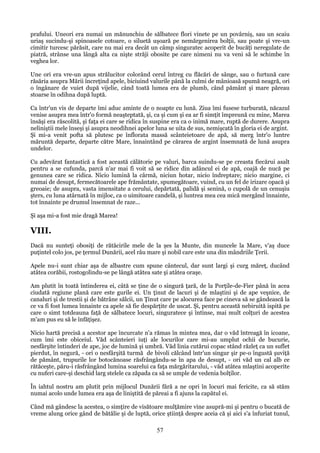 prafului. Uneori era numai un mănunchiu de sălbatece flori vinete pe un povârniş, sau un scaiu
uriaş sucindu-şi spinoasele cotoare, o siluetă uşoară pe nemărgenirea bolţii, sau poate şi vre-un
cimitir turcesc părăsit, care nu mai era decât un câmp singuratec acoperit de bucăţi neregulate de
piatră, strânse una lângă alta ca nişte străji obosite pe care nimeni nu va veni să le schimbe în
veghea lor.
Une ori era vre-un apus strălucitor colorând cerul întreg cu flăcări de sânge, sau o furtună care
răsăria asupra Mării încreţind apele, biciuind valurile până la culmi de mânioasă spumă neagră, ori
o îngânare de vuiet după vijelie, când toată lumea era de plumb, când pământ şi mare păreau
stoarse în odihna după luptă.
Ca într'un vis de departe îmi aduc aminte de o noapte cu lună. Ziua îmi fusese turburată, năcazul
venise asupra mea într'o formă neaşteptată, şi, ca şi cum şi ea ar fi simţit împreună cu mine, Marea
însăşi era răscolită, şi faţa ei care se ridica în suspine era ca o inimă mare, ruptă de durere. Asupra
neliniştii mele înseşi şi asupra neodihnei apelor luna se uita de sus, nemişcată în gloria ei de argint.
Şi mi-a venit pofta să plutesc pe înflorata massă scânteietoare de apă, să merg într'o luntre
măruntă departe, departe către Mare, înnaintând pe cărarea de argint însemnată de lună asupra
undelor.
Cu adevărat fantastică a fost această călătorie pe valuri, barca suindu-se pe creasta fiecărui asalt
pentru a se cufunda, parcă n'ar mai fi voit să se ridice din adâncul ei de apă, coajă de nucă pe
genunea care se ridica. Nicio lumină la cârmă, niciun hotar, nicio îndreptare; nicio margine, ci
numai de desupt, fermecătoarele ape frământate, spumegătoare, vuind, cu un fel de irizare opacă şi
greoaie; de asupra, vasta imensitate a cerului, depărtată, palidă şi senină, o cupolă de un cenuşiu
şters, cu luna atârnată în mijloc, ca o uimitoare candelă, şi luntrea mea cea mică mergând înnainte,
tot înnainte pe drumul însemnat de raze...
Şi aşa mi-a fost mie dragă Marea!

VIII.
Dacă nu sunteţi obosiţi de rătăcirile mele de la şes la Munte, din muncele la Mare, v'aş duce
puţintel colo jos, pe ţermul Dunării, acel râu mare şi nobil care este una din mândriile Ţerii.
Apele nu-i sunt chiar aşa de albastre cum spune cântecul, dar sunt largi şi curg măreţ, ducând
atâtea corăbii, rostogolindu-se pe lângă atâtea sate şi atâtea oraşe.
Am plutit în toată întinderea ei, câtă se ţine de o singură ţară, de la Porţile-de-Fier până în acea
ciudată regiune plană care este gurile ei. Un ţinut de lacuri şi de mlaştini şi de ape veşnice, de
canaluri şi de trestii şi de bătrâne sălcii, un Ţinut care pe alocurea face pe cineva să se gândească la
ce va fi fost lumea înnainte ca apele să fie despărţite de uscat. Şi, pentru această nebiruită ispită pe
care o simt totdeauna faţă de sălbatece locuri, singuratece şi întinse, mai mult colţuri de acestea
m'am pus eu să le înfăţişez.
Nicio hartă precisă a acestor ape încurcate n'a rămas în mintea mea, dar o văd întreagă în icoane,
cum îmi este obiceiul. Văd scânteieri iuţi ale locurilor care mi-au umplut ochii de bucurie,
nesfârşite întinderi de ape, joc de lumină şi umbră. Văd linia cutărui copac stând răzleţ ca un suflet
pierdut, în negură, - ori o nesfârşită turmă de bivoli călcând într'un singur şir pe-o îngustă şuviţă
de pământ, trupurile lor botocănoase răsfrângându-se în apa de desupt, - ori văd un cal alb ce
rătăceşte, păru-i răsfrângând lumina soarelui ca faţa mărgăritarului, - văd atâtea mlaştini acoperite
cu nuferi care-şi deschid larg stelele ca zăpada ca să se umple de vedenia bolţilor.
În iahtul nostru am plutit prin mijlocul Dunării fără a ne opri în locuri mai fericite, ca să stăm
numai acolo unde lumea era aşa de liniştită de păreai a fi ajuns la capătul ei.
Când mă gândesc la acestea, o simţire de visătoare mulţămire vine asupră-mi şi pentru o bucată de
vreme alung orice gând de bătălie şi de luptă, orice ştiinţă despre aceia că şi aici s'a înfuriat tunul,

57

 