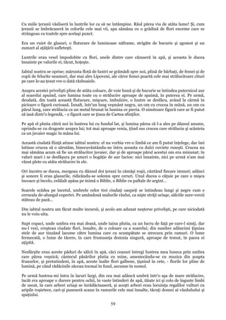 Cu miile ţeranii vâsliseră în luntrile lor ca să ne întâmpine. Râul părea viu de atâta lume! Şi, cum
ţeranii se îmbrăcaseră în colorile cele mai vii, apa sămăna cu o grădină de flori enorme care se
strângeau cu toatele spre acelaşi punct.
Era un vuiet de glasuri, o fluturare de luminoase năframe, strigăte de bucurie şi zgomot şi un
zumzet al aţâţării sufleteşti.
Luntrile erau vesel împodobite cu flori, unele dintre care căzuseră în apă, şi aceasta le ducea
înnainte pe valurile ei, tăcut, hoţeşte.
Iahtul nostru se oprise; mărunta flotă de luntri se grămădi spre noi, plină de bărbaţi, de femei şi de
copii de felurite neamuri, dar mai ales Lipoveni, ale căror femei poartă cele mai strălucitoare cituri
pe care le-au ţesut vre-o dată războaiele.
Asupra acestei privelişti pline de atâta coloare, de voie bună şi de bucurie se întindea puternicul aur
al soarelui apuind, care lumina toate cu o strălucire aproape de spaimă, în puterea ei. Pe urmă,
deodată, din toată această fluturare, mişcare, îmbulzire, o luntre se desfăcu, având la cârmă în
picioare o figură curioasă. Înnalt, într'un lung veşmânt negru, un om cu crucea în mână, un om cu
părul lung, care strălucia ca un metal brunat în lumina ce pieria. O uimitoare figură care ar fi putut
să iasă dintr'o legendă, - o figură care se ţinea de Cartea sfinţilor.
Pe apă el plutia cătră noi în luntrea lui cu fundul lat, şi lumina părea că l-a ales pe dânsul anume,
oprindu-se cu dragoste asupra lui; tot mai aproape venia, ţiind sus crucea care strălucia şi scânteia
ca un juvaier magic în mâna lui.
Această ciudată fiinţă atinse iahtul nostru: el nu vorbia vre-o limbă ce am fi putut înţelege, dar îmi
întinse crucea să o sărutăm, binecuvântându-ne întru aceasta cu dulci cuvinte ruseşti. Crucea nu
mai sămăna acum să fie un strălucitor juvaier, dar şi de aproape părul acestui om era minunat; în
valuri mari i se desfăşura pe umeri o bogăţie de aur lucios: nici înnainte, nici pe urmă n'am mai
văzut plete cu atâta strălucire în ele.
Ori încotro se ducea, mergeau cu dânsul doi ţerani în cămăşi roşii, cântând fiecare imnuri; adânci
şi sonore li erau glasurile, ridicându-se solemn spre ceruri. Unul ducea o căţuie pe care o mişca
încoace şi încolo, celălalt apăsa pe inimă o Biblie, o Biblie cu paftale de argint...
Soarele scădea pe încetul, umbrele celor trei ciudaţi oaspeţi se întindeau lungi şi negre cum e
cerneala de-alungul copertei. Pe amândouă malurile râului, ca nişte străji uriaşe, sălciile sure-verzii
stăteau de pază...
Din iahtul nostru am făcut multe incursii, şi acolo am adunat neşterse privelişti, pe care niciodată
nu le voiu uita.
Supt copaci, unde umbra era mai deasă, unde taina plutia, ca un lucru de faţă pe care-l simţi, dar
nu-l vezi, creşteau ciudate flori, înnalte, de o coloare ca a soarelui; din sumbre adâncimi ţîşniau
stele de aur tinzând lacome către lumina care cu scumpătate se strecura prin ramuri. O lume
fermecată, o lume de tăcere, în care frumuseţa domnia singură, aproape de temut, în pacea ei
aţipită.
Nesfârşite erau aceste păduri de sălcii în apă, căci ceasuri întregi luntrea mea luneca prin umbra
care părea veşnică; cântecul păsărilor plutia cu mine, amestecându-se cu muzica din şoapta
frunzelor, şi pretutindeni, în apă, aceste înalte flori galbene, ţişnind în cete, - florile lor pline de
lumină, pe când rădăcinile zăceau tocmai în fund, ascunse în nomol.
Pe urmă luntrea-mi întra în lacuri largi, din cea mai adâncă umbră într'o aşa de mare strălucire,
încât era aproape o durere pentru ochii, în vaste întinderi de apă, tăiate ici şi colo de înguste limbi
de uscat, în care arbori uriaşi se înrădăcinaseră, şi aceşti arbori erau locuinţa regalilor vulturi cu
aripile roşietece, cari-şi puseseră scaun în ramurile cele mai înnalte, tăcuţi domni ai văzduhului şi
spaţiului.

59

 