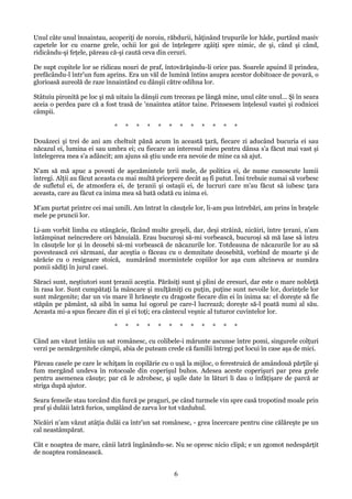 Unul câte unul înnaintau, acoperiţi de noroiu, răbdurii, hâţinând trupurile lor hâde, purtând masiv
capetele lor cu coarne grele, ochii lor goi de înţelegere zgâiţi spre nimic, de şi, când şi când,
ridicându-şi feţele, păreau că-şi caută ceva din ceruri.
De supt copitele lor se ridicau nouri de praf, întovărăşindu-li orice pas. Soarele apuind îl prindea,
prefăcându-l într'un fum aprins. Era un văl de lumină întins asupra acestor dobitoace de povară, o
glorioasă aureolă de raze înnaintând cu dânşii către odihna lor.
Stâtuiu pironită pe loc şi mă uitaiu la dânşii cum treceau pe lângă mine, unul câte unul... Şi în seara
aceia o perdea pare că a fost trasă de 'nnaintea atâtor taine. Prinsesem înţelesul vastei şi rodnicei
câmpii.
*

*

*

*

*

*

*

*

*

*

*

*

Douăzeci şi trei de ani am cheltuit pănă acum în această ţară, fiecare zi aducând bucuria ei sau
năcazul ei, lumina ei sau umbra ei; cu fiecare an interesul mieu pentru dânsa s'a făcut mai vast şi
întelegerea mea s'a adâncit; am ajuns să ştiu unde era nevoie de mine ca să ajut.
N'am să mă apuc a povesti de aşezămintele ţerii mele, de politica ei, de nume cunoscute lumii
întregi. Alţii au făcut aceasta cu mai multă pricepere decât aş fi putut. Îmi trebuie numai să vorbesc
de sufletul ei, de atmosfera ei, de ţeranii şi ostaşii ei, de lucruri care m'au făcut să iubesc ţara
aceasta, care au făcut ca inima mea să bată odată cu inima ei.
M'am purtat printre cei mai umili. Am întrat în căsuţele lor, li-am pus întrebări, am prins în braţele
mele pe pruncii lor.
Li-am vorbit limba cu stângăcie, făcând multe greşeli, dar, deşi străină, nicăiri, între ţerani, n'am
întâmpinat neîncredere ori bănuială. Erau bucuroşi să-mi vorbească, bucuroşi să mă lase să întru
în căsuţele lor şi în deosebi să-mi vorbească de năcazurile lor. Totdeauna de năcazurile lor au să
povestească cei sărmani, dar aceştia o făceau cu o demnitate deosebită, vorbind de moarte şi de
sărăcie cu o resignare stoică, numărând mormintele copiilor lor aşa cum altcineva ar număra
pomii sădiţi în jurul casei.
Săraci sunt, neştiutori sunt ţeranii aceştia. Părăsiţi sunt şi plini de eresuri, dar este o mare nobleţă
în rasa lor. Sunt cumpătaţi la mâncare şi mulţămiţi cu puţin, puţine sunt nevoile lor, dorinţele lor
sunt mărgenite; dar un vis mare îl hrăneşte cu dragoste fiecare din ei în inima sa: el doreşte să fie
stăpân pe pământ, să aibă în sama lui ogorul pe care-l lucrează; doreşte să-l poată numi al său.
Aceasta mi-a spus fiecare din ei şi ei toţi; era cântecul veşnic al tuturor cuvintelor lor.
*

*

*

*

*

*

*

*

*

*

*

*

Când am văzut întâiu un sat românesc, cu colibele-i mărunte ascunse între pomi, singurele colţuri
verzi pe nemărgenitele câmpii, abia de puteam crede că familii întregi pot locui în case aşa de mici.
Păreau casele pe care le schiţam în copilărie cu o uşă la mijloc, o ferestruică de amândouă părţile şi
fum mergănd undeva în rotocoale din coperişul buhos. Adesea aceste coperişuri par prea grele
pentru asemenea căsuţe; par că le zdrobesc, şi uşile date în lături li dau o înfăţişare de parcă ar
striga după ajutor.
Seara femeile stau torcând din furcă pe praguri, pe când turmele vin spre casă tropotind moale prin
praf şi dulăii latră furios, umplând de zarva lor tot văzduhul.
Nicăiri n'am văzut atâţia dulăi ca într'un sat românesc, - grea încercare pentru cine călăreşte pe un
cal neastâmpărat.
Cât e noaptea de mare, cânii latră îngânându-se. Nu se opresc nicio clipă; e un zgomot nedespărţit
de noaptea românească.

6

 