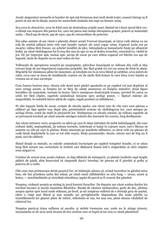 Aceşti singurateci monarhi ai lumilor de apă mă fermecau mai mult decât toate; ceasuri întregi aş fi
putut să mă uit la dânşii, marea lor austeritate ţinându mă supt un farmec uriaş.
Era ceva în zborul lor, ceva în felul cum îşi destindeau aripile mari, lăsând să-i ducă aierul fără vreo silinţă sau mişcare din partea lor, care-mi părea mie însăşi întruparea graţiei, puterii şi maiestăţii
unite, - fiind aşa de tăcut, aşa de uşor, aşa de extraordinar de puternic.
Îmi aduc aminte că am văzut o păreche dintre aceşti Voevozi înnaripaţi, al căror cuib atârna ca un
colţ de umbră adâncă între cele mai înnalte ramuri ale unui copac uriaş. Copacul acela era pe
moarte; stătea fără frunze, un schelet înnălbit de ploi, întinzându-şi fantasticele braţe pe albastrul
bolţii, pe când răsfrângerea lui îl crea din nou în ape ca un al doilea trunchiu, crescând cu, vârful în
jos. De jur împrejur apă, numai apă: şuviţa de uscat pe care stătea copacul cel bătrân era aşa de
ingustă, încât de departe nu se mai vedea cte loc:
Tulburată de apropierea noastră pe neaşteptate, părechea înnaripată se ridicase din cuib şi tăia
cercuri largi de jur-împrejurul copacului prăpădit, dar fără grabă ori vre-un semn de frică în afară.
Mişcările lor rămâneau pline de maiestate, şi totodată era în ei ceva blând şi catifelat, ceva măreţ de
calm, ceva care se ţinea de înnălţimile veşnice ori de zările fără hotare în care frica n'are înţeles şi
vremea nu se mai socoteşte.
Cum luneca luntrea mea, văzuiu cele două mari păsări aşezându-se pe capătul cel mai depărtat al
unei crengi uscate, şi liniştea lor se făcu de odată asemenea cu liniştea statuilor; două figuri
heraldice de maiestate, turnate în bronz. Într'o nemişcare desăvârşită tronau, privind fix zarea cu
ochii lor fără clipire, capetele amândouă întoarse spre acelaşi punct, — făpturi măreţe ale
singurătăţii, în mândră tăcere plină de veghe, regali pustnici ai sălbătăciei...
Pe alte înguste limbi de uscat, cruţate de năvala apelor, am văzut cete de vite sure care păreau a
călători pe faţa apelor una după alta, pretutindeni urmate de răsfrângerea lor, care mergea pe
acelaşi drum, ceată de stafii la picioarele lor. Nedeprinse cu năvala omului, îşi ridicau capetele să
ne privească trecând, pe când soarele smulgea scântei din imensele lor coarne, larg desfăşurate.
Am văzut ostroave verzi, acoperite cu sălcii pe care le tăiau întinderi de iarbă îmbielşugată, din care
ciobani slabi, nepieptănaţi, îşi mânau turmele, îmbrăcaţi ei înşişi în cojoace mari, cari-i făceau să
samene cu oile pe care le păziau; fiinţe omeneşti pe jumătate sălbatece, ai căror ochi nu păreau să
vadă decât depărtările la care se tot uită veşnic, fiinţe posomorâte, tăcute, cărora nici de frig nu li
pasă, nici de căldură.
Stând drepţi ca statuile, cu mânile amândouă încrucişate pe capătul toiegelor înnalte, ei se uitau
lung fără mirare sau curiositate la străinii cari dăduseră busna într'o singurătate ai cării stăpâni
erau singuri ei.
Uimitor de ursuzi erau aceşti ciobani, cu faţa tăbăcită de intimperii, cu pletele încâlcite supt largile
pălării de pâslă, abia binevoind să răspundă dacă-i întrebai, de păreau să fi pierdut şi pofta şi
puterea de a vorbi.
Oile erau mai prietenoase decât paznicii lor; se întâmpla adesea că, având încredere în gândul mieu
bun, ele îmi prindeau iarba din mână, pe când omul sălbătăciilor se uita lung — ursuz, anost şi
botos, — neschimbându-şi niciodată atitudinea, ţapăn de parcă ar fi crescut din pământ.
Noaptea, ciobanii aceştia se strâng în jurul luminii focurilor. De departe am văzut umbra feţelor lor
trecând încoace şi încolo înnaintea flăcărilor. Bucăţi de cântece melancolice, grele de dor, plutiau
asupra apelor spre locul unde stăteam, pe bord, şi-mi umpleau sufletul de o dorinţă grea de purtat,
către o viaţă mai liberă şi mai simplă; iar privighetorile răspundeau din toate părţile cu
triumfătoarele lor glasuri pline de iubire, ridicându-se sus, tot mai sus, până răsuna văzduhul de
cântecul lor.
Noaptea parcă-şi ţinea suflarea să asculte, şi stelele tremurau sus, unde nu le atinge nimeni,
minunându-se de acea notă stranie de dor nestins care se luptă în tot ceia ce cântă pământul!

60

 