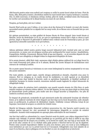 Altă bucurie pentru mine erau nuferii cari creşteau cu miile în aceste lacuri uitate de lume. Flori de
basm, albe, fără pată şi tainice, deschideau stelele lor mari înmiit întru veşnica închinare a soarelui.
Dar, în zilele nouroase, ei rămâneau strânşi, închişi, plini de ciudă, nevădind nimic din frumuseţa
lor norilor cari ascundeau de la dânşii lumina cea mare de care doriau.
Noaptea, pe lună plină, nici nu-i vedeai.
Soarele fiind acela pe care-l iubiau, ei nu voiau să-şi dea farmecul în braţele vre-unei alte lumini,
ascunzând auster petalele lor ca zăpada într'un snop verde, de se făceau una cu frunzele late pe care
plutesc.
Şi-i găsiam pretutindeni, ca nişte grădini de farmec făcute de Firea singură: între trestii tăcute şi
tăinuite, locuri de desăvârşire ca în vis, pe care le cuprindeam numai într'o clipă ce zbura şi apoi
pieriau, după ce făcuseră să pătrundă în sufletul mieu vedenii nouă de frumuseţă şi pace, pe care
zgomotul şi ostenelile oamenilor nu le pot turbura.
*

*

*

*

*

*

*

*

*

*

*

*

Adesea părăsiam iahtul nostru pentru lungi excursii înlăuntrul ţerii, trecând prin sate cu totul
necunoscute, cu nume care-mi atrăgeau urechea prin neobişnuitul lor sunet turcesc: Anadolchioiu,
Casapchioiu, Sofuliar, Caramurat, Bairam Dede şi aşa mai departe, - ca să cercetăm departe de cale
mănăstiri în care călugăriţe şi călugări trăiau în singuratecă despărţire de lume.
Şi în aceste ţinuturi, altfel fără viaţă, asemenea obşti sfinţite găsiau mijlocul de a-şi alege locuri în
care toată frumuseţa ţerii părea să se fi adunat, făcând din aceste lăcaşuri de închinăciune mici
ostroave de verdeaţă şi umbră.
Nu se poate spune bucuria şi vioiciunea cu care eram întâmpinaţi la sosirea neaşteptată la vre-una
din aceste mănăstiri.
Din toate părţile, ca păsări negre, maicile alergau părăsindu-şi căsuţele, clopotele erau puse în
mişcare, flori se culegeau şi, cu multe dovezi de mulţămire, cu mult zgomot şi cu deosebită
ceremonie eram duşi îndată la biserică, unde se aprindeau lumânările, şi bâzâitul nesfârşit al
cântărilor începeau în cinstea noastră, monotone melodii nasale îngânate în colţuri întunecate de
călugăriţele însăşi.
Îmi aduc aminte de primirea într'o mănăstire care poartă numele straniu de Cilic-Dere şi unde
maicile românce şi rusoaice trăiesc alături. Un loc hăt departe, la care am ajuns după un drum lung
pe întortochiate şosele prăfoase, prin multe sate de-a lungul lacurilor şi mlaştinilor,—loc plin de
umbră în scorbura unui deal.
În timpuri de primăvară, revărsările de apă nimiciseră multe din măruntele locuinţe ale sfintelor
femei, şi în mijlocul vuietului de triste tânguiri am fost duşi noi la locul dezastrului, unde căsuţele
joase se prefăcuseră, în grămezi de dărâmături risipite. Grădiniţe voioase înfloriau totuşi de jur
împrejur, încercând să acopere cu colorile lor tristele ruine.
Maicile îşi frângeau mâinile, lămurind vorbăreţ nenorocirea lor, dar bucuria sosirii noastre era
balsam pentru năcazul lor, căci necontenit îşi întrerupeau tânguirile cu cuvinte de extatică
mulţămire. Această visită neaşteptată era aproape plata suferinţilor de mai înnainte!
Am fost duşi astfel cu solemnitate la o mare biserică nouă de piatră, care stătea singuratecă într'o
măreţie cam răzleaţă. O greoaie clădire înnălţată pe un povârniş gol de deal şi zidită în aşa chip
încât supt lăcaşul de de-asupra era al doilea, ca în formă de criptă, dar mai larg şi mai înnalt. Nu
pot să-mi aduc aminte de ce s'a cheltuit atâta grijă pentru o biserică într'un loc aşa de depărtat.
Pentru mine această impunătoare clădire nu prea avea farmec: prea era nouă şi avea înfăţişarea
unui îmbulzitor pe care nu l-a primit încă tot ce-l încunjură. Călugăriţele erau însă mândre de ce
mare li era biserica, deşi se plângeau că n'au fonduri cu care să complecteze şi interiorul.

61

 