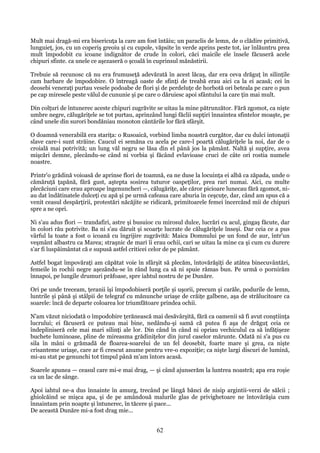 Mult mai dragă-mi era bisericuţa la care am fost întâiu; un paraclis de lemn, de o clădire primitivă,
lunguieţ, jos, cu un coperiş greoiu şi cu cupole, văpsite în verde aprins peste tot, iar înlăuntru prea
mult împodobit cu icoane indignător de crude în colori, căci maicile ele însele făcuseră acele
chipuri sfinte. ca unele ce aşezaseră o şcoală în cuprinsul mănăstirii.
Trebuie să recunosc că nu era frumuseţă adevărată în acest lăcaş, dar era ceva drăguţ în silinţile
cam barbare de împodobire. O întreagă oaste de sfinţi de treabă erau aici ca la ei acasă; cei în
deosebi veneraţi purtau vesele podoabe de flori şi de perdeluţe de horbotă ori beteala pe care o pun
pe cap miresele peste vălul de cununie şi pe care o dăruiesc apoi sfântului la care ţin mai mult.
Din colţuri de întunerec aceste chipuri zugrăvite se uitau la mine pătrunzător. Fără zgomot, ca nişte
umbre negre, călugăriţele se tot purtau, aprinzând lungi făclii supţiri înnaintea sfintelor moaşte, pe
când unele din surori bondăniau monoton cântările lor fără sfârşit.
O doamnă venerabilă era stariţa: o Rusoaică, vorbind limba noastră curgător, dar cu dulci intonaţii
slave care-i sunt străine. Caucul ei semăna cu acela pe care-l poartă călugăriţele la noi, dar de o
croială mai potrivită; un lung văl negru se lăsa din el până jos la pământ. Naltă şi supţire, avea
mişcări demne, plecându-se când ni vorbia şi făcând evlavioase cruci de câte ori rostia numele
noastre.
Printr'o grădină voioasă de aprinse flori de toamnă, ea ne duse la locuinţa ei albă ca zăpada, unde o
cămăruţă ţapănă, fără gust, aştepta sosirea tuturor oaspeţilor, prea rari numai. Aici, cu multe
plecăciuni care erau aproape îngenuncheri —, călugăriţe, ale căror picioare lunecau fără zgomot, niau dat îndătinatele dulceţi cu apă şi pe urmă cafeaua care aburia în ceşcuţe, dar, când am spus că a
venit ceasul despărţirii, protestări năcăjite se ridicară, primitoarele femei încercând mii de chipuri
spre a ne opri.
Ni s'au adus flori — trandafiri, astre şi busuioc cu mirosul dulce, lucrări cu acul, gingaş făcute, dar
în colori rău potrivite. Ba ni s'au dăruit şi scoarţe lucrate de călugăriţele înseşi. Dar ceia ce a pus
vârful la toate a fost o icoană cu îngrijire zugrăvită: Maica Domnului pe un fond de aur, într'un
veşmânt albastru ca Marea; straşnic de mari îi erau ochii, cari se uitau la mine ca şi cum cu durere
s'ar fi îuspăimântat că e supusă astfel criticei celor de pe pământ.
Astfel bogat împovăraţi am căpătat voie în sfârşit să plecăm, întovărăşiţi de atâtea binecuvântări,
femeile în rochii negre aşezându-se în rând lung ca să ni spuie rămas bun. Pe urmă o pornirăm
înnapoi, pe lungile drumuri prăfoase, spre iahtul nostru de pe Dunăre.
Ori pe unde treceam, ţeranii îşi împodobiseră porţile şi uşorii, precum şi carăle, podurile de lemn,
luntrile şi până şi stâlpii de telegraf cu mănunche uriaşe de crăiţe galbene, aşa de strălucitoare ca
soarele: încă de departe coloarea lor triumfătoare prindea ochii.
N'am văzut niciodată o împodobire ţerănească mai desăvârşită, fără ca oamenii să fi avut conştiinţa
lucrului; ei făcuseră ce puteau mai bine, nedându-şi samă că putea fi aşa de drăguţ ceia ce
îndepliniseră cele mai mari silinţi ale lor. Din când în când ni opriau vechiculul ca să înfăţişeze
buchete luminoase, pline de mireasma grădiniţelor din jurul caselor mărunte. Odată ni s'a pus cu
sila în mâni o grămadă de floarea-soarelui de un fel deosebit, foarte mare şi grea, ca nişte
crisanteme uriaşe, care ar fi crescut anume pentru vre-o expoziţie; ca nişte largi discuri de lumină,
mi-au stat pe genunchi tot timpul până m'am întors acasă.
Soarele apunea — ceasul care mi-e mai drag, — şi când ajunserăm la luntrea noastră; apa era roşie
ca un lac de sânge.
Apoi iahtul ne-a dus înnainte în amurg, trecând pe lângă bănci de nisip argintii-verzi de sălcii ;
ghiolcăind se mişca apa, şi de pe amândouă malurile glas de privighetoare ne întovărăşia cum
înnaintam prin noapte şi întunerec, în tăcere şi pace...
De această Dunăre mi-a fost drag mie...

62

 