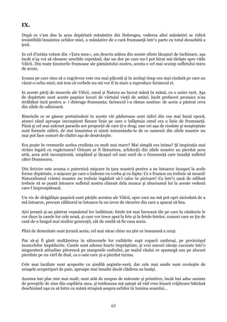 IX.
După ce v'am dus la acea depărtată mănăstire din Dobrogea, vederea altei mănăstiri se ridică
iresistibilă înnaintea ochilor miei, o mănăstire de o rară frumuseţă într'o parte cu totul deosebită a
ţerii.
In cel d'intâiu volum din «Ţara mea», am descris atâtea din aceste sfinte lăcaşuri de închinare, aşa
încât n'aş voi să obosesc urechile repetând, dar un dor pe care nu-l pot birui mă târăşte spre văile
Vâlcii. Din toate ţinuturile frumoase ale pământului nostru, acesta e cel mai scump sufletului mieu
de acum.
Icoana pe care stau să o zugrăvesc este cea mai plăcută şi în acelaşi timp cea mai ciudată pe care au
vâzut-o ochu miei; mă tem că vorbele nu-mi vor fi în stare a reproduce farmecul ei.
In aceste părţi de muscele ale Vâlcii, omul şi Natura au lucrat mână în mână, cu o unire rară. Aşa
de depărtate sunt aceste paşnice locuri de vârtejul vieţii de astăzi, încât prefaceri prozaice n'au
străbătut încă pentru a- i distruge frumuseţa; farmecul i-a rămas neatins: de aceia a păstrat ceva
din zilele de odinioară.
Bisericile ce se găsesc pretutindeni în aceste văi păduroase sunt zidiri din cea mai bună epocă,
atunci când aproape inconştient fiecare linie pe care o înfăptuia omul era o linie de frumuseţă.
Până şi cel mai mărunt paraclis are proporţii de care ţi-e drag; une ori aşa de ciudate şi neaşteptate
sunt formele zidirii, de stai înnaintea ei uimit minunându-te de ce oamenii din zilele noastre nu
mai pot face comori de clădiri aşa de desăvârşite.
Era poate în vremurile acelea credinţa cu mult mai mare? Mai simplă era inima? Şi inspiraţia mai
strâns legată cu rugăciunea? Oricare ar fi lămurirea, arhitecţii din zilele noastre au pierdut acea
artă, acea artă inconştientă, umplând şi lăcaşul cel mai umil de o frumuseţă care înnalţă sufletul
către Dumnezeu.
Din fericire este acuma o puternică mişcare în ţara noastră pentru a ne întoarce înnapoi la acele
forme depărtate, o mişcare pe care o îndemn cu vorba şi cu fapta: Ce e frumos nu trebuie să moară!
Naturalismul vrâstei noastre nu trebuie îngăduit să-l calce în picioare! Ca într'o oază de odihnă
trebuie să se poată întoarce sufletul nostru chinuit dela munca şi zbuciumul lui la aceste vedenii
care-l împrospătează.
Un vis de drăgălăşie paşnică sunt părţile acestea ale Vâlcii, spre care nu mă pot opri niciodată de a
mă întoarce, precum călătorul se întoarce la un izvor de răcorire din care a apucat să bea.
Aici ţeranii şi-au păstrat veşmântul lor îndătinat; fetele tot mai lucrează iile pe care la căsătorie le
vor duce în casele lor cele nouă, şi care vor trece apoi la fete şi la fetele fetelor, comori care se ţin de
casă de-a lungul mai multor generaţii, cât de umilă să fie casa aceia.
Plini de demnitate sunt ţeranii aceia; cel mai sărac chiar nu ştie ce înseamnă a cerşi.
Par să-şi fi găsit mulţămirea în sătucenele lor cuibărite supt copacii umbroşi, pe povârnişul
muncelelor împădurite. Casele sunt adesea foarte împrăştiate, şi vezi uneori căsuţe cucuiate într'o
singuratecă atitudine pitorescă pe margenile codrului, pe malul râului ce spumegă sau pe alocuri
pierdute pe un vârf de deal, ca o oaie care şi-a pierdut turma.
Cele mai încălate sunt acoperite cu şindilă argintie-sură, dar cele mai umile sunt covârşite de
uriaşele acoperişuri de paie, aproape mai înnalte decât clădirea ea însăşi.
Acestea îmi plac mie mai mult; sunt atât de nespus de mărunte şi primitive, încât îmi aduc aminte
de poveştile de zine din copilăria mea, şi totdeauna mă aştept să văd vreo bizară vrăjitoare bătrână
deschizând uşa ca să între cu mână straşină asupra ochilor în lumina soarelui...

63

 