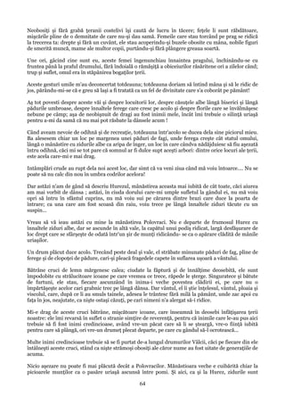 Neobosiţi şi fără grabă ţeranii costelivi îşi caută de lucru în tăcere; feţele li sunt răbdătoare,
mişcările pline de o demnitate de care nu-şi dau samă. Femeile care stau torcând pe prag se ridică
la trecerea ta: drepte şi fără un cuvânt, ele stau acoperindu-şi buzele obosite cu mâna, nobile figuri
de smerită muncă, mame ale multor copii, purtându-şi fără plângere greaua soartă.
Une ori, gâcind cine sunt eu, aceste femei îngenunchiau înnaintea pragului, închinându-se cu
fruntea până la praful drumului, fără îndoială o rămăşiţă a obiceiurilor răsăritene ori a zilelor când;
trup şi suflet, omul era în stăpânirea bogaţilor ţerii.
Aceste gesturi umile m'au deconcertat totdeauna; totdeauna doriam să întind mâna şi să le ridic de
jos, părându-mi-se că e greu să laşi a fi tratată ca un fel de divinitate care s'a coborât pe pământ!
Aş tot povesti despre aceste văi şi despre locuitorii lor, despre căsuţele albe lângă biserici şi lângă
pădurile umbroase, despre înnaltele ferege care cresc pe acolo şi despre florile care se învălmăşesc
nebune pe câmp; aşa de neobişnuit de dragi au fost inimii mele, încât îmi trebuie o silinţă uriaşă
pentru a-mi da samă că nu mai pot răsbate la dânsele acum !
Când aveam nevoie de odihnă şi de recreaţie, totdeauna într'acolo se ducea dela sine piciorul mieu.
Ba alesesem chiar un loc pe margenea unei păduri de fagi, unde ferega creşte cât statul omului,
lângă o mânăstire cu zidurile albe ca aripa de înger, un loc în care cândva nădăjduiesc să fiu aşezată
întru odihnă, căci mi se tot pare că somnul ar fi dulce supt aceşti arbori: dintre orice locuri ale ţerii,
este acela care-mi e mai drag.
Intâmplări crude au rupt dela noi acest loc, dar simt că va veni ziua când mă voiu întoarce.... Nu se
poate să nu calc din nou în umbra codrilor acelora!
Dar astăzi n'am de gând să descriu Hurezul, mânăstirea aceasta mai iubită de cât toate, căci aiurea
am mai vorbit de dânsa ; astăzi, în ciuda dorului care-mi umple sufletul la gândul ei, nu mă voiu
opri să întru în sfântul cuprins, nu mă voiu sui pe cărarea dintre brazi care duce la poarta de
întrare; ca una care am fost scoasă din raiu, voiu trece pe lângă înnaltele ziduri tăcute cu un
suspin...
Vreau să vă ieau astăzi cu mine la mănăstirea Polovraci. Nu e departe de frumosul Hurez cu
înnaltele ziduri albe, dar se ascunde în altă vale, la capătul unui podiş ridicat, largă desfăşurare de
loc drept care se sfârşeşte de odată într'un şir de munţi ridicându- se ca o apărare clădită de mânile
uriaşilor.
Un drum plăcut duce acolo. Trecând peste deal şi vale, el străbate minunate păduri de fag, pline de
ferege şi de clopoţei de pădure, cari-şi pleacă fragedele capete în suflarea uşoară a vântului.
Bătrâne cruci de lemn mărgenesc calea; ciudate la făptură şi de înnălţime deosebită, ele sunt
împodobite cu strălucitoare icoane pe care vremea ce trece, răpede le şterge. Singuratece şi bătute
de furtuni, ele stau, fiecare ascunzând în inima-i veche povestea clădirii ei, pe care nu o
împărtăşeşte acelor cari grabnic trec pe lângă dânsa. Dar vântul, el îi ştie înţelesul, vântul, ploaia şi
viscolul, care, după ce li au smuls tainele, adesea le trântesc fără milă la pământ, unde zac apoi cu
faţa în jos, neajutate, ca nişte ostaşi căzuţi, pe cari nimeni n'a alergat să-i ridice.
Mi-e drag de aceste cruci bătrâne, mişcătoare icoane, care înseamnă în deosebi înfăţişarea ţerii
noastre: ele îmi revarsă în suflet o stranie simţire de reverenţă, pentru că inimile care le-au pus aici
trebuie să fi fost inimi credincioase, având vre-un păcat care să li se şteargă, vre-o fiinţă iubită
pentru care să plângă, ori vre-un drumeţ plecat departe, pe care cu gândul să-l ocrotească...
Multe inimi credincioase trebuie să se fi purtat de-a lungul drumurilor Vâlcii, căci pe fiecare din ele
întâlneşti aceste cruci, stând ca nişte strămoşi obosiţi ale căror nume au fost uitate de generaţiile de
acuma.
Nicio aşezare nu poate fi mai plăcută decât a Polovracilor. Mănăstioara veche e cuibărită chiar la
picioarele munţilor ca o pasăre uriaşă ascunsă între pomi. Şi aici, ca şi la Hurez, zidurile sunt

64

 