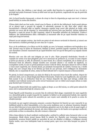 înnalte şi albe, dar clădirea e mai săracă, mai umilă, deşi biserica în cuprinsul ei nu e în nici o
privinţă mai puţin frumoasă: forma şi stilul sunt tot aşa de perfecte, zugrăveala tot aşa de potrivită
şi de bogată.
Aici, în locul brazilor întunecaţi, o cărare de cireşi ce duce la clopotniţa pe supt care treci: o întrare
joasă boltită, în curtea din lăuntru.
Ultima dată când am fost acolo, cireşii erau în floare, şi atât de des înfloriseră, încât pomii păreau
că se pleacă supt o povară de zapadă. O adevărată armonie în alb: flori albe, ziduri albe
încunjurând o biserică albă ca laptele; deasupra capului largi nouri albi plutind pe boltă, subt
picioare un covor alb de clopoţei, şi, strecurându-mi privirea prin uşa bisericii, zăriam înlăuntrul
lăcaşului o ceată de ţerani în albe veşminte, stând în deosebite atitudini ale închinării. Umbra-i
înfăşura, dar îmbrăcămintea albă a bărbaţilor şi maramele albe de pe capul femeilor răsăriau ca
nişte pete largi de lumină.
Nimeni nu-mi aştepta sosirea. Aşa încât am putut să mă strecor nevăzută în biserică, şi atunci am
fost martură a ciudatei privelişti pe care stau să v'o spun.
Era o zi de serbătoare; şi se făcea un fel de slujbă, pe care, la început, mulţimea mă împiedeca să o
văd. Ţeranii erau în haine de Duminecă, bărbaţi şi femei, purtând asprele veşminte de lână albă
care deosebesc Ţinutul: maramele de pe capul femeilor erau tot aşa de fără pată ca şi zăpada căzută
de curând.
Biserica este una din cele mai drăguţe pe care le ştiu. Nişte proporţii desăvârşite; frescele ei
veştejite de vreme n'au fost pângărite prin vre-o încercare de prefacere şi, cu toate că sunt crăpate
şi şterse pe alocuri, se află, de alminteri, în stare bună; de o coloare cumpătată, ele se desfac pe un
întunecat fond de albastru; tâmpla înnaltă care ascunde altarul e un model de săpătură, cu
scumpătate aurită, în care se prind preţioase icoane vechi de sfinţi, deasupra cărora în vârf se ridică
o cruce mare zugrăvită, de o formă aleasă, pe jumătate încunjurată de umbră. Tocmai sus, o boltă
largă, din care uriaşul chip al lui Hristos pe fond de aur priveşte, într'o înfăţişare de demnitate
blândă, dar cu neputinţă de atins, mâna lui fiind ridicată într'o veşnică mişcare a binecuvântării.
Pe păreţi, în dosul catapetesmei, un alaiu de sfinţi şi de mucenici răsar încet din umbră, chipuri de
schivnici slabi, cari se adună lângă jeţul Maicei Domnului. Feţele lor sunt îngălbenite, dar aureolele
fără număr li fac un strălucitor fond de aur. Numai chipurile din faţă sunt întregi; ceilalţi din
mulţime sunt indicaţi numai prin acele cercuri luminoase care se ridică unul asupra altuia ca nişte
paşi ducând spre Uumnezeu.
Pe genunchii Maicii Sale stă copilul Isus, ţapăn şi drept, ca un idol micuţ, cu ochii peste măsură de
mari, într'o melancolică faţă de coloarea cerii.
Toate figurile şcolii bizantine au acceste feţe de schivnici fără sânge; veşmintele lor sunt zugrăvite
cu o deosebită grijă şi acopăr trupurile lor supţiate în falduri cu de-amănuntul îndoiţi, dar capetele
sunt împovărate peste măsură de aureolele pe care veşnic sunt osândiţi să le poarte ca semn de
sfinţită măreţie.
Cuvintele nu pot zugrăvi minunata armonie a acestor lăuntruri de biserici pe care veacurile le-au
îmblânzit până la colori înjumătăţite, şi în ziua aceia mulţimea care se adunase înnaintea tâmplei
de aur dela Polovraci n'avea nimic din trivialitatea gloatelor care în de obşte se ţin de paşii regali, ci
era numai o umilă adunătură de ţerani, ale căror datini aveau în ele însele ceva aproape medieval,
potrivindu-se bine cu atmosfera, din alte vremuri, a bisericii.
Câtva timp stătuiu în dosul mulţimii credincioşilor, sorbind în sufletul mieu farmecul celor ce mă
încunjurau. Mulţi dintre ţerani ţineau făclii în mânile lor; flacările care tremurau încununau
lumânările, aruncau licăriri palide pe aureolele de aur ale sfinţilor şi dădeau o înfăţişare eterată
feţelor multe, care erau îndreptate toate în aceiaşi parte, spre ceva care dela început nu putea fi
văzut.

65

 