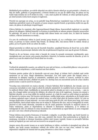 Răzbătând prin mulţime, pe scările altarului am zărit o femeie stând pe un pat portativ: o femeie cu
faţa de stafie, galbenă ca pergamentul, o femeie tânără cu un aşa de slăbit trup, de părea un leş
toată viaţa semăna să i se fi strâns în ochi, — cari, mari şi plini de vedenii, se uitau speriaţi la preot,
pe când aceasta rostia încet asupra ei rugăciuni.
Preotul era aproape un uriaş, cu un patrafir lung fluturând pe veşmântul roşu cu flori de aur. Işi
depărtase patrafirul cusut cu fir pentru a-l pune asupra capului femeii, şi greutatea stofei era aşa de
mare, de părea că zdrobeşte trupul fraged.
Câteva bătrâne în veşminte albe îngenunchiaseră lângă dânsa, boscorodind rugăciuni cu ascuţite
glasuri de plângere, bătând lespezile cu fruntea şi aruncându-se adesea asupra trupului nenorocitei
în suferinţe, de parcă ar fi vrut să smulgă dela dânsa boala cea crudă care, în afară de lumina
ochilor, o făcuse asemenea cu morţii...
Un cerc de credincioşi stătea în jurul acestui grup straniu, şi, cu o nelinişte care-i cuprindea cu
totul, ei priviau cu luare aminte faţa femeii. In cămăşi albe, toţi ţineau făclii în mână; tăcuţi şi
palizi, şi ei ar fi putut să fie un sobor de stafii...
Glasul preotului se ridică mai sus de bocetele femeilor, umplând biserica de focul lui: ca în zilele
Bibliei, părea că porunceşte duhului celui rău să părăsească trupul pe care aşa de grozav îl chinuia.
Ţinută ca de un farmec, m'am uitat o bucată de vreme la această ceremonie neobişnuită, apoi,
smulgându-mă, am trecut, prin poarta deschisă a bisericii, în lumina soarelui de dincolo, şi mi s'a
părut ca şi cum de odată m'aş fi trezit dintr'un vis urât...

X.
Vorbind de mănăstirile noastre, un subiect la care mă tot întorc, cu deosebită plăcere voiu povesti o
scenă, straniu mişcătoare, a cării martură am fost cândva.
Venisem pentru puţine zile în ţinuturile care-mi erau dragi, şi trăiam într'o ciudată casă veche
asemenea cu un turn, lângă mănăstirea Hurezului. Cea mai mare parte din timpul mieu o
cheltuiam în sfinţitul cuprins al mănăstirii, umblând prin vechile ei comori, sorbind în mine
farmecul ei străin de lume, clădind vis peste vis: dorinţa mea era necontenit aceia de a face cândva
pentru mine o casă în acest loc de pace.
Tovarăşa mea statornică era maica stareţă, o femeie bătrână, fără învăţătură, dar isteaţă, care nu
cunoscuse niciodată ce este viaţa în afară de zidurile mănăstirii: în copilărie încă ea fusese crescută
în mijlocul sfintei obşti, înnălţându-se necontenit până la situaţia pe care o avea acuma, — pas cu
pas, de-a lungul atâtor ani şterşi de răbdare, de uitare de sine şi de rugăciune. Acuma era numai o
bătrână obosită, cu un trup slăbit de multele posturi, şi o faţă de ceară cu ochii stânşi se aprindea
de bucurie la venirea mea. Ori încotro mă duceam, umbla după mine, atârnându-se de braţul mieu
şi adesea apăsând capu-i cărunt de umărul mieu, cu ochii trişti plini de lumina iubirii. Ici colo ea
mergea după mine cu paşi mărunţi : nu erau scări prea grele de suit, nici drum prea lung, nici soare
prea fierbinte, dacă numai mâna mea era în mâna ei. Întineria din nou, anii se rostogoliau în urmă,
piciorul ei uita toată oboseala, uimindu-se cât de mult preţuiesc lucrurile în mijlocul cărora ea
trăise totdeauna, până ce deprinderea cu dânsele îi distrusese strălucirea, şi le zîmbea cu
indulgenţă de câte ori cădeam în extaz înnaintea lor, scuturându-şi capul bătrân cu acea resignaţie
pe care o are cine a biruit şi bucuria şi năcazul.
Totuşi iubirea mea pentru frumoasa ei locuinţă o măgulia: ea prindea limbă, aşa încât încetul cu
încetul culegeam de la dânsa, una câte una, amintiri din trecut. Deşi poticnindu-se şi lipsite de
meşteşug, cuvintele ei chemau înnaintea ochilor miei icoane veştede, icoane ca poveştile bătrâne
ţesute pe tapiţerii pe care anii cari au trecut le-au acoperit cu praf.
Asupra unora din aceste icoane ea se opria îndelung cu iubire, cuvintele ei ajungând mai pline de
înţeles, aşa încât aveam trecătoare vedenii ale acelor zile care nu mai erau, vedenii ca nişte
năprasnice scăpărări de lumină într'un gang întunecos a cărui cheie a ruginit.

66

 