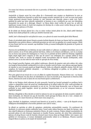 Un nume îmi răsuna necontenit din tot ce povestia: al Mamului, depărtata mănăstire în care a fost
crescută.
Amintirile ei despre acest loc erau pline de o frumuseţă care creştea cu depărtarea în care se
scufundau. Strălucirea tinereţii se opria încă asupra acestor amintiri ale ei, care nu erau mai puţin
vioaie pentrucă ştearsă fusese tinereţa ei, căci tinereţa este tinereţă, pune-o unde vrei, într'o
grădină de palat sau între zidurile mănăstirii, şi lumina ei are o strălucire pe care nici disciplina
monastică nu poate să o distrugă. Glasul i se făcea dulce când vorbia de acest loc, şi atât de
ispititoare icoane trezia el, încât mă umpleau de dorinţa de a vedea acest vechiu lăcaş pe care toţi
afară de dânsa păreau a-l fi uitat.
Şi de-odată am format planul de a lua cu mine vechea inimă plină de dor, dând astfel bătrânei
stariţe încă odată prilejul de a călca pe cărările tinereţii sale.
Astfel, într'o dimineaţă de vară plină de soare, ea a plecat să caute trecutele glorii dela Mamul.
Poate că niciodată până atunci femeia aceasta închisă departe de lume nu fusese într'un automobil;
depărtările erau pentru dânsa o nebiruită greutate pe care nici nu gândise să o poată supune. Zilele
ei erau fixate într'un cerc anumit: aşa hotărâse Ursita, şi numai întâmplări de pomină ar fi putut să
o ducă aiurea!
Dureros de nerăbdătoare era bătrâna să mai vadă odată ce-i plăcuse; cu aţâţare încordată, care ar-fi
părut comică, să nu fi fost atâta patimă într'ânsa, stătea ea în trăsura năvălitoare, care în ea însăşi
era un lucru mai presus de înţelegerea ei. Cum era cu putinţă să birui astfel de distanţe; înghiţind
leghe după leghe într'o singură zi! Dar aşa de mare-i era neliniştea de a ajunge odată la locul
visurilor sale, încât cu eroism îşi stăpânia toată nervozitatea faţă de iuţeala neobişnuită, ochii
ţintind zarea cu un dor atât de mare încât se apropia de frica însăşi.
De-a lungul şesurilor fugiam, prin păduri umbroase, dincolo de paşnice sate prin atâtea văi; calea
era lungă şi întortochiată, mărgenită ici şi colo cu înnalte curţi de lemn, care păreau aproape jignite
de iuţeala cu care treceam puşcă pe lângă dânsele; bolta era albastră, păsările cântau, flori de vară
umpleau de lumină grădinile căsuţelor, — şi bătrâna călugăriţă se grăbia, se tot grăbia, către
adăpostul tinereţii sale!
Nici prin gând să-mi treacă de ce era să aflăm la capătul drumului. Nimeni dintre noi - nu fusese
vre odată la Mamul. Se ştia doar că mănăstirea nu mai era locuită şi că, împreună cu biserica dela
Hurez, biserica de acolo se ţinea de cea mai bună epocă a arhitecturii.
Văile se tot lărgiau când coboram de prin muncele; încetul pe încetul peisagiul se prefăcea într'o
vedere a câmpurilor mari cât şesul tot, desfăşurându-se în plină rodire de vară, vastă privelişte de
bielşug, plină de aşteptarea secerişului ce era să vie. Tot mai largi drumurile, care se făceau mai
prăfoase şi mai puţin îngrijite: aierul îşi pierduse limpeziciunea, şi ne tot aruncam înnainte,
înghiţind spaţiul.
Bătrâna călugăriţă se făcu tăcută cu totul în măsura în care ne apropiam de ţinta noastră; mânile le
ţinea încleştate, iar obrazul era aşa de încordat, încât aproape îţi făcea rău să o vezi ; simţiai că-i
bătea inima, că o mare bucurie şi o frică mare erau asupra ei...
Apoi, deodată, în depărtare, conturul unei biserici şi, în jurul ei, ziduri, — care şi de departe aveau
înfăţişarea desnădăjduită a lucrurilor părăsite care cad în ruină...
In sfârşit ne oprirăm şi, plini de aşteptare, părăsirăm automobilele noastre. Un sentiment de
desiluzie s'a strecurat asupra sufletului mieu. Locul unde stătea biserica era lipsit de farmec, mai
ales când îl alăturai cu frumoasa mănăstire Hurez, de unde venisem. Puţine câmpii neorânduite de
porumb pătau ici colo drumul, împreună cu înnalte f!oarea soarelui, ale căror feţe scânteietoare
păreau că atrag fiecare rază de lumină; drumul mare trecea chiar pe lângă clădire: nici copaci, nici
grădină n'o încunjurau, ci numai rămăşiţele puternicelor ziduri ce se dărâmau. Floarea soarelui
singură făcea ce putea ca să umple de lumină locul.

67

 