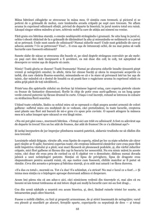 Mâna bătrânei călugăriţe se strecurase în mâna mea. O simţiiu cum tremură, şi piciorul ei se
poticni de o grămadă de moluz, care înnămolia arcada crăpată pe supt care treceam. Ne aflam
acuma în cuprinsul odinioară sfinţit, privind de departe la biserică; în jurul nostru totul era ruină.
Lăcaşul singur stătea mândru şi tare, schivnic nobil la care de atâţia ani nimeni nu venise.
Fără graiu era bătrâna stareţă, o emoţie neabişnuită strângându-i grumazii. Se uita lung în jurul ei,
ochiu-i obosit rătăcind de la o grămadă de dărâmături la alta şi minunându-se nelămurit ce a putut
să se petreacă. Unde sunt casele de odinioară? Numai zidurile mari! Unde sunt grădinile de care-şi
aducea aminte ? Ce se petrecuse? Visa?... Ii erau aşa de întunecaţi ochii, de nu mai putea să vadă
lucrurile care fuseseră odinioară?
Sunete slabe de năcaz se strecurau din buzele ei, pe când degtele strângeau convulsiv pe ale mele:
cu paşi cari deo dată începuseră a fi şovăitori, ea mă duse din colţ în colţ, tot aşteptând să
descopere ce venise aşa de departe să caute.
Nimic! Toată gloria se dusese! Toată frumuseţa! Numai pe alocurea zidurile înnalte ţinuseră piept
vremii şi neîngrijirii omului; în altele, tăria lor căzuse bucăţi şi zăcea în muşuroaie acoperite cu
iarbă, din care răsăria floarea-soarelui, minunându-se că e în stare să privească într'un loc aşa de
tainic, dar mândră că e destul de înnaltă ca să poată face o rugăciune acuma în cuprinsul odată cu
atâta grijă păzit de toţi năvălitorii...
Printr'una din spărturile zidului un dovleac îşi trimisese lugerul uriaş, care coperia pietrele căzute
cu frunze de fantastice dimensiuni; florile în chip de potir erau aurii-galbene; ca un lung şarpe
verde cotorul puternic îşi făcuse drumul în curte. Uriaşu-i rod încreţit, rotund se întrecea în coloare
cu strălucirea florii soarelui.
Uitând toate celelalte, lăsăiu ca ochiul mieu să se oprească o clipă asupra acestei armonii de colori
galbene: sufletul mieu era mulţămit de ce vedeam, căci pretutindeni, în toate locurile, creşterea
unei plante sau flori mă bucură de mi-e greu s'o spun prin cuvinte. O uşoară atingere la mâneca
mea m'a adus înnapoi spre năcazul ce era lângă mine.
«Nu-mi pot găsi casa», murmură bătrâna. «Totuşi aici am trăit eu odinioară! A fost cu adevărat aşa
de departe în trecut! Era un loc atât de frumos, dar atât de frumos! De ce s'a dărâmat aşa?»
Şi iarăşi începurărn de jur împrejur plimbarea noastră patetică, zădarnic trudindu-ne să clădim din
nou trecutul.
Locuinţele odată drăguţe, văruite alb, erau lipsite de coperiş, stând pe loc ca nişte schelete ale căror
guri rânjite ar fi uşile; buruieni coperiau toate; ele creşteau înlăuntrul cămărilor care erau puse fără
milă împotriva vântului şi a ploii; scai mari făcuseră să plesnească podolele, şi, din vârful zidurilor
crăpate, mici flori galbene ni făceau din cap în bucuria lor nesocotită. Nu era nimic măreţ în aceste
ruine, căci doar ele erau prea de curând ca să fi căpătat vre o demnitate; dădeau numai dovada
jalnică a unei neînţelegeri patente. Simţiai că lipsa de privighere, lipsa de dragoste erau
răspunzătoare pentru această ruină, că, aşa rustice cum fuseseră, chiliile maicilor ar fi putut să
rămâie. Ceva din aceasta o pricepea şi bătrâna stareţă, şi cu atât mai amară i se făcea durerea.
«S'a dus cu totul», mormăi ea. Tot s'a dus! S'a schimbat, s'a stricat! Nu mai e locul ce a fost!...» Şi
inima mea simţia cu o înţelegere aproape dureroasă adânca ei desperare.
Acum îmi părea rău că am adus-o aici, căci nimicisem vedenii din tinereţele ei, mai ales că eu
însumi m'am temut totdeauna să mă întorc după ani mulţi la locurile care mi-au fost dragi...
Cea din urmă nădejde a noastră era acum biserica, şi, deci, lăsând ruinele tristei lor soarte, ni
întoarserăm paşii către biserică.
Fusese o nobilă clădire, cu linii şi proporţii armonioase, de şi strict însemnată de neîngrijire; varul
era plesnit şi murdărit pe alocuri, fereştile sparte, coperişurile cu neputinţă de dres — şi totuşi

68

 