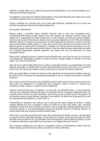 mândră şi trufaşă stătea ea în mijlocul încunjurimii de dărâmături, ca un monarh bătrân care a
trăit mai mult decât neamul său. .
Tot agăţându-se de mâna mea, bătrâna călcă odată cu mine praful lăcaşului unde atâţia ani în urmă
cele dintâiu rugăciuni ale ei se suiseră către Dumnezeu.
Aveam o nelinişte în ce priveşte ceia ce s'ar putea găsi înlăuntru, temându-mă ca nu cumva noi
desiluzii să copleşească smerita tovarăşă de lângă mine.
Ce am găsit, a fost haosul!
Sfinţita ordine a lucrurilor fusese răvăşită; obiectele mari şi mici erau împrăştiate într'o
neorânduială fără bună cuviinţă, icoanele cele mai vrednice de închinare fuseseră smulse din
cadrele lor şi, îngrămădite în colţuri întunecoase, cu faţa la părete ori zăcând în praful podelelor.
Uşile care duc la altarul tăinuit erau căscate, ca şi cum paşi profanatori nu s'ar fi sfiit nici de Sfânta
Sfintelor. Biserica în starea ei de acum părea să fi fost despoiafă de înţelesul ei mistic şi să fi fost
pusă crud înnaintea ochilor profani, ca viaţa unui om ale cărui adâncuri mai ascunse au fost deodată aruncate ca pradă setei de cunoaştere a rnulţimii. Un vuiet de mânie mută părea că se suie
din zidurile pătate, din uşile altarului date în lături, chiar din stâlpii de lemn cărora nimic nu putea
să li răpească demnitatea, columne puternice care ţineau sus casa lui Dumnezeu, în ciuda
neîngrijirii omului.
Fără cuvânt, copleşită de durere, stareţa sta privind îndelung la acest haos pe care nu era în stare
să-l desluşească. Frângându-şi mânile, ea spunea într'una: «Dragă, dragă, ce au făcut!» şi tot dela
capăt: «Ce au facut! ce au făcut!»
Apoi, de la un capăt la altul al bisericii ea se târa cu picioarele obosite, cu aceiaşi frângere de mâni
zădarnic desperată, tot căutând între lucrurile sfinte grămădite cine ştie cum, fără ca vre-unul să fie
la locul său, şi la fiecare pas strigăte nouă în cuvinte pe care năcazul le amesteca împreună.
N'am mers după dânsa, ci m'am tot uitat la ea trist, gândindu-mă la nimicnicia visurilor omeneşti,
pe când ochi-mi se bucurau de impunătoarele proporţii a ceia ce a trebuit să fie cândva o biserică
frumoasă.
Dar încetut cu încetul mi-am dat sama că bătrâna mea tovarăşă caută un lucru anume pe care nu-l
putea afla, căci plângerile ei se prefăcuseră într'o tânguire: «unde e? unde e?». Acestea erau
cuvintele, şi iarăşi: «unde e?», repetat în tonuri sfăşietoare.
Luându-i mâna în mâna mea, am întrebat- o ce tot caută. «Pe sfântul Nicolae», i-a fost răspunsul.
«Era cel mai vrednic de închinare din toţi, şi tot sfântului Nicolae îi spuneam rugăciunile mele, iar
el, fiind cel mai cuminte, le asculta mai bine... Imi era drag, şi acum nicăiri nui pot afla chipul». Şi
tot înnainte mergea cu paşi mărunţi, căutându-l mai departe. De odată căzu în genunchi şi un ton
de extaz pătrunse prin jălania ei ; «iată-l! iată- l!».
Prosternându-se înnaintea unui chip pe care-l scotocise din cutare unghiu de umbră, o văzuiu
scoţând năframa din sân şi ştergând cu grije tot praful de pe faţa mult dorită, apoi, ciocănind
pământul cu fruntea de trei ori, îşi făcu mai multe cruci una după alta, şoptind rugăciuni pe care nu
le puteam urmări, şi, încă odată bătându-şi fruntea de lespezile de jos cu evlavioasă înfocare, ea
sărută chipul celui mai vrednic de închinare dintre sfinţi.
Fără să ştie, ea-şi aducea prinosul unei icoane de un adevărat preţ artistic; aceasta o văzuiu îndată
ce ajunseiu la locul unde îngenunchiase. Dar pe dânsa n'o mişcase frumuseţa zugrăvelii, nici chiar
fina faţă veche pe fond de aur, nici delicatele colori ale draperiilor atât de plăcute ochiului, ci aceia
ce săruta era tinereţa ei, speranţele ei şi, împreună cu ele, dragile zile de pe vremuri!
Aici, în biserica părăsită, de care alţii nu se îngrijiseră, pentru o clipă bătrâna se făcuse din nou
tânără, tânără, pe când cu buze de iubire ea săruta tot ce fusese odinioară...

69

 