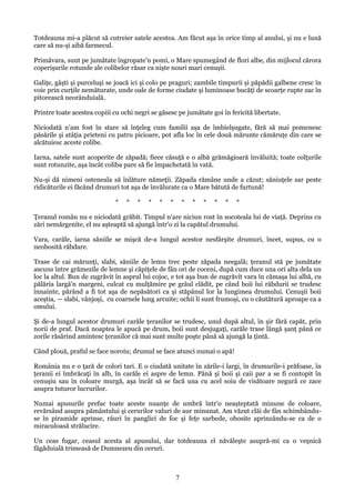 Totdeauna mi-a plăcut să cutreier satele acestea. Am făcut aşa în orice timp al anului, şi nu e lună
care să nu-şi aibă farmecul.
Primăvara, sunt pe jumătate îngropate'n pomi, o Mare spumegând de flori albe, din mijlocul cărora
coperişurile rotunde ale colibelor răsar ca nişte nouri mari cenuşii.
Galiţe, gâşti şi purceluşi se joacă ici şi colo pe praguri; zambile timpurii şi păpădii galbene cresc în
voie prin curţile nemăturate, unde oale de forme ciudate şi luminoase bucăţi de scoarţe rupte zac în
pitorească neorânduială.
Printre toate acestea copiii cu ochi negri se găsesc pe jumătate goi în fericită libertate.
Niciodată n'am fost în stare să înţeleg cum familii aşa de îmbielşugate, fără să mai pomenesc
păsările şi atâţia prieteni cu patru picioare, pot afla loc în cele două mărunte cămăruţe din care se
alcătuiesc aceste colibe.
Iarna, satele sunt acoperite de zăpadă; fiece căsuţă e o albă grămăgioară învăluită; toate colţurile
sunt rotunzite, aşa încât coliba pare să fie împachetată în vată.
Nu-şi dă nimeni osteneala să înlăture nămeţii. Zăpada rămâne unde a căzut; săniuţele sar peste
ridicăturile ei făcând drumuri tot aşa de învălurate ca o Mare bătută de furtună!
*

*

*

*

*

*

*

*

*

*

*

*

Ţeranul român nu e niciodată grăbit. Timpul n'are niciun rost în socoteala lui de viaţă. Deprins cu
zări nemărgenite, el nu aşteaptă să ajungă într'o zi la capătul drumului.
Vara, carăle, iarna săniile se mişcă de-a lungul acestor nesfârşite drumuri, încet, supus, cu o
neobosită răbdare.
Trase de cai mărunţi, slabi, săniile de lemn trec peste zăpada neegală; ţeranul stă pe jumătate
ascuns între grămezile de lemne şi căpiţele de fân ori de coceni, după cum duce una ori alta dela un
loc la altul. Bun de zugrăvit în asprul lui cojoc, e tot aşa bun de zugrăvit vara în cămaşa lui albă, cu
pălăria largă'n margeni, culcat cu mulţămire pe grâul clădit, pe când boii lui răbdurii se trudesc
înnainte, părând a fi tot aşa de nepăsători ca şi stăpânul lor la lungimea drumului. Cenuşii boii
aceştia, — slabi, vânjoşi, cu coarnele lung arcuite; ochii li sunt frumoşi, cu o căutătură aproape ca a
omului.
Şi de-a lungul acestor drumuri carăle ţeranilor se trudesc, unul după altul, în şir fără capăt, prin
norii de praf. Dacă noaptea le apucă pe drum, boii sunt desjugaţi, carăle trase lângă şanţ până ce
zorile răsărind amintesc ţeranilor că mai sunt multe poşte până să ajungă la ţintă.
Când plouă, praful se face noroiu; drumul se face atunci numai o apă!
România nu e o ţară de colori tari. E o ciudată unitate în zările-i largi, în drumurile-i prăfoase, în
ţeranii ei îmbrăcaţi în alb, în carăle ei aspre de lemn. Pănă şi boii şi caii par a se fi contopit în
cenuşiu sau în coloare murgă, aşa încât să se facă una cu acel soiu de visătoare negură ce zace
asupra tuturor lucrurilor.
Numai apusurile prefac toate aceste nuanţe de umbră într'o neaşteptată minune de coloare,
revărsând asupra pământului şi cerurilor valuri de aur minunat. Am văzut clăi de fân schimbânduse în piramide aprinse, râuri în panglici de foc şi feţe sarbede, obosite aprinzându-se ca de o
miraculoasă strălucire.
Un ceas fugar, ceasul acesta al apusului, dar totdeauna el năvăleşte asupră-mi ca o veşnică
făgăduială trimeasă de Dumnezeu din ceruri.

7

 