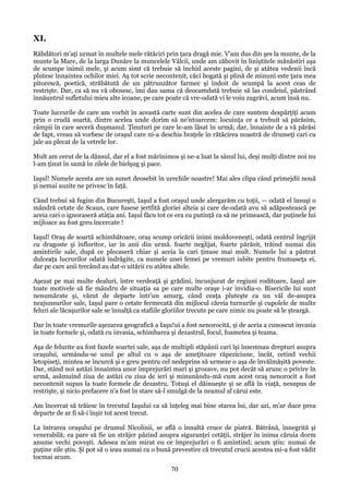 XI.
Răbdători m'aţi urmat în multele mele rătăciri prin ţara dragă mie. V'am dus din şes la munte, de la
munte la Mare, de la larga Dunăre la muncelele Vâlcii, unde am zăbovit în liniştitele mănăstiri aşa
de scumpe inimii mele, şi acum simt că trebuie să închid aceste pagini, de şi atâtea vedenii încă
plutesc înnaintea ochilor miei. Aş tot scrie necontenit, căci bogată şi plină de minuni este ţara mea
pitorescă, poetică, străbătută de un pătrunzător farmec şi îndoit de scumpă la acest ceas de
restrişte. Dar, ca să nu vă obosesc, îmi dau sama că deocamdată trebuie să las condeiul, păstrând
înnăuntrul sufletului mieu alte icoane, pe care poate că vre-odată vi le voiu zugrăvi, acum însă nu.
Toate lucrurile de care am vorbit în această carte sunt din acelea de care suntem despărţiţi acum
prin o crudă soartă, dintre acelea unde dorim să ne'ntoarcem: locuinţa ce a trebuit să părăsim,
câmpii în care seceră duşmanul. Ţinuturi pe care le-am lăsat în urmă; dar, înnainte de a vă părăsi
de fapt, vreau să vorbesc de oraşul care ni-a deschis braţele în rătăcirea noastră de drumeţi cari cu
jale au plecat de la vetrele lor.
Mult am cerut de la dânsul, dar el a fost mărinimos şi ne-a luat la sânul lui, deşi mulţi dintre noi nu
l-am ţinut în samă în zilele de bielşug şi pace.
Iaşul! Numele acesta are un sunet deosebit în urechile noastre! Mai ales clipa când primejdii nouă
şi nemai auzite ne privesc în faţă.
Când trebui să fugim din Bucureşti, Iaşul a fost oraşul unde alergarăm cu toţii, — odată el însuşi o
mândră cetate de Scaun, care fusese jertfită gloriei alteia şi care de-odată avu să adăpostească pe
aceia cari o ignoraseră atâţia ani. Iaşul făcu tot ce era cu putinţă ca să ne primească, dar puţinele lui
mijloace au fost greu încercate !
Iaşul! Oraş de soartă schimbătoare, oraş scump oricării inimi moldoveneşti, odată centrul îngrijit
cu dragoste şi înfloritor, iar în anii din urmă. foarte neglijat, foarte părăsit, trăind numai din
amintirile sale, după ce plecaseră chiar şi aceia la cari ţinuse mai mult. Numele lui a păstrat
dulceaţa lucrurilor odată îndrăgite, ca numele unei femei pe vremuri iubite pentru frumuseţa ei,
dar pe care anii trecând au dat-o uitării cu atâtea altele.
Aşezat pe mai multe dealuri, între verdeaţă şi grădini, încunjurat de regiuni roditoare, Iaşul are
toate motivele să fie mândru de situaţia sa pe care multe oraşe i-ar invidia-o. Bisericile lui sunt
nenumărate şi, văzut de departe într'un amurg, când ceaţa pluteşte ca un văl de-asupra
neajunsurilor sale, Iaşul pare o cetate fermecată din mijlocul căreia turnurile şi cupolele de multe
feluri ale lăcaşurilor sale se înnalţă ca stafiile gloriilor trecute pe care nimic nu poate să le şteargă.
Dar în toate vremurile aşezarea geografică a Iaşu!ui a fost nenorocită, şi de aceia a cunoscut invasia
în toate formele şi, odată cu invasia, schimbarea şi dezastrul, focul, foametea şi teama.
Aşa de felurite au fost fazele soartei sale, aşa de multipli stăpânii cari îşi însemnau drepturi asupra
oraşului, urmându-se unul pe altul cu o aşa de ameţitoare răpeziciune, încât, cetind vechii
letopiseţi, mintea se încurcă şi e greu pentru cel nedeprins să urmeze o aşa de învălmăşită poveste.
Dar, stând noi astăzi înnaintea unor împrejurări mari şi grozave, nu pot decât să arunc o privire în
urmă, asămuind ziua de astăzi cu ziua de ieri şi minunându-mă cum acest oraş nenorocit a fost
necontenit supus la toate formele de dezastru. Totuşi el dăinueşte şi se află în viaţă, nesupus de
restrişte, şi nicio prefacere n'a fost în stare să-l smulgă de la neamul al cărui este.
Am încercat să trăiesc în trecutul Iaşului ca să înţeleg mai bine starea lui, dar azi, m'ar duce prea
departe de ar fi să-i înşir tot acest trecut.
La întrarea oraşului pe drumul Nicolinii, se află o înnaltă cruce de piatră. Bătrână, înnegrită şi
venerabilă; ea pare să fie un străjer păzind asupra siguranţei cetăţii, străjer în inima căruia dorm
anume vechi poveşti. Adesea m'am mirat eu ce împrejurări o fi amintind; acum ştiu: numai de
puţine zile ştiu. Şi pot să o ieau numai ca o bună prevestire că trecutul crucii acestea mi-a fost vădit
tocmai acum.

70

 