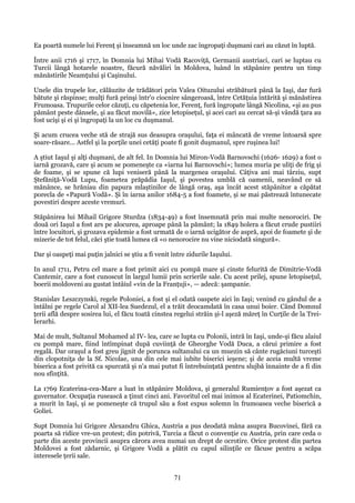 Ea poartă numele lui Ferenţ şi înseamnă un loc unde zac îngropaţi duşmani cari au căzut în luptă.
Între anii 1716 şi 1717, în Domnia lui Mihai Vodă Racoviţă, Germanii austriaci, cari se luptau cu
Turcii lângă hotarele noastre, făcură năvăliri în Moldova, luând în stăpânire pentru un timp
mănăstirile Neamţului şi Caşinului.
Unele din trupele lor, călăuzite de trădători prin Valea Oituzului străbătură până la Iaşi, dar fură
bătute şi răspinse; mulţi fură prinşi într'o ciocnire sângeroasă, între Cetăţuia întărită şi mănăstirea
Frumoasa. Trupurile celor căzuţi, cu căpetenia lor, Ferenţ, fură îngropate lângă Nicolina, «şi au pus
pământ peste dânsele, şi au făcut movilă», zice letopiseţul, şi acei cari au cercat să-şi vândă ţara au
fost ucişi şi ei şi îngropaţi la un loc cu duşmanul.
Şi acum crucea veche stă de strajă sus deasupra oraşului, faţa ei mâncată de vreme întoarsă spre
soare-răsare... Astfel şi la porţile unei cetăţi poate fi gonit duşmanul, spre ruşinea lui!
A ştiut Iaşul şi alţi duşmani, de alt fel. In Domnia lui Miron-Vodă Barnovschi (1626- 1629) a fost o
iarnă grozavă, care şi acum se pomeneşte ca «iarna lui Barnovschi»; lumea muria pe uliţi de frig şi
de foame, şi se spune că lupi veniseră până la margenea oraşului. Câţiva ani mai târziu, supt
Ştefăniţă-Vodă Lupu, foametea prăpădia Iaşul, şi povestea umblă că oamenii, neavând ce să
mănânce, se hrăniau din papura mlaştinilor de lângă oraş, aşa încât acest stăpânitor a căpătat
porecla de «Papură Vodă». Şi în iarna anilor 1684-5 a fost foamete, şi se mai păstrează întunecate
povestiri despre aceste vremuri.
Stăpânirea lui Mihail Grigore Sturdza (1834-49) a fost însemnată prin mai multe nenorociri. De
două ori Iaşul a fost ars pe alocurea, aproape până la pământ; la 1849 holera a făcut crude pustiiri
între locuitori, şi grozava epidemie a fost urmată de o iarnă ucigător de aspră, apoi de foamete şi de
mizerie de tot felul, căci ştie toată lumea că «o nenorocire nu vine niciodată singură».
Dar şi oaspeţi mai puţin jalnici se ştiu a fi venit între zidurile Iaşului.
In anul 1711, Petru cel mare a fost primit aici cu pompă mare şi cinste felurită de Dimitrie-Vodă
Cantemir, care a fost cunoscut în largul lumii prin scrierile sale. Cu acest prilej, spune letopiseţul,
boerii moldoveni au gustat întâiul «vin de la Franţuji», — adecă: şampanie.
Stanislav Leszczynski, regele Poloniei, a fost şi el odată oaspete aici în Iaşi; venind cu gândul de a
întâlni pe regele Carol al XII-lea Suedezul, el a trăit deocamdată în casa unui boier. Când Domnul
ţerii află despre sosirea lui, el făcu toată cinstea regelui străin şi-l aşeză măreţ în Curţile de la TreiIerarhi.
Mai de mult, Sultanul Mohamed al IV- lea, care se lupta cu Polonii, intră în Iaşi, unde-şi făcu alaiul
cu pompă mare, fiind întîmpinat după cuviinţă de Gheorghe Vodă Duca, a cărui primire a fost
regală. Dar oraşul a fost greu jignit de porunca sultanului ca un muezin să cânte rugăciuni turceşti
din clopotniţa de la Sf. Nicolae, una din cele mai iubite biserici ieşene; şi de aceia multă vreme
biserica a fost privită ca spurcată şi n'a mai putut fi întrebuinţată pentru slujbă înnainte de a fi din
nou sfinţită.
La 1769 Ecaterina-cea-Mare a luat în stăpânire Moldova, şi generalul Rumienţov a fost aşezat ca
guvernator. Ocupaţia rusească a ţinut cinci ani. Favoritul cel mai inimos al Ecaterinei, Patiomchin,
a murit în Iaşi, şi se pomeneşte că trupul său a fost expus solemn în frumoasea veche biserică a
Goliei.
Supt Domnia lui Grigore Alexandru Ghica, Austria a pus deodată mâna asupra Bucovinei, fără ca
poarta să ridice vre-un protest; din potrivă, Turcia a făcut o convenţie cu Austria, prin care ceda o
parte din aceste provincii asupra cărora avea numai un drept de ocrotire. Orice protest din partea
Moldovei a fost zădarnic, şi Grigore Vodă a plătit cu capul silinţile ce făcuse pentru a scăpa
interesele ţerii sale.

71

 