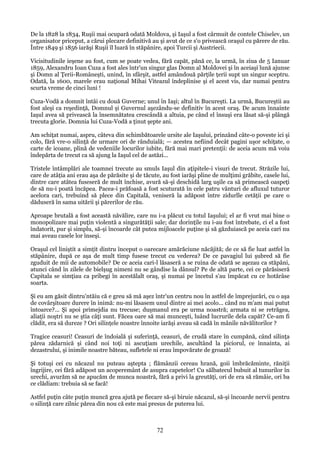 De la 1828 la 1834, Ruşii mai ocupară odată Moldova, şi Iaşul a fost cârmuit de contele Chiselev, un
organisator priceput, a cărui plecare definitivă au şi avut de ce s'o privească oraşul cu părere de rău.
Între 1849 şi 1856 iarăşi Ruşii îl luară în stăpânire, apoi Turcii şi Austriecii.
Vicisitudinile ieşene au fost, cum se poate vedea, fără capăt, pănă ce, la urmă, în ziua de 5 Ianuar
1859, Alexandru Ioan Cuza a fost ales într'un singur glas Domn al Moldovei şi în aceiaşi lună ajunse
şi Domn al Ţerii-Româneşti, unind, în sfârşit, astfel amândouă părţile ţerii supt un singur sceptru.
Odată, la 1600, marele erau naţional Mihai Viteazul îndeplinise şi el acest vis, dar numai pentru
scurta vreme de cinci luni !
Cuza-Vodă a domnit întâi cu două Guverne; unul în Iaşi; altul în Bucureşti. La urmă, Bucureştii au
fost aleşi ca reşedinţă, Domnul şi Guvernul aşezându-se definitiv în acest oraş. De acum înnainte
Iaşul avea să privească la însemnătatea crescândă a altuia, pe când el însuşi era lăsat să-şi plângă
trecuta glorie. Domnia lui Cuza-Vodă a ţinut şepte ani.
Am schiţat numai, aspru, câteva din schimbătoarele ursite ale Iaşului, prinzând câte-o poveste ici şi
colo, fără vre-o silinţă de urmare ori de rânduială; — acestea nefiind decât pagini uşor schiţate, o
carte de icoane, plină de vedeniile locurilor iubite, fără mai mari pretenţii: de aceia acum mă voiu
îndepărta de trecut ca să ajung la Iaşul cel de astăzi...
Tristele întâmplări ale toamnei trecute au smuls Iaşul din aţipitele-i visuri de trecut. Străzile lui,
care de atâţia ani erau aşa de părăsite şi de tăcute, au fost iarăşi pline de mulţimi grăbite, casele lui,
dintre care atâtea fuseseră de mult închise, avură să-şi deschidă larg uşile ca să primească oaspeţi
de să nu-i poată încăpea. Pacea-i prăfoasă a fost scuturată în cele patru vânturi de afluxul tuturor
acelora cari, trebuind să plece din Capitală, veniseră la adăpost între zidurlle cetăţii pe care o
dăduseră în sama uitării şi părerilor de rău.
Aproape brutală a fost această năvălire, care nu i-a plăcut cu totul Iaşului; el ar fi vrut mai bine o
monopolizare mai puţin violentă a singurătăţii sale; dar dorinţile nu i-au fost întrebate, ci el a fost
îndatorit, pur şi simplu, să-şi încoarde cât putea mijloacele puţine şi să găzduiască pe aceia cari nu
mai aveau casele lor înseşi.
Oraşul cel liniştit a simţit dintru început o oarecare amărăciune năcăjită; de ce să fie luat astfel în
stăpânire, după ce aşa de mult timp fusese trecut cu vederea? De ce pavagiul lui şubred să fie
zguduit de mii de automobile? De ce aceia cari-l lăsaseră a se ruina de odată se aşezau ca stăpâni,
atunci când în zilele de bielşug nimeni nu se gândise la dânsul? Pe de altă parte, cei ce părăsiseră
Capitala se simţiau ca pribegi în acestălalt oraş, şi numai pe încetul s'au împăcat cu ce hotărâse
soarta.
Şi eu am găsit dintru'ntăiu că e greu să mă aşez într'un centru nou în astfel de împrejurări, cu o aşa
de covârşitoare durere în inimă: nu-mi lăsasem unul dintre ai mei acolo... când nu m'am mai putut
întoarce?... Şi apoi primejdia nu trecuse; duşmanul era pe urma noastră; armata ni se retrăgea,
aliaţii noştri nu se ştia câţi sunt. Făcea oare să mai munceşti, luând lucrurile dela capăt? Ce-am fi
clădit, era să dureze ? Ori silinţele noastre înnoite iarăşi aveau să cadă în mânile năvălitorilor ?
Tragice ceasuri! Ceasuri de îndoială şi suferinţă, ceasuri, de crudă stare în cumpănă, când silinţa
părea zădarnică şi când noi toţi ni ascuţiam urechile, ascultând la piciorul, ce înnainta, ai
dezastrului, şi inimile noastre băteau, sufletele ni erau împovărate de groază!
Şi totuşi cei cu năcazul nu puteau aştepta ; flămânzii cereau hrană, goii îmbrăcăminte, răniţii
îngrijire, cei fără adăpost un acoperemânt de asupra capetelor! Cu sălbatecul bubuit al tunurilor în
urechi, avurăm să ne apucăm de munca noastră, fără a privi la greutăţi, ori de era să rămâie, ori ba
ce clădiam: trebuia să se facă!
Astfel puţin câte puţin muncă grea ajută pe fiecare să-şi biruie năcazul, să-şi încoarde nervii pentru
o silinţă care zilnic părea din nou că este mai presus de puterea lui.

72

 