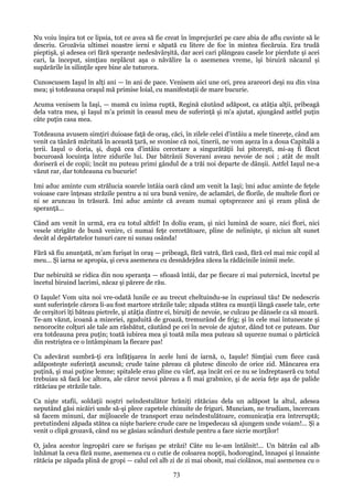 Nu voiu înşira tot ce lipsia, tot ce avea să fie creat în împrejurări pe care abia de aflu cuvinte să le
descriu. Grozăvia ultimei noastre ierni e săpată cu litere de foc în mintea fiecăruia. Era trudă
pieptişă, şi adesea ori fără speranţe nedesăvârşită, dar acei cari plângeau casele lor pierdute şi acei
cari, la început, simţiau neplăcut aşa o năvălire la o asemenea vreme, îşi biruiră năcazul şi
supărările în silinţile spre bine ale tuturora.
Cunoscusem Iaşul în alţi ani — în ani de pace. Venisem aici une ori, prea arareori deşi nu din vina
mea; şi totdeauna oraşul mă primise loial, cu manifestaţii de mare bucurie.
Acuma venisem la Iaşi, — mamă cu inima ruptă, Regină căutând adăpost, ca atâţia alţii, pribeagă
dela vatra mea, şi Iaşul m'a primit în ceasul meu de suferinţă şi m'a ajutat, ajungând astfel puţin
câte puţin casa mea.
Totdeauna avusem simţiri duioase faţă de oraş, căci, în zilele celei d'intâiu a mele tinereţe, când am
venit ca tânără măritată în această ţară, se svonise că noi, tinerii, ne vom aşeza în a doua Capitală a
ţerii. Iaşul o doria, şi, după cea d'intâiu cercetare a singurătăţii lui pitoreşti, mi-aş fi făcut
bucuroasă locuinţa între zidurile lui. Dar bătrânii Suverani aveau nevoie de noi ; atât de mult
doriseră ei de copii; încât nu puteau primi gândul de a trăi noi departe de dânşii. Astfel Iaşul ne-a
văzut rar, dar totdeauna cu bucurie!
Imi aduc aminte cum strălucia soarele întâia oară când am venit la Iaşi; îmi aduc aminte de feţele
voioase care înţesau străzile pentru a ni ura bună venire, de aclamări, de florile, de multele flori ce
ni se aruncau în trăsură. Imi aduc aminte că aveam numai optsprezece ani şi eram plină de
speranţă...
Când am venit în urmă, era cu totul altfel! In doliu eram, şi nici lumină de soare, nici flori, nici
vesele strigăte de bună venire, ci numai feţe cercetătoare, pline de nelinişte, şi niciun alt sunet
decât al depărtatelor tunuri care ni sunau osânda!
Fără să fiu anunţată, m'am furişat în oraş — pribeagă, fără vatră, fără casă, fără cel mai mic copil al
meu... Şi iarna se apropia, şi ceva asemenea cu desnădejdea zăcea la rădăcinile inimii mele.
Dar nebiruită se ridica din nou speranţa — sfioasă întâi, dar pe fiecare zi mai puternică, încetul pe
încetul biruind lacrimi, năcaz şi părere de rău.
O Iaşule! Vom uita noi vre-odată lunile ce au trecut cheltuindu-se în cuprinsul tău! De nedescris
sunt suferinţele cărora li-au fost martore străzile tale; zăpada stătea ca munţii lângă casele tale, cete
de cerşitori îţi băteau pietrele, şi atâţia dintre ei, biruiţi de nevoie, se culcau pe dânsele ca să moară.
Te-am văzut, icoană a mizeriei, zguduită de groază, tremurând de frig; şi în cele mai întunecate şi
nenorocite colţuri ale tale am răsbătut, căutând pe cei în nevoie de ajutor, dând tot ce puteam. Dar
era totdeauna prea puţin; toată iubirea mea şi toată mila mea puteau să uşureze numai o părticică
din restriştea ce o întâmpinam la fiecare pas!
Cu adevărat sumbră-ţi era înfăţişarea în acele luni de iarnă, o, Iaşule! Simţiai cum fiece casă
adăposteşte suferinţă ascunsă; crude taine păreau că plutesc dincolo de orice zid. Mâncarea era
puţină, şi mai puţine lemne; spitalele erau pline cu vârf, aşa încât cei ce nu se îndreptaseră cu totul
trebuiau să facă loc altora, ale căror nevoi păreau a fi mai grabnice, şi de aceia feţe aşa de palide
rătăciau pe străzile tale.
Ca nişte stafii, soldaţii noştri neîndestulător hrăniţi rătăciau dela un adăpost la altul, adesea
neputând găsi nicăiri unde să-şi plece capetele chinuite de friguri. Munciam, ne trudiam, încercam
să facem minuni, dar mijloacele de transport erau neîndestulătoare, comunicaţia era întreruptă;
pretutindeni zăpada stătea ca nişte bariere crude care ne împedecau să ajungem unde voiam!... Şi a
venit o clipă grozavă, când nu se găsiau scânduri destule pentru a face sicrie morţilor!
O, jalea acestor îngropări care se furişau pe străzi! Câte nu le-am întâlnit!... Un bătrân cal alb
înhămat la ceva fără nume, asemenea cu o cutie de coloarea nopţii, hodorogind, înnapoi şi înnainte
rătăcia pe zăpada plină de gropi — calul cel alb zi de zi mai obosit, mai ciolănos, mai asemenea cu o

73

 