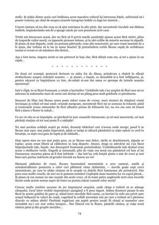 stafie. Şi atâţia dintre aceia cari întâlniau acest macabru vehicul îşi întorceau feţele, nebiruind să-i
poarte vederea, pe când de-asupra cioarele înnegriau bolţile cu fuga lor sinistră...
Uneori căutam să ies din oraş ca să ajut restriştea în alte părţi, dar necontenit viscolele mă dădeau
îndărăt, împiedecându-mă de a ajunge satele pe care pornisem să le caut.
Tristă mă întorceam acasă, dar nu fără să fi privit marile pustietăţi ajunse acum fără cărări, pline
de trupurile cailor morţi; cu ţapenele picioare întinse, şi în zări colibe de miserie ascunse în zăpadă.
Şi ştiam că mai departe, unde nu puteam pătrunde, erau alte nenorociri, pe care eram însetată de a
le ajuta, dar trebuia să le las în sama Soartei! Şi pretutindeni corbii făceau ospăţ de serbătoare
numai ei aveau ce să mânânce din destul...
Aşa a fost iarna, singura iarnă ce am petrecut în Iaşi; dar, fără sfârşit cum era, şi tot a ajuns la un
capăt...
*

*

*

*

*

*

*

*

*

*

*

*

De două ori scumpă, pentrucă dorisem cu atâta foc de dânsa, primăvara a răsărit în sfârşit
strălucitoare asupra restriştii noastre, — şi atunci, o Iaşule, ce deosebită ţi-a fost înfăţişarea, şi,
pentru năcazul ce împărţisem cu tine, de-odată ni-am dat sama ce aproape de inimile noastre
ajunseseşi!
Intr'o clipă, te-ai făcut frumoasă, o cetate a lacrimilor ! Grădinile tale s'au umplut de flori care mi se
aduceau în mănunche mari de aceia cari doriau să nu plâng prea mult grădinile ce pierdusem.
Smocuri de liliac îmi făceau semn peste ziduri roase de vreme, mari straturi de stânjinei vineţi
învoioşau şi colţul cel mai umil; oriunde mergeam, necontenit flori mi se aruncau în trăsură; până
şi tramvaiele aveau mănunche de flori albastre prinse de felinarele lor; nu era om care să treacă
fără a ţinea o floare în mână...
Ca un vis rău ce se împrăştie, se pierdură în zare ceasurile întunecate; şi cei mai nenorociţi, cei mai
părăsiţi simţiau că tot mai poate fi o nădejde!
Nu mai şovăiau soldaţii noştri pe străzi, drumeţi rătăcitori cari n'aveau unde merge; pasul li se
făcuse mai uşor, mai puţin împovărat, până ce iarăşi ei călcară pământul ca nişte oşteni ce cred în
biruinţă, ca nişte eroi gata de luptă şi de izbândă...
Deşi opera mea nu era mai puţin grea, ea se făcuse mai dulce: zările se deschiseseră, zăpada se
topise; acum eram liberă să călătoresc în larg departe. Atunci, dragi cu adevărat mi s'au făcut
împrejurimile tale, Iaşule. Am descoperit frumuseţa pretutindene. Undulătoarele tale dealuri erau
acum o strălucire verde, fragedă şi minunată; plin de viaţa cea nouă era pământul cel bun al lui
Dumnezeu; moartea părea să fi fost înfrântă — dar într'un colţ liniştit ştiam o mie de cruci şi mai
bine care purtau mărturie că grozăvi trecută nu fusese un vis!
Sărmană pădurice de cruci, fiecare însemnând mormintele a zece oameni, umilă şi
neîndestulătoare pomenire a celor cari plătiseră văma războiului, — movile goale supt cruci
nenumărate, pe care în zădar căutam să le acopăr cu dulcile flori luminoase ale primăverii. Dar
prea erau multe crucile, de nici nu le puteam număra! Copleşită stam înaintea lor cu capul plecat...
Şi ştiam că era numai un mic număr din acele cruci, că în toate patru unghiurile ţerii erau locurile
tăcute unde aceste semne aspre de lemn nu purtau măcar numele celor morţi!
Cunosc multe cimitire ascunse de jur împrejurul oraşului, unde câmp a trebuit să se adauge
câmpului, locul între vechile împrejmuiri ajungând a fi prea îngust. Atâtea drumuri pioase le-am
făcut la aceste grădini de pace şi, stând între movilele fără nume, cu lacrimi în ochi am privit spre
oraşul înfăşurat în valuri de ceaţă, cugetând la cellalt mormânt mic pe care a trebuit să-l părăsesc
dincolo cu atâtea altele! Fierbinţi rugăciuni am şoptit pentru aceşti fii căzuţi ai mamelor care
niciodată nu-i vor mai vedea înnapoi... Dar liliacul era în floare, păsările cântau, şi viaţa nouă
răsăria până şi din gropile morţilor...

74

 