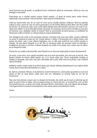 iarnă fuseseră aşa de pustii, se prefăcură într'o dumbravă plină de mireazmă a florii pe care am
îndrăgit-o mai mult!
Frumuseţa are o ciudată putere asupra inimii omului ; îl ajută să treacă peste multe dureri,
călăuzindu-l prin această «vale de lacrimi» către tainele lui Dumnezeu.
Când pe neprevestite dau de un strat de crini cari-şi înnalţă mândra strălucire dintr'un pământ
crăpat şi setos, parcă-mi vine să cad în genunchi şi să mă închin Mânii aceleia Mari care face astfel
de minuni. In asemenea clipe, pare că de-odată înţeleg taina adevărurilor ascunse care sunt în deobşte prea adânci ca să le priceapă inimile omeneşti. In asemenea ceasuri nicio tristeţă nu mai pare
să însemne ceva, nădejdea răsare în triumf! chiar şi mormintele îşi pierd groaza, şi nesfârşita lui
Dumnezeu milă se întinde ca o binecuvântare asupra pământului...
Dar stângaciu pot vorbi eu de asemenea minuni, cuvintele mele sunt prea slabe, emoţia sufletului
nu poate fi cuprinsă în graiu de om! Totuşi adesea o vădire a Frumuseţei mi-a ridicat inima, mai
presus de năcaz, spre o mai adâncă înţelegere care se află supt praful de care ochiul omului se
orbeşte. Nu pot spune limpede în ce fel! Dar în asemenea clipe am priceput subit că suferinţa e
învăţătorul cel mare, şi că într'o vedenie limpede am simţit că un popor care a ştiut cum să sufere,
are şi dreptul la viaţă.
Niciun foc nu curăţă ca focul jertfei; nicio flacără nu se suie mai drept până în inima Dumnezeirii!
De aceia, o ţara mea, nu te gândi niciodată care ţi-au fost încercările, nici care pot să mai fie. Prin
flacără trebuie să treacă oţelul înainte de a fi o bună sabie tare. Fie-ţi nezguduită credinţa şi
susţine-ţi speranţa; mai mare eşti prin suferinţile tale şi prin felul cum le-ai purtat, mai vrednică
eşti de biruinţă!
Sufletele eroilor noştri morţi şi-au făcut drum spre faimă; izbânda pământească n'are înţeles decât
numai dacă cinstea ţării stă înnaltă ca o culme.
Şi, dacă tu, micuţule, Mircea, m'ai părăsit la ceasul de întunerec; a fost poate aşa pentru ca acei eroi
căzuţi să afle pe unul dintre copiii miei care să-i întâmpine în cerurile largi de sus ale lui
Dumnezeu!
Mai sunt încă destule ceasuri care ne despart de biruinţă, dar jertfe aşa de mari şi suferinţi aşa de
grele nu pot fi toate în zădar. Ţara şi poporul mieu au trecut prin foc, şi eroismul lor, care se făce
necontenit din nou, va aduce ziua când, micuţule Mircea, întorcându- mă, sunt sigură, din pribegie,
voiu îngenunchia în extasul recunoştinţei şi voiu săruta piatra mormântului vostru...
Amin!

---------------------------------- Sfârşit ----------------------------------

76

 