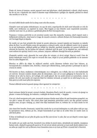 Poate că, iarna şi toamna, aceste apusuri sunt mai glorioase, cănd pământul e obosit, când munca
lui de un an e isprăvită sau când el doarme supt strălucitoru-i giulgiu de zăpadă, păzind în sânul
său recolta ce va să vie.
*

*

*

*

*

*

*

*

*

*

*

*

Cu totul altfel decât satele de la câmp sunt cele din munte.
Căsuţele sunt mai puţin sărăcăcioase, nu aşa de mici, coperişurile de stuh sunt înlocuite ce cele de
tablă, care strălucesc ca argintul în soare. Mai bogate şi mai felurite sunt veşmintele ţeranilor;
colorile sunt mai vii, şi adesea o grădiniţă plină de flori încunjură casa.
Toamna e vremea potrivită ca să cercetezi aceste case din muncele; toamna, când copacii sunt o
înflăcărată strălucire, când anul ce trage de moarte aruncă o ultimă sforţare de frumuseţă înnainte
să-l învingă frigul şi zăpada.
De multe ori am fost primită din inimă în aceste sătucene, ţeranii ieşindu-mi înnainte cu mânile
pline de flori. La cel d'intâiu semn de apropiere a trăsurii mele, cete de călăreţi rustici vin în goană
ca să mă întâmpine, săltând grăbit pe căluţii lor zburliţi, purtând steguleţe ori ramuri înflorite şi
chiuind de bucurie. Se ţin hojma de trăsură, ridicând nori de praf. Ca şi stăpânii lor, caii mărunţi
sunt nebuni de aprinşi; totul e zvon, coloare, mişcare; sălbatec aleargă bucuria pe pământ.
Clopotele satului sună, glasurile lor sunt pline de voioşie; şi ele-ţi strigă: bine-ai venit! Cete de
femei îmbrăcate vesel şi de copii se revarsă din case, după ce şi-au prădat grădinile ca să samene
flori în calea Reginei lor.
Biserica se află'n de obşte în mijlocul satului; acolo Doamna trebuie să-şi lase trăsura, şi,
încunjurată de o mulţime iute, fericită, e dusă spre sfântul lăcaş, unde preotul o primeşte la uşă cu
crucea în mână.
Ori încotro se duce, mulţimea o întovărăşeşte; nu e stângăcie, nu e sfială, dar nu e nici îmbulzeală
ori strivire. Ţeranii români rămân plini de demnitate; rare ori ei sunt gălăgioşi în bucuria lor. Li
trebuie să se uite la cineva, să-l atingă, să-i audă glasul: dar nu arată mirare şi curiositate, numai
puţină. De cele mai multe ori expresia feţei lor rămâne serioasă, şi copiii lor se uită lung la om, cu
feţe grave şi ochi mari plini de expresie.
Numai călăreţii aceia în goană ajung a face zgomot în voioşia lor.
*

*

*

*

*

*

*

*

*

*

*

*

Sunt curioase datini la ţerani, eresuri ciudate. România fiind o ţară de secetă, e noroc să ajungi cu
ploaie: e semn de bielşug, de rodnicie, e nădejde de bună recoltă, — bogăţie.
Une ori, când mergeam prin sate, ţerancele puneau doniţe mari pline de apă înnaintea pragului; un
vas plin e semn de noroc. Ele varsă chiar apă înnaintea piciorului cuiva, tot din pricina acestui
straniu eres, că apa e belşug, şi, când vine faţa luminată între ei, trebuie să i se facă cinste în tot
felul.
Am văzut fete înnalte; frumoase, ieşind din casele lor ca să mă întâmpine cu cofe pline ochi pe cap;
la apropierea mea, stăteau pe loc, stropii lunecându-li pe faţă ca să arăte bine că vasele sunt cu
adevărat pline.
E bine să întâlneşti un car plin de grâu sau de fân care-ţi iese 'n cale; dar un car deşert e semn sigur
de nenoroc.
De multe ori, pe unde am fost, locuitorii s'au strâns în jurul mieu, sărutându-mi mânile, marginea
hainei mele, căzând în genunchi parcă ar fi voit să-mi sărute piciorul, şi mai mult decât odată ei miau adus pe copiii lor cari-şi făceau cruce înnaintea mea ca şi cum aş fi fost o icoană într'o biserică.

8

 