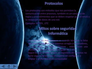 • Los protocolos son métodos que nos permiten la
comunicación entre procesos, también es un conjunto de
reglas y procedimientos que se deben respetar para el envió y
la recepción de datos de una red.
• Ejemplos: HTTPS , ETC
Un mito de los mas famosos es cuando tenemos la falsa
idea que un ingeniero de sistemas arregla computadores,
es que estos se llaman técnicos , estos hacen una
tecnología de un tiempo prolongado de 2 años.
Según lo que se sabe es que un ingeniero de sistemas no
tiene seguro de que sea un experto en configurar o
limpiar a profundidad un computador
 