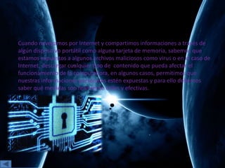 Cuando navegamos por Internet y compartimos informaciones a través de
algún dispositivo portátil como alguna tarjeta de memoria, sabemos que
estamos expuestos a algunos archivos maliciosos como virus o en el caso de
Internet, descargar cualquier tipo de contenido que pueda afectar el
funcionamiento de la computadora, en algunos casos, permitimos que
nuestras informaciones personales estén expuestas y para ello debemos
saber qué medidas son realmente útiles y efectivas.
 