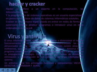 El virus informático tiene como por objeto dañar o distorsionar el normal
funcionamiento de un ordenador de manera intencionada los datos
almacenados en una computadora, aunque también existen otros más
inofensivos, que solo se caracterizan por ser molestos. Antivirus Es un
programa creado para prevenir o evitar la activación de los virus, así como
su propagación y contagio. Cuenta además con rutinas de detención,
eliminación y reconstrucción de los archivos y las áreas infectadas del
sistema.
Un antivirus tiene tres principales funciones y componentes: VACUNA,
DETECTOR, ELIMINADOR Y AVATS.
Hacker se refiere a un experto en la computación, las
telecomunicaciones
Y la programación de sistemas operativos es un usuario especializado
en penetrar en la base de datos de sistemas informáticos estatales.
Cracker es una persona especializada en entrar en redes de forma no
autorizada, intenta piratear programas o introducir virus en otros
ordenadores o en la red.
 