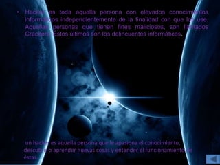 • Hacker es toda aquella persona con elevados conocimientos
informáticos independientemente de la finalidad con que los use.
Aquellas personas que tienen fines maliciosos, son llamados
Crackers. Éstos últimos son los delincuentes informáticos.
un hacker es aquella persona que le apasiona el conocimiento,
descubrir o aprender nuevas cosas y entender el funcionamiento de
éstas.
 