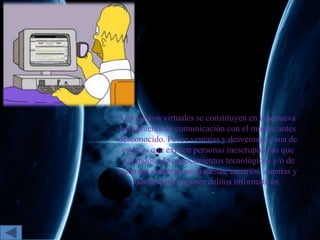 Los medios virtuales se constituyen en una nueva
herramienta de comunicación con el mundo antes
desconocido. Posee ventajas y desventajas, una de
estas es que existen personas inescrupulosas que
valiéndose de conocimientos tecnológicos y/o de
sistemas vulneran contraseñas, usuarios, cuentas y
demás para cometer delitos informáticos.
 