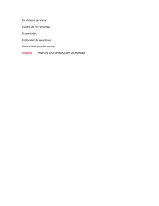 En el menú ver viene:
Cuadro de herramientas
Propiedades
Explorador de soluciones
Siempre tienen que estar esos tres
Msgbox muestra una ventana con un mensaje