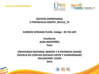 GESTION ENPRESARIAL
GESTION EMPRESARIAL
E-PORTAFOLIO GRUPO: 201512_73
CARMEN VERGARA PLATA. Código: 49.732.629
Estudiante
ALBA MONTAÑEZ
Tutor
UNIVESIDAD NACIONAL ABIERTA Y A DISTANCIA (UNAD)
ESCUELA DE CIENCIAS SOCIALES ARTES Y HUMANIDADES
VALLEDUPAR- CESAR
2014
 