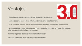 Ventajas
- El código es mucho más sencillo de desarrollar y mantener
- Los buscadores encuentran información relevante más fácilmente
- Es mucho más sencillo hacer modificaciones al diseño o compartir información
- No se depende de un solo servicio para obtener información, sino que ésta puede
estar distribuida y juntarla en un tercero.
-Permite organizar de mejor manera la información.
-Se fundamenta en el uso de lenguajes universales.
 